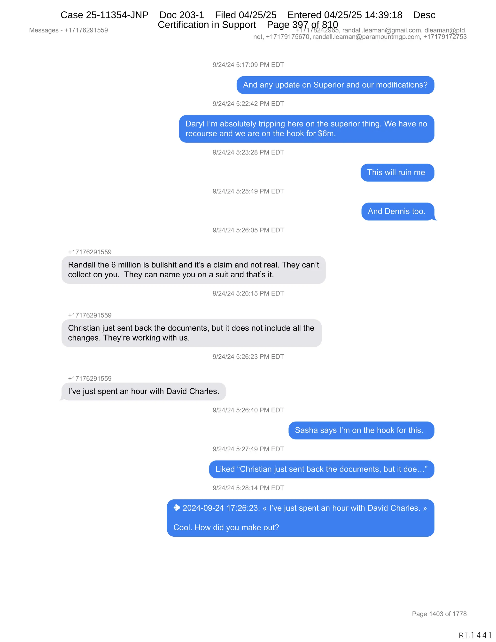 Messages - +17176291559 +17178242965, randall.leaman@gmail.com, dleaman@ptd.
net, +17179175670, randall.leaman@paramountmgp.com, +17179172753
9/24/24 5:17:09 PM EDT
And any update on Superior and our modifications?
9/24/24 5:22:42 PM EDT
Daryl I'm absolutely tripping here on the superior thing. We have no
recourse and we are on the hook for $6m.
9/24/24 5:23:28 PM EDT
9/24/24 5:25:49 PM EDT
9/24/24 5:26:05 PM EDT
+17176291559
Randall the 6 million is bullshit and it's a claim and not real. They can't
collect on you. They can name you on a suit and that's it.
9/24/24 5:26:15 PM EDT
+17176291559
Christian just sent back the documents, but it does not include all the
changes. They're working with us.
9/24/24 5:26:23 PM EDT
l've just spent an hour with David Charles.
9/24/24 5:26:40 PM EDT
9/24/24 5:27:49 PM EDT
And Dennis too.
Sasha says I'm on the hook for this.
Liked "Christian just sent back the documents, but it doe..."
9/24/24 5:28:14 PM EDT
♦ 2024-09-24 17:26:23: « l've just spent an hour with David Charles. »
Cool. How did you make out?
Page 1403 of 1778
RL1441
-)J0)J0,K.(+.O-,N#,2T4
1:>,&:F,5=>&9$,D:,35=$8"D8,&:>,D58,6D>"M"A&9"D:%G
-)J0)J0,K.JJ.0J,N#,2T4
T&8FE,RP6,&V%DE59$EF,98"==":',;$8$,D:,9;$,%5=$8"D8,9;":'B,C$,;&?$,:D
8$AD58%$,&:>,7$,&8$,D:,9;$,;DD<,MD8,^I6B,,
-)J0)J0,K.J*.J/,N#,2T4
4;"%,7"EE,85":,6$,
-)J0)J0,K.JK.0-,N#,2T4
1:>,T$::"%,9DDB,
-)J0)J0,K.JI.OK,N#,2T4
H(+(+IJ-(KK-
b&:>&EE,9;$,I,6"EE"D:,"%,V5EE%;"9,&:>,"9P%,&,AE&"6,&:>,:D9,8$&EB,4;$F,A&:P9
ADEE$A9,D:,FD5B,,4;$F,A&:,:&6$,FD5,D:,&,%5"9,&:>,9;&9P%,"9B
-)J0)J0,K.JI.(K,N#,2T4
H(+(+IJ-(KK-
L;8"%9"&:,U5%9,%$:9,V&A<,9;$,>DA56$:9%X,V59,"9,>D$%,:D9,":AE5>$,&EE,9;$
A;&:'$%B,4;$FP8$,7D8<":',7"9;,5%B
-)J0)J0,K.JI.J*,N#,2T4
H(+(+IJ-(KK-
RP?$,U5%9,%=$:9,&:,;D58,7"9;,T&?">,L;&8E$%B
-)J0)J0,K.JI.0O,N#,2T4
3&%;&,%&F%,RP6,D:,9;$,;DD<,MD8,9;"%B,,
-)J0)J0,K.J+.0-,N#,2T4
["<$>,lL;8"%9"&:,U5%9,%$:9,V&A<,9;$,>DA56$:9%X,V59,"9,>D$jm
-)J0)J0,K.J/.(0,N#,2T4
",JOJ0WO-WJ0,(+.JI.J*.,†,RP?$,U5%9,%=$:9,&:,;D58,7"9;,T&?">,L;&8E$%B,‡
LDDEB,_D7,>">,FD5,6&<$,D59G
#$%%&'$%,W,H(+(+IJ-(KK- H(+(+/J0J-IKX,8&:>&EEBE$&6&:Y'6&"EBAD6X,>E$&6&:Y=9>B
:$9X,H(+(+-(+KI+OX,8&:>&EEBE$&6&:Y=&8&6D5:96'=BAD6X,H(+(+-(+J+K*
N&'$,(0O*,DM,(++/
RL1441
Case 25-11354-JNP Doc 203-1 Filed 04/25/25 Entered 04/25/25 14:39:18 Desc
Certification in Support Page 397 of 810
 