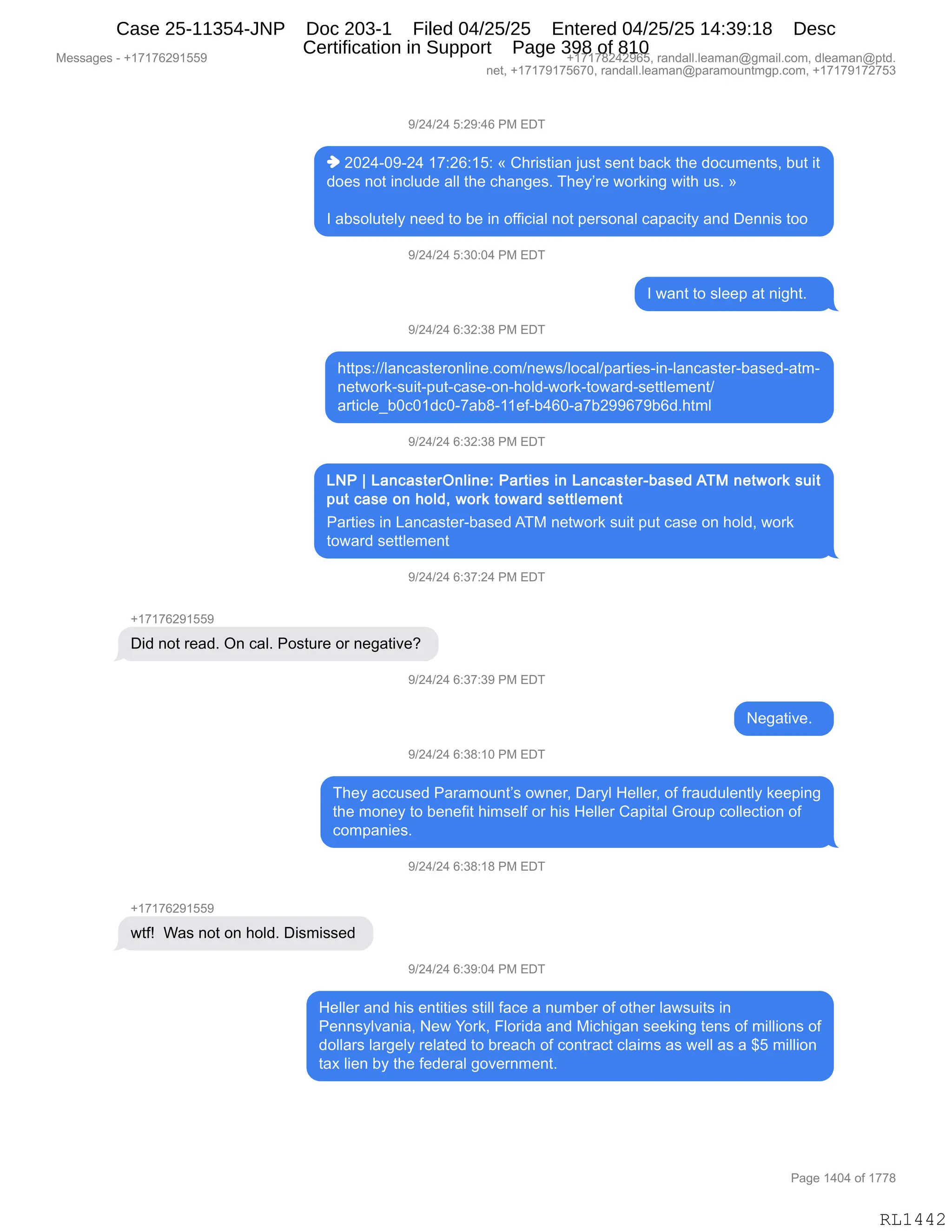 Messages - +17176291559 +17178242965, randall.leaman@gmail.com, dleaman@ptd.
net, +17179175670, randall.leaman@paramountmgp.com, +17179172753
9/24/24 5:29:46 PM EDT
♦ 2024-09-24 17:26:15: « Christian just sent back the documents, but it
does not include all the changes. They're working with us. »
I absolutely need to be in official not personal capacity and Dennis too
9/24/24 5:30:04 PM EDT
I want to sleep at night.
9/24/24 6:32:38 PM EDT
https://lancasteronline.com/news/local/parties-in-lancaster-based-atm-
network-suit-put-case-on-hold-work-toward-settlement/
article_b0cOldc0-7ab8-11ef-b460-a7b299679b6d.html
9/24/24 6:32:38 PM EDT
LNP 1 LancasterOnline: Parties in Lancaster-based ATM network suit
put case on hold, work toward settlement
Parties in Lancaster-based ATM network suit put case on hold, work
toward settlement
9/24/24 6:37:24 PM EDT
Did not read. On cal. Posture or negative?
9/24/24 6:37:39 PM EDT
Negative.
9/24/24 6:38:10 PM EDT
They accused Paramount's owner, Daryl Heller, of fraudulently keeping
the money to benefit himself or his Heller Capital Group collection of
companies.
9/24/24 6:38:18 PM EDT
+17176291559
wtf! Was not on hold. Dismissed
9/24/24 6:39:04 PM EDT
Heller and his entities still face a number of other lawsuits in
Pennsylvania, New York, Florida and Michigan seeking tens of millions of
dollars largely related to breach of contract claims as well as a $5 million
tax lien by the federal government.
Page 1404 of 1778
RL1442
-)J0)J0,K.J-.0I,N#,2T4
",JOJ0WO-WJ0,(+.JI.(K.,†,L;8"%9"&:,U5%9,%$:9,V&A<,9;$,>DA56$:9%X,V59,"9
>D$%,:D9,":AE5>$,&EE,9;$,A;&:'$%B,4;$FP8$,7D8<":',7"9;,5%B,‡
R,&V%DE59$EF,:$$>,9D,V$,":,DMM"A"&E,:D9,=$8%D:&E,A&=&A"9F,&:>,T$::"%,9DD,
-)J0)J0,K.*O.O0,N#,2T4
R,7&:9,9D,%E$$=,&9,:"';9B,,,
-)J0)J0,I.*J.*/,N#,2T4
;99=%.))E&:A&%9$8D:E":$BAD6):$7%)EDA&E)=&89"$%W":WE&:A&%9$8WV&%$>W&96W
:$97D8<W%5"9W=59WA&%$WD:W;DE>W7D8<W9D7&8>W%$99E$6$:9)
&89"AE${VOAO(>AOW+&V/W(($MWV0IOW&+VJ--I+-VI>B;96E
-)J0)J0,I.*J.*/,N#,2T4
N&89"$%,":,[&:A&%9$8WV&%$>,14#,:$97D8<,%5"9,=59,A&%$,D:,;DE>X,7D8<
9D7&8>,%$99E$6$:9
-)J0)J0,I.*+.J0,N#,2T4
H(+(+IJ-(KK-
T">,:D9,8$&>B,Q:,A&EB,ND%958$,D8,:$'&9"?$G,
-)J0)J0,I.*+.*-,N#,2T4
$'&9"?$B,,
-)J0)J0,I.*/.(O,N#,2T4
4;$F,&AA5%$>,N&8&6D5:9P%,D7:$8X,T&8FE,_$EE$8X,DM,M8&5>5E$:9EF,<$$=":'
9;$,6D:$F,9D,V$:$M"9,;"6%$EM,D8,;"%,_$EE$8,L&="9&E,`8D5=,ADEE$A9"D:,DM
AD6=&:"$%B
-)J0)J0,I.*/.(/,N#,2T4
H(+(+IJ-(KK-
79Mg,,C&%,:D9,D:,;DE>B,T"%6"%%$>,
-)J0)J0,I.*-.O0,N#,2T4
_$EE$8,&:>,;"%,$:9"9"$%,%9"EE,M&A$,&,:56V$8,DM,D9;$8,E&7%5"9%,":
N$::%FE?&:"&X,$7,hD8<X,ZED8">&,&:>,#"A;"'&:,%$$<":',9$:%,DM,6"EE"D:%,DM
>DEE&8%,E&8'$EF,8$E&9$>,9D,V8$&A;,DM,AD:98&A9,AE&"6%,&%,7$EE,&%,&,^K,6"EE"D:
9&@,E"$:,VF,9;$,M$>$8&E,'D?$8:6$:9B
#$%%&'$%,W,H(+(+IJ-(KK- H(+(+/J0J-IKX,8&:>&EEBE$&6&:Y'6&"EBAD6X,>E$&6&:Y=9>B
:$9X,H(+(+-(+KI+OX,8&:>&EEBE$&6&:Y=&8&6D5:96'=BAD6X,H(+(+-(+J+K*
N&'$,(0O0,DM,(++/
RL1442
Case 25-11354-JNP Doc 203-1 Filed 04/25/25 Entered 04/25/25 14:39:18 Desc
Certification in Support Page 398 of 810
 