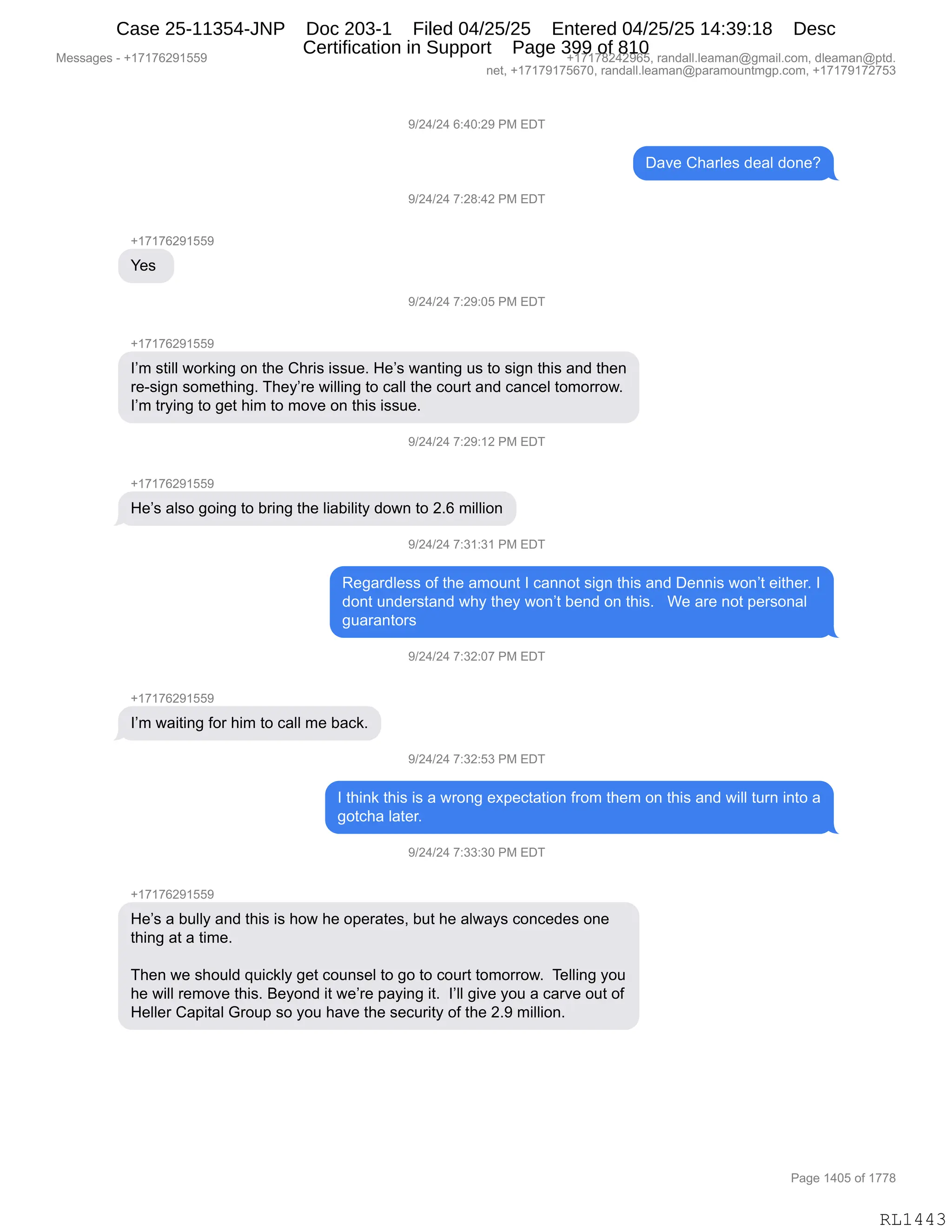 Messages - +17176291559 +17178242965, randall.leaman@gmail.com, dleaman@ptd.
net, +17179175670, randall.leaman@paramountmgp.com, +17179172753
9/24/24 6:40:29 PM EDT
Dave Charles deal done?
9/24/24 7:28:42 PM EDT
+17176291559
Yes
9/24/24 7:29:05 PM EDT
+17176291559
I'm still working on the Chris issue. He's wanting us to sign this and then
re-sign something. They're willing to call the court and cancel tomorrow.
I'm trying to get him to move on this issue.
9/24/24 7:29:12 PM EDT
He's also going to bring the liability down to 2.6 million
9/24/24 7:31:31 PM EDT
Regardless of the amount I cannot sign this and Dennis won't either. I
dont understand why they won't bend on this. We are not personal
guarantors
9/24/24 7:32:07 PM EDT
I'm waiting for him to call me back.
9/24/24 7:32:53 PM EDT
I think this is a wrong expectation from them on this and will turn into a
gotcha later.
9/24/24 7:33:30 PM EDT
+17176291559
He's a bully and this is how he operates, but he always concedes one
thing at a time.
Then we should quickly get counsel to go to court tomorrow. Telling you
he will remove this. Beyond it we're paying it. give you a carve out of
Heller Capital Group so you have the security of the 2.9 million.
Page 1405 of 1778
RL1443
-)J0)J0,I.0O.J-,N#,2T4
T&?$,L;&8E$%,>$&E,>D:$G
-)J0)J0,+.J/.0J,N#,2T4
H(+(+IJ-(KK-
h$%,
-)J0)J0,+.J-.OK,N#,2T4
H(+(+IJ-(KK-
RP6,%9"EE,7D8<":',D:,9;$,L;8"%,"%%5$B,_$P%,7&:9":',5%,9D,%"':,9;"%,&:>,9;$:
8$W%"':,%D6$9;":'B,4;$FP8$,7"EE":',9D,A&EE,9;$,AD589,&:>,A&:A$E,9D6D88D7B
RP6,98F":',9D,'$9,;"6,9D,6D?$,D:,9;"%,"%%5$B
-)J0)J0,+.J-.(J,N#,2T4
H(+(+IJ-(KK-
_$P%,&E%D,'D":',9D,V8":',9;$,E"&V"E"9F,>D7:,9D,JBI,6"EE"D:
-)J0)J0,+.*(.*(,N#,2T4
b$'&8>E$%%,DM,9;$,&6D5:9,R,A&::D9,%"':,9;"%,&:>,T$::"%,7D:P9,$"9;$8B,R
>D:9,5:>$8%9&:>,7;F,9;$F,7D:P9,V$:>,D:,9;"%B,,,C$,&8$,:D9,=$8%D:&E
'5&8&:9D8%,
-)J0)J0,+.*J.O+,N#,2T4
H(+(+IJ-(KK-
RP6,7&"9":',MD8,;"6,9D,A&EE,6$,V&A<B
-)J0)J0,+.*J.K*,N#,2T4
R,9;":<,9;"%,"%,&,78D:',$@=$A9&9"D:,M8D6,9;$6,D:,9;"%,&:>,7"EE,958:,":9D,&
'D9A;&,E&9$8B,,
-)J0)J0,+.**.*O,N#,2T4
H(+(+IJ-(KK-
_$P%,&,V5EEF,&:>,9;"%,"%,;D7,;$,D=$8&9$%X,V59,;$,&E7&F%,AD:A$>$%,D:$
9;":',&9,&,9"6$B
4;$:,7$,%;D5E>,]5"A<EF,'$9,AD5:%$E,9D,'D,9D,AD589,9D6D88D7B,,4$EE":',FD5
;$,7"EE,8$6D?$,9;"%B,e$FD:>,"9,7$P8$,=&F":',"9B,,RPEE,'"?$,FD5,&,A&8?$,D59,DM
_$EE$8,L&="9&E,`8D5=,%D,FD5,;&?$,9;$,%$A58"9F,DM,9;$,JB-,6"EE"D:B
#$%%&'$%,W,H(+(+IJ-(KK- H(+(+/J0J-IKX,8&:>&EEBE$&6&:Y'6&"EBAD6X,>E$&6&:Y=9>B
:$9X,H(+(+-(+KI+OX,8&:>&EEBE$&6&:Y=&8&6D5:96'=BAD6X,H(+(+-(+J+K*
N&'$,(0OK,DM,(++/
RL1443
Case 25-11354-JNP Doc 203-1 Filed 04/25/25 Entered 04/25/25 14:39:18 Desc
Certification in Support Page 399 of 810
 
