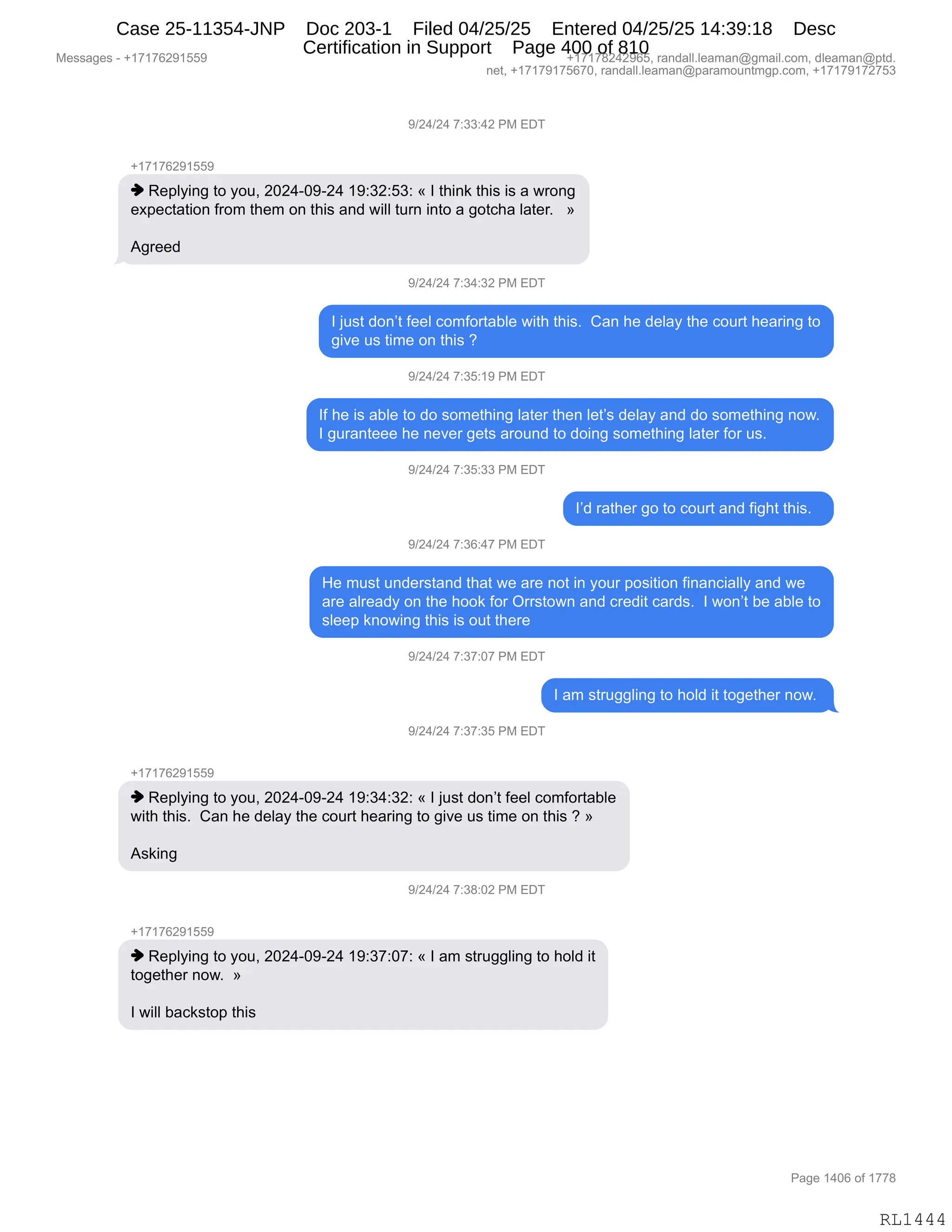 Messages - +17176291559 +17178242965, randall.leaman@gmail.com, dleaman@ptd.
net, +17179175670, randall.leaman@paramountmgp.com, +17179172753
9/24/24 7:33:42 PM EDT
+17176291559
♦ Replying to you, 2024-09-24 19:32:53: « 1 think this is a wrong
expectation from them on this and will tum into a gotcha later. »
Agreed
9/24/24 7:34:32 PM EDT
1 just don't feel comfortable with this. Can he delay the court hearing to
give us time on this ?
9/24/24 7:35:19 PM EDT
1f he is able to do something later then let's delay and do something now.
1 guranteee he never gets around to doing something later for us.
9/24/24 7:35:33 PM EDT
1'd rather go to court and fight this.
9/24/24 7:36:47 PM EDT
He must understand that we are not in your position financially and we
are already on the hook for Orrstown and credit cards. 1 won't be able to
sleep knowing this is out there
9/24/24 7:37:07 PM EDT
1 am struggling to hoid it together now.
9/24/24 7:37:35 PM EDT
+17176291559
♦ Replying to you, 2024-09-24 19:34:32: « 1 just don't feel comfortable
with this. Can he delay the court hearing to give us time on this ? »
Asking
9/24/24 7:38:02 PM EDT
+17176291559
♦ Replying to you, 2024-09-24 19:37:07: « 1 am struggling to hoid it
together now. »
1 will backstop this
RL1444
-)J0)J0,+.**.0J,N#,2T4
H(+(+IJ-(KK-
",b$=EF":',9D,FD5X,JOJ0WO-WJ0,(-.*J.K*.,†,R,9;":<,9;"%,"%,&,78D:'
$@=$A9&9"D:,M8D6,9;$6,D:,9;"%,&:>,7"EE,958:,":9D,&,'D9A;&,E&9$8B,,,‡
1'8$$>,
-)J0)J0,+.*0.*J,N#,2T4
R,U5%9,>D:P9,M$$E,AD6MD89&VE$,7"9;,9;"%B,,L&:,;$,>$E&F,9;$,AD589,;$&8":',9D
'"?$,5%,9"6$,D:,9;"%,G
-)J0)J0,+.*K.(-,N#,2T4
RM,;$,"%,&VE$,9D,>D,%D6$9;":',E&9$8,9;$:,E$9P%,>$E&F,&:>,>D,%D6$9;":',:D7B
R,'58&:9$$$,;$,:$?$8,'$9%,&8D5:>,9D,>D":',%D6$9;":',E&9$8,MD8,5%B,,
-)J0)J0,+.*K.**,N#,2T4
RP>,8&9;$8,'D,9D,AD589,&:>,M"';9,9;"%B,,
-)J0)J0,+.*I.0+,N#,2T4
_$,65%9,5:>$8%9&:>,9;&9,7$,&8$,:D9,":,FD58,=D%"9"D:,M":&:A"&EEF,&:>,7$
&8$,&E8$&>F,D:,9;$,;DD<,MD8,Q88%9D7:,&:>,A8$>"9,A&8>%B,,R,7D:P9,V$,&VE$,9D
%E$$=,<:D7":',9;"%,"%,D59,9;$8$,
-)J0)J0,+.*+.O+,N#,2T4
R,&6,%985''E":',9D,;DE>,"9,9D'$9;$8,:D7B,
-)J0)J0,+.*+.*K,N#,2T4
H(+(+IJ-(KK-
",b$=EF":',9D,FD5X,JOJ0WO-WJ0,(-.*0.*J.,†,R,U5%9,>D:P9,M$$E,AD6MD89&VE$
7"9;,9;"%B,,L&:,;$,>$E&F,9;$,AD589,;$&8":',9D,'"?$,5%,9"6$,D:,9;"%,G,‡
1%<":',
-)J0)J0,+.*/.OJ,N#,2T4
H(+(+IJ-(KK-
",b$=EF":',9D,FD5X,JOJ0WO-WJ0,(-.*+.O+.,†,R,&6,%985''E":',9D,;DE>,"9
9D'$9;$8,:D7B,,‡
R,7"EE,V&A<%9D=,9;"%
#$%%&'$%,W,H(+(+IJ-(KK- H(+(+/J0J-IKX,8&:>&EEBE$&6&:Y'6&"EBAD6X,>E$&6&:Y=9>B
:$9X,H(+(+-(+KI+OX,8&:>&EEBE$&6&:Y=&8&6D5:96'=BAD6X,H(+(+-(+J+K*
N&'$,(0OI,DM,(++/
RL1444
Case 25-11354-JNP Doc 203-1 Filed 04/25/25 Entered 04/25/25 14:39:18 Desc
Certification in Support Page 400 of 810
 