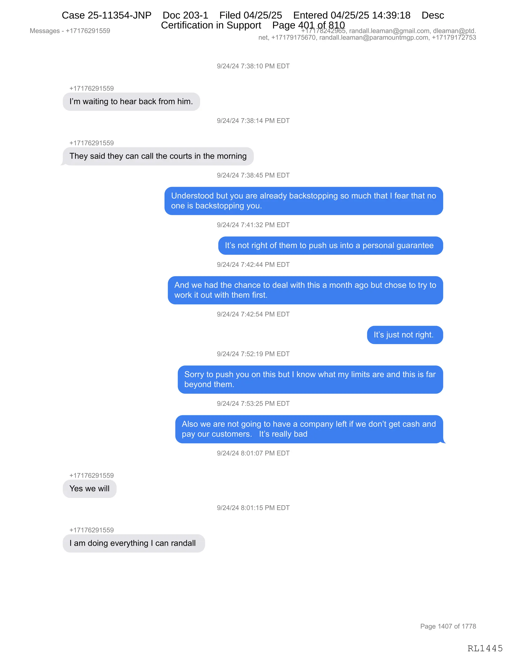 Messages - +17176291559 +17178242965, randall.leaman@gmail.com, dleaman@ptd.
net, +17179175670, randall.leaman@paramountmgp.com, +17179172753
9/24/24 7:38:10 PM EDT
+17176291559
I'm waiting to hear back from him.
9/24/24 7:38:14 PM EDT
They said they can call the courts in the morning
9/24/24 7:38:45 PM EDT
Understood but you are already backstopping so much that I fear that no
one is backstopping you.
9/24/24 7:41:32 PM EDT
It's not right of them to push us into a personal guarantee
9/24/24 7:42:44 PM EDT
And we had the chance to deal with this a month ago but chose to try to
work it out with them first.
9/24/24 7:42:54 PM EDT
It's just not right.
9/24/24 7:52:19 PM EDT
Sorry to push you on this but I know what my limits are and this is far
beyond them.
9/24/24 7:53:25 PM EDT
Also we are not going to have a company left if we don't get cash and
pay our customers. It's really bad
9/24/24 8:01:07 PM EDT
Yes we will
9/24/24 8:01:15 PM EDT
I am doing everything I can randall
Page 1407 of 1778
RL1445
-)J0)J0,+.*/.(O,N#,2T4
H(+(+IJ-(KK-
RP6,7&"9":',9D,;$&8,V&A<,M8D6,;"6B
-)J0)J0,+.*/.(0,N#,2T4
H(+(+IJ-(KK-
4;$F,%&">,9;$F,A&:,A&EE,9;$,AD589%,":,9;$,6D8:":'
-)J0)J0,+.*/.0K,N#,2T4
d:>$8%9DD>,V59,FD5,&8$,&E8$&>F,V&A<%9D==":',%D,65A;,9;&9,R,M$&8,9;&9,:D
D:$,"%,V&A<%9D==":',FD5B,,
-)J0)J0,+.0(.*J,N#,2T4
R9P%,:D9,8"';9,DM,9;$6,9D,=5%;,5%,":9D,&,=$8%D:&E,'5&8&:9$$,
-)J0)J0,+.0J.00,N#,2T4
1:>,7$,;&>,9;$,A;&:A$,9D,>$&E,7"9;,9;"%,&,6D:9;,&'D,V59,A;D%$,9D,98F,9D
7D8<,"9,D59,7"9;,9;$6,M"8%9B,,
-)J0)J0,+.0J.K0,N#,2T4
R9P%,U5%9,:D9,8"';9B,
-)J0)J0,+.KJ.(-,N#,2T4
3D88F,9D,=5%;,FD5,D:,9;"%,V59,R,<:D7,7;&9,6F,E"6"9%,&8$,&:>,9;"%,"%,M&8
V$FD:>,9;$6B,,
-)J0)J0,+.K*.JK,N#,2T4
1E%D,7$,&8$,:D9,'D":',9D,;&?$,&,AD6=&:F,E$M9,"M,7$,>D:P9,'$9,A&%;,&:>
=&F,D58,A5%9D6$8%B,,,R9P%,8$&EEF,V&>,
-)J0)J0,/.O(.O+,N#,2T4
H(+(+IJ-(KK-
h$%,7$,7"EE
-)J0)J0,/.O(.(K,N#,2T4
H(+(+IJ-(KK-
R,&6,>D":',$?$8F9;":',R,A&:,8&:>&EE,
#$%%&'$%,W,H(+(+IJ-(KK- H(+(+/J0J-IKX,8&:>&EEBE$&6&:Y'6&"EBAD6X,>E$&6&:Y=9>B
:$9X,H(+(+-(+KI+OX,8&:>&EEBE$&6&:Y=&8&6D5:96'=BAD6X,H(+(+-(+J+K*
N&'$,(0O+,DM,(++/
RL1445
Case 25-11354-JNP Doc 203-1 Filed 04/25/25 Entered 04/25/25 14:39:18 Desc
Certification in Support Page 401 of 810
 