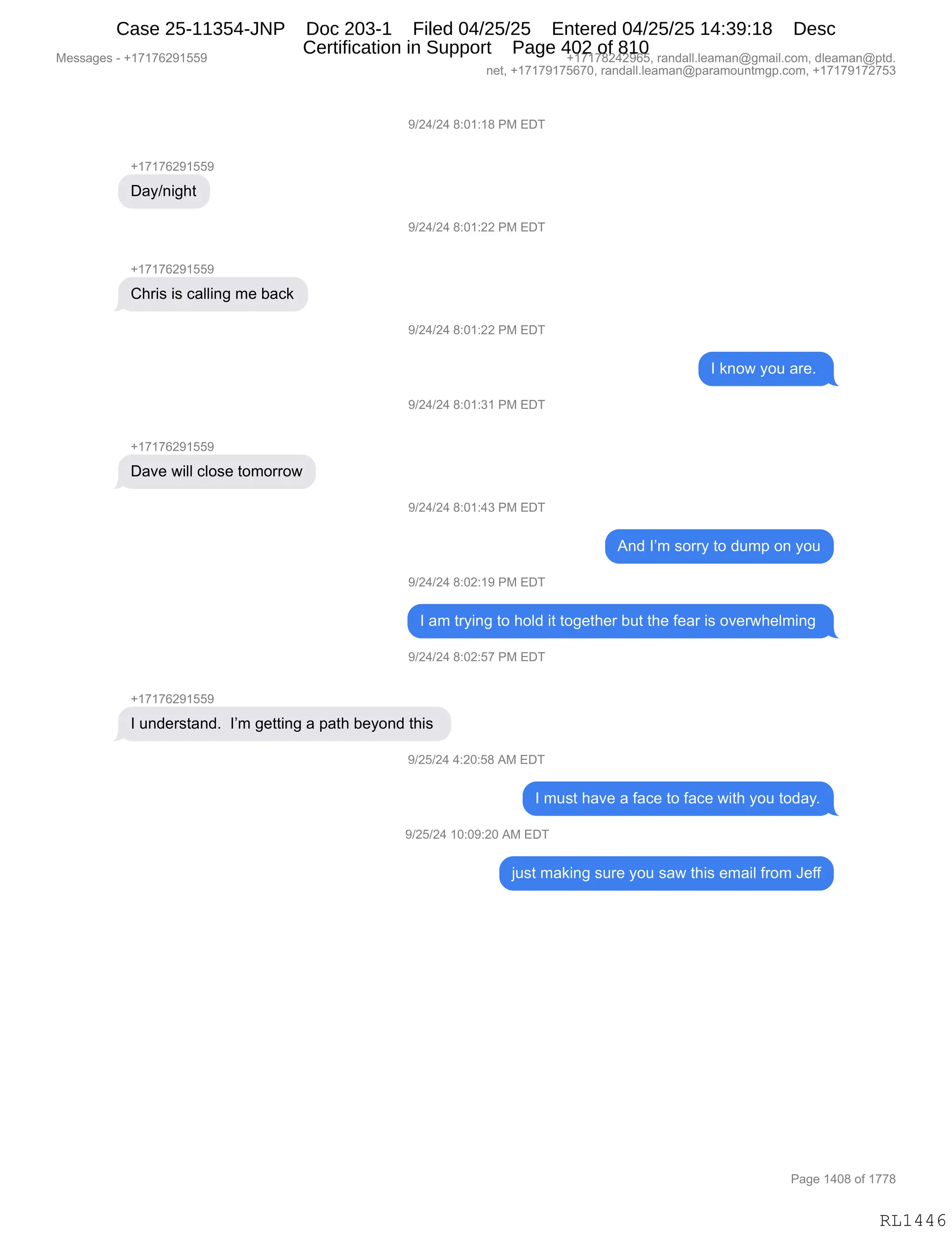 Messages - +17176291559 +17178242965, randall.leaman@gmail.com, dleaman@ptd.
net, +17179175670, randall.leaman@paramountmgp.com, +17179172753
+17176291559
Day/night
+17176291559
Chris is calling me back
Dave will close tomorrow
9/24/24 8:01:18 PM EDT
9/24/24 8:01:22 PM EDT
9/24/24 8:01:22 PM EDT
1 know you are.
9/24/24 8:01:31 PM EDT
9/24/24 8:01:43 PM EDT
And I'm sorry to dump on you
9/24/24 8:02:19 PM EDT
1 am trying to hoid it together but the fear is overwhelming
9/24/24 8:02:57 PM EDT
1 understand. I'm getting a path beyond this
9/25/24 4:20:58 AM EDT
1 must have a face to face with you today.
9/25/24 10:09:20 AM EDT
just making sure you saw this email from Jeff
Page 1408 of 1778
RL1446
-)J0)J0,/.O(.(/,N#,2T4
H(+(+IJ-(KK-
T&F):"';9
-)J0)J0,/.O(.JJ,N#,2T4
H(+(+IJ-(KK-
L;8"%,"%,A&EE":',6$,V&A<
-)J0)J0,/.O(.JJ,N#,2T4
R,<:D7,FD5,&8$B,
-)J0)J0,/.O(.*(,N#,2T4
H(+(+IJ-(KK-
T&?$,7"EE,AED%$,9D6D88D7
-)J0)J0,/.O(.0*,N#,2T4
1:>,RP6,%D88F,9D,>56=,D:,FD5
-)J0)J0,/.OJ.(-,N#,2T4
R,&6,98F":',9D,;DE>,"9,9D'$9;$8,V59,9;$,M$&8,"%,D?$87;$E6":',
-)J0)J0,/.OJ.K+,N#,2T4
H(+(+IJ-(KK-
R,5:>$8%9&:>B,,RP6,'$99":',&,=&9;,V$FD:>,9;"%,
-)JK)J0,0.JO.K/,1#,2T4
R,65%9,;&?$,&,M&A$,9D,M&A$,7"9;,FD5,9D>&FB
-)JK)J0,(O.O-.JO,1#,2T4
U5%9,6&<":',%58$,FD5,%&7,9;"%,$6&"E,M8D6,a$MM
#$%%&'$%,W,H(+(+IJ-(KK- H(+(+/J0J-IKX,8&:>&EEBE$&6&:Y'6&"EBAD6X,>E$&6&:Y=9>B
:$9X,H(+(+-(+KI+OX,8&:>&EEBE$&6&:Y=&8&6D5:96'=BAD6X,H(+(+-(+J+K*
N&'$,(0O/,DM,(++/
RL1446
Case 25-11354-JNP Doc 203-1 Filed 04/25/25 Entered 04/25/25 14:39:18 Desc
Certification in Support Page 402 of 810
 