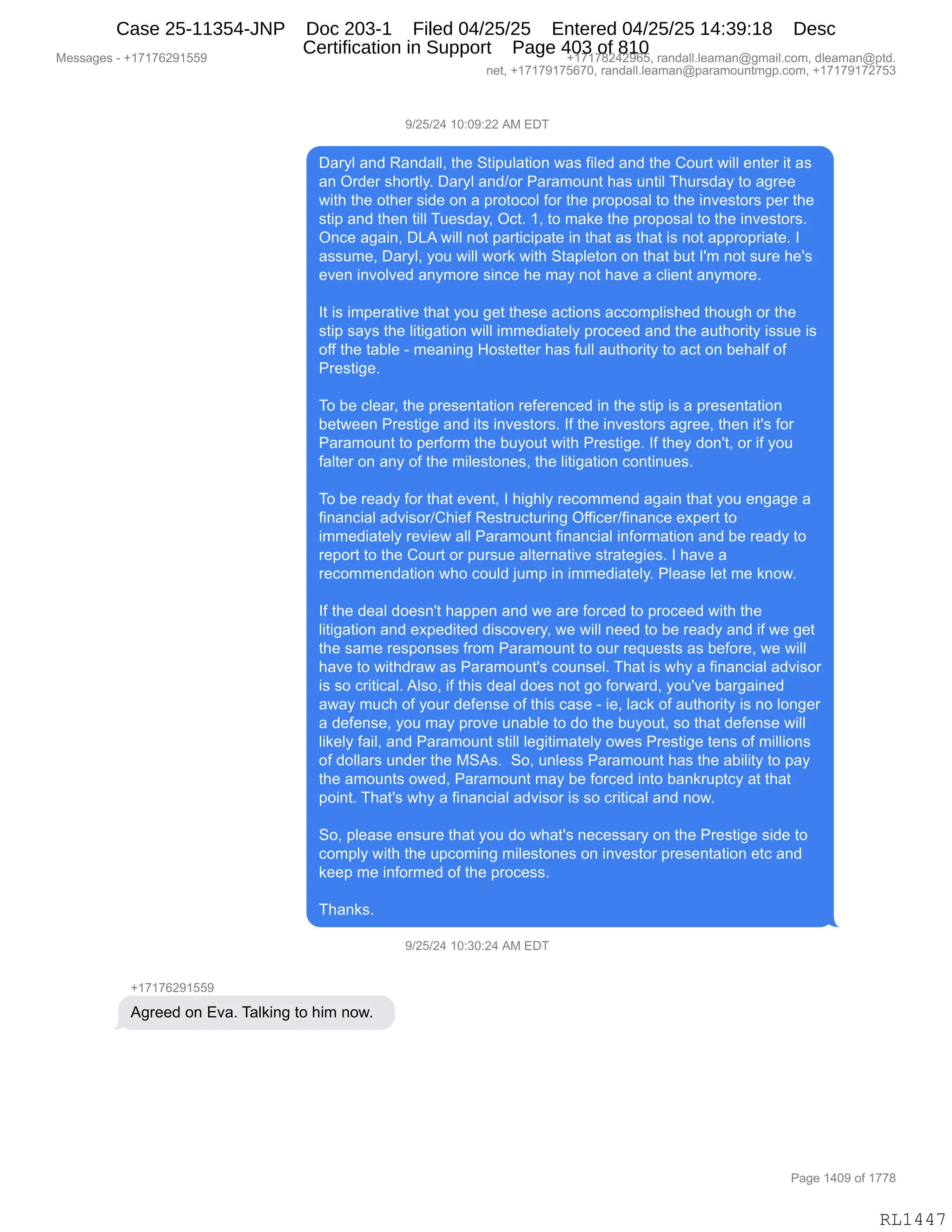 Messages - +17176291559 +17178242965, randall.leaman@gmail.com, dleaman@ptd.
net, +17179175670, randall.leaman@paramountmgp.com, +17179172753
9/25/24 10:09:22 AM EDT
Daryl and Randall, the Stipulation was filed and the Court will enter it as
an Order shortly. Daryl and/or Paramount has until Thursday to agree
with the other side on a protocol for the proposal to the investors per the
stip and then till Tuesday, Oct. 1, to make the proposal to the investors.
Once again, DLA will not participate in that as that is not appropriate. I
assume, Daryl, you will work with Stapleton on that but I'm not sure he's
even involved anymore since he may not have a client anymore.
It is imperative that you get these actions accomplished though or the
stip says the litigation will immediately proceed and the authority issue is
off the table - meaning Hostetter has full authority to act on behalf of
Prestige.
To be clear, the presentation referenced in the stip is a presentation
between Prestige and its investors. If the investors agree, then it's for
Paramount to perforrn the buyout with Prestige. If they don't, or if you
falter on any of the milestones, the litigation continues.
To be ready for that event, I highly recommend again that you engage a
financial advisor/Chief Restructuring Officer/finance expert to
immediately review all Paramount financial information and be ready to
report to the Court or pursue alternative strategies. I have a
recommendation who could jump in immediately. Please let me know.
If the deal doesn't happen and we are forced to proceed with the
litigation and expeditad discovery, we will need to be ready and if we get
the same responses from Paramount to our requests as before, we will
have to withdraw as Paramount's counsel. That is why a financial advisor
is so critical. Also, if this deal does not go forward, you've bargained
away much of your defense of this case - ie, lack of authority is no longer
a defense, you may prove unable to do the buyout, so that defense will
likely fail, and Paramount still legitimately owes Prestige tens of millions
of dollars under the MSAs. So, unless Paramount has the ability to pay
the amounts owed, Paramount may be forced into bankruptcy at that
point. That's why a financial advisor is so critical and now.
So, please ensure that you do what's necessary on the Prestige side to
comply with the upcoming milestones on investor presentation etc and
keep me informed of the process.
Thanks.
9/25/24 10:30:24 AM EDT
+17176291559
Agreed on Eva. Talking to him now.
Page 1409 of 1778
RL1447
-)JK)J0,(O.O-.JJ,1#,2T4
T&8FE,&:>,b&:>&EEX,9;$,39"=5E&9"D:,7&%,M"E$>,&:>,9;$,LD589,7"EE,$:9$8,"9,&%
&:,Q8>$8,%;D89EFB,T&8FE,&:>)D8,N&8&6D5:9,;&%,5:9"E,4;58%>&F,9D,&'8$$
7"9;,9;$,D9;$8,%">$,D:,&,=8D9DADE,MD8,9;$,=8D=D%&E,9D,9;$,":?$%9D8%,=$8,9;$
%9"=,&:>,9;$:,9"EE,45$%>&FX,QA9B,(X,9D,6&<$,9;$,=8D=D%&E,9D,9;$,":?$%9D8%B
Q:A$,&'&":X,T[1,7"EE,:D9,=&89"A"=&9$,":,9;&9,&%,9;&9,"%,:D9,&==8D=8"&9$B,R
&%%56$X,T&8FEX,FD5,7"EE,7D8<,7"9;,39&=E$9D:,D:,9;&9,V59,RS6,:D9,%58$,;$S%
$?$:,":?DE?$>,&:F6D8$,%":A$,;$,6&F,:D9,;&?$,&,AE"$:9,&:F6D8$B
R9,"%,"6=$8&9"?$,9;&9,FD5,'$9,9;$%$,&A9"D:%,&AAD6=E"%;$>,9;D5';,D8,9;$
%9"=,%&F%,9;$,E"9"'&9"D:,7"EE,"66$>"&9$EF,=8DA$$>,&:>,9;$,&59;D8"9F,"%%5$,"%
DMM,9;$,9&VE$,W,6$&:":',_D%9$99$8,;&%,M5EE,&59;D8"9F,9D,&A9,D:,V$;&EM,DM
N8$%9"'$B
4D,V$,AE$&8X,9;$,=8$%$:9&9"D:,8$M$8$:A$>,":,9;$,%9"=,"%,&,=8$%$:9&9"D:
V$97$$:,N8$%9"'$,&:>,"9%,":?$%9D8%B,RM,9;$,":?$%9D8%,&'8$$X,9;$:,"9S%,MD8
N&8&6D5:9,9D,=$8MD86,9;$,V5FD59,7"9;,N8$%9"'$B,RM,9;$F,>D:S9X,D8,"M,FD5
M&E9$8,D:,&:F,DM,9;$,6"E$%9D:$%X,9;$,E"9"'&9"D:,AD:9":5$%B
4D,V$,8$&>F,MD8,9;&9,$?$:9X,R,;"';EF,8$AD66$:>,&'&":,9;&9,FD5,$:'&'$,&
M":&:A"&E,&>?"%D8)L;"$M,b$%985A958":',QMM"A$8)M":&:A$,$@=$89,9D
"66$>"&9$EF,8$?"$7,&EE,N&8&6D5:9,M":&:A"&E,":MD86&9"D:,&:>,V$,8$&>F,9D
8$=D89,9D,9;$,LD589,D8,=58%5$,&E9$8:&9"?$,%98&9$'"$%B,R,;&?$,&
8$AD66$:>&9"D:,7;D,AD5E>,U56=,":,"66$>"&9$EFB,NE$&%$,E$9,6$,<:D7B
RM,9;$,>$&E,>D$%:S9,;&==$:,&:>,7$,&8$,MD8A$>,9D,=8DA$$>,7"9;,9;$
E"9"'&9"D:,&:>,$@=$>"9$>,>"%AD?$8FX,7$,7"EE,:$$>,9D,V$,8$&>F,&:>,"M,7$,'$9
9;$,%&6$,8$%=D:%$%,M8D6,N&8&6D5:9,9D,D58,8$]5$%9%,&%,V$MD8$X,7$,7"EE
;&?$,9D,7"9;>8&7,&%,N&8&6D5:9S%,AD5:%$EB,4;&9,"%,7;F,&,M":&:A"&E,&>?"%D8
"%,%D,A8"9"A&EB,1E%DX,"M,9;"%,>$&E,>D$%,:D9,'D,MD87&8>X,FD5S?$,V&8'&":$>
&7&F,65A;,DM,FD58,>$M$:%$,DM,9;"%,A&%$,W,"$X,E&A<,DM,&59;D8"9F,"%,:D,ED:'$8
&,>$M$:%$X,FD5,6&F,=8D?$,5:&VE$,9D,>D,9;$,V5FD59X,%D,9;&9,>$M$:%$,7"EE
E"<$EF,M&"EX,&:>,N&8&6D5:9,%9"EE,E$'"9"6&9$EF,D7$%,N8$%9"'$,9$:%,DM,6"EE"D:%
DM,>DEE&8%,5:>$8,9;$,#31%B,,3DX,5:E$%%,N&8&6D5:9,;&%,9;$,&V"E"9F,9D,=&F
9;$,&6D5:9%,D7$>X,N&8&6D5:9,6&F,V$,MD8A$>,":9D,V&:<85=9AF,&9,9;&9
=D":9B,4;&9S%,7;F,&,M":&:A"&E,&>?"%D8,"%,%D,A8"9"A&E,&:>,:D7B
3DX,=E$&%$,$:%58$,9;&9,FD5,>D,7;&9S%,:$A$%%&8F,D:,9;$,N8$%9"'$,%">$,9D
AD6=EF,7"9;,9;$,5=AD6":',6"E$%9D:$%,D:,":?$%9D8,=8$%$:9&9"D:,$9A,&:>
<$$=,6$,":MD86$>,DM,9;$,=8DA$%%B
4;&:<%B
-)JK)J0,(O.*O.J0,1#,2T4
H(+(+IJ-(KK-
1'8$$>,D:,2?&B,4&E<":',9D,;"6,:D7B,,
#$%%&'$%,W,H(+(+IJ-(KK- H(+(+/J0J-IKX,8&:>&EEBE$&6&:Y'6&"EBAD6X,>E$&6&:Y=9>B
:$9X,H(+(+-(+KI+OX,8&:>&EEBE$&6&:Y=&8&6D5:96'=BAD6X,H(+(+-(+J+K*
N&'$,(0O-,DM,(++/
RL1447
Case 25-11354-JNP Doc 203-1 Filed 04/25/25 Entered 04/25/25 14:39:18 Desc
Certification in Support Page 403 of 810
 
