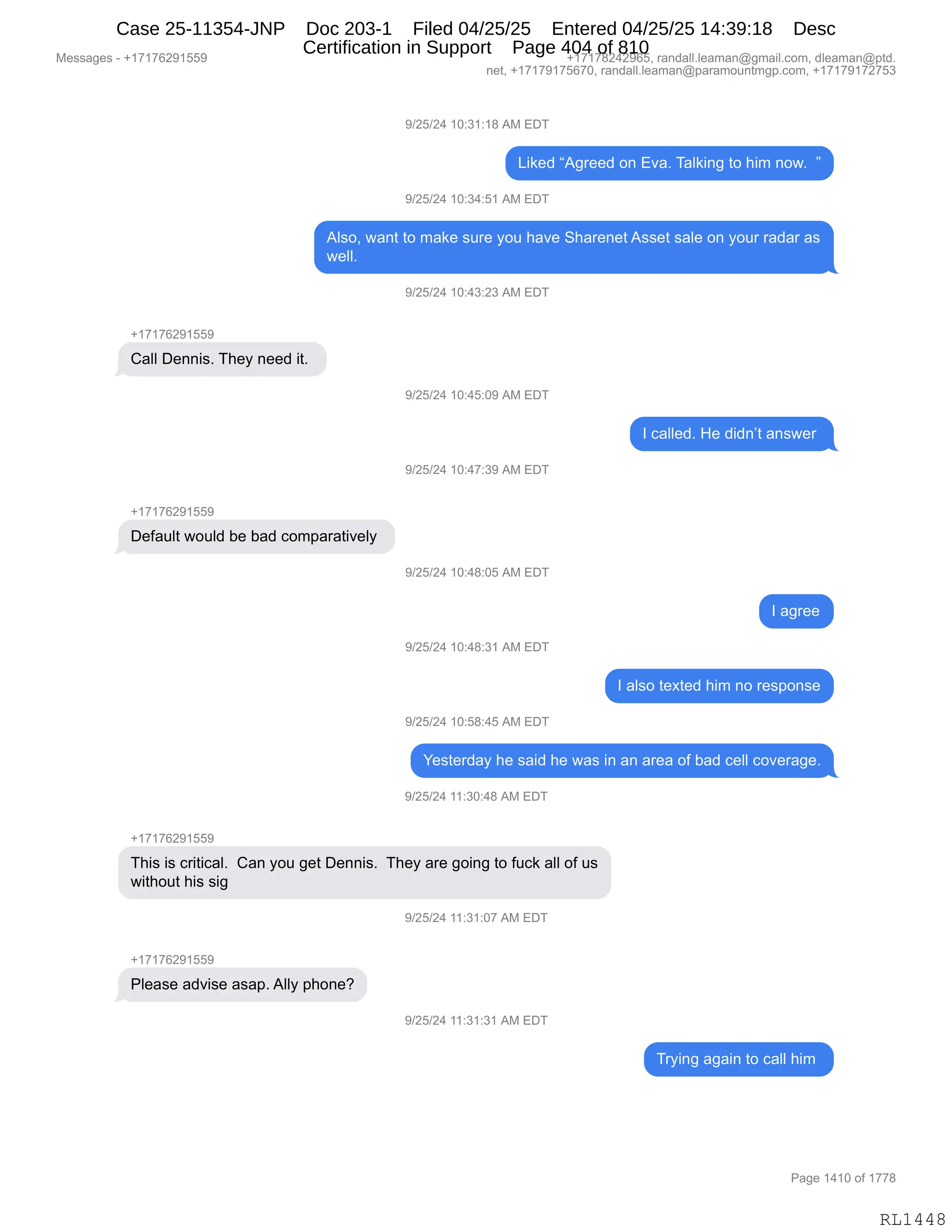 Messages - +17176291559 +17178242965, randall.leaman@gmail.com, dleaman@ptd.
net, +17179175670, randall.leaman@paramountmgp.com, +17179172753
9/25/24 10:31:18 AM EDT
Liked "Agreed on Eva. Talking to him now. "
9/25/24 10:34:51 AM EDT
Also, want to make sure you have Sharenet Asset sale on your radar as
well.
9/25/24 10:43:23 AM EDT
+17176291559
Call Dennis. They need it.
9/25/24 10:45:09 AM EDT
I callad. He didn't answer
9/25/24 10:47:39 AM EDT
Default would be bad comparatively
9/25/24 10:48:05 AM EDT
I agree
9/25/24 10:48:31 AM EDT
I also texted him no response
9/25/24 10:58:45 AM EDT
Yesterday he said he was in an area of bad cell coverage.
9/25/24 11:30:48 AM EDT
+17176291559
This is critical. Can you get Dennis. They are going to fuck all of us
without his sig
9/25/24 11:31:07 AM EDT
+17176291551.
Please advise asap. Ally phone?
9/25/24 11:31:31 AM EDT
Trying again to call him
RL1448
-)JK)J0,(O.*(.(/,1#,2T4
["<$>,l1'8$$>,D:,2?&B,4&E<":',9D,;"6,:D7B,,m
-)JK)J0,(O.*0.K(,1#,2T4
1E%DX,7&:9,9D,6&<$,%58$,FD5,;&?$,3;&8$:$9,1%%$9,%&E$,D:,FD58,8&>&8,&%
7$EEB,
-)JK)J0,(O.0*.J*,1#,2T4
H(+(+IJ-(KK-
L&EE,T$::"%B,4;$F,:$$>,"9B,
-)JK)J0,(O.0K.O-,1#,2T4
R,A&EE$>B,_$,>">:P9,&:%7$8,
-)JK)J0,(O.0+.*-,1#,2T4
H(+(+IJ-(KK-
T$M&5E9,7D5E>,V$,V&>,AD6=&8&9"?$EF,
-)JK)J0,(O.0/.OK,1#,2T4
R,&'8$$
-)JK)J0,(O.0/.*(,1#,2T4
R,&E%D,9$@9$>,;"6,:D,8$%=D:%$
-)JK)J0,(O.K/.0K,1#,2T4
h$%9$8>&F,;$,%&">,;$,7&%,":,&:,&8$&,DM,V&>,A$EE,AD?$8&'$B
-)JK)J0,((.*O.0/,1#,2T4
H(+(+IJ-(KK-
4;"%,"%,A8"9"A&EB,,L&:,FD5,'$9,T$::"%B,,4;$F,&8$,'D":',9D,M5A<,&EE,DM,5%
7"9;D59,;"%,%"',
-)JK)J0,((.*(.O+,1#,2T4
H(+(+IJ-(KK-
NE$&%$,&>?"%$,&%&=B,1EEF,=;D:$G
-)JK)J0,((.*(.*(,1#,2T4
48F":',&'&":,9D,A&EE,;"6,
#$%%&'$%,W,H(+(+IJ-(KK- H(+(+/J0J-IKX,8&:>&EEBE$&6&:Y'6&"EBAD6X,>E$&6&:Y=9>B
:$9X,H(+(+-(+KI+OX,8&:>&EEBE$&6&:Y=&8&6D5:96'=BAD6X,H(+(+-(+J+K*
N&'$,(0(O,DM,(++/
RL1448
Case 25-11354-JNP Doc 203-1 Filed 04/25/25 Entered 04/25/25 14:39:18 Desc
Certification in Support Page 404 of 810
 