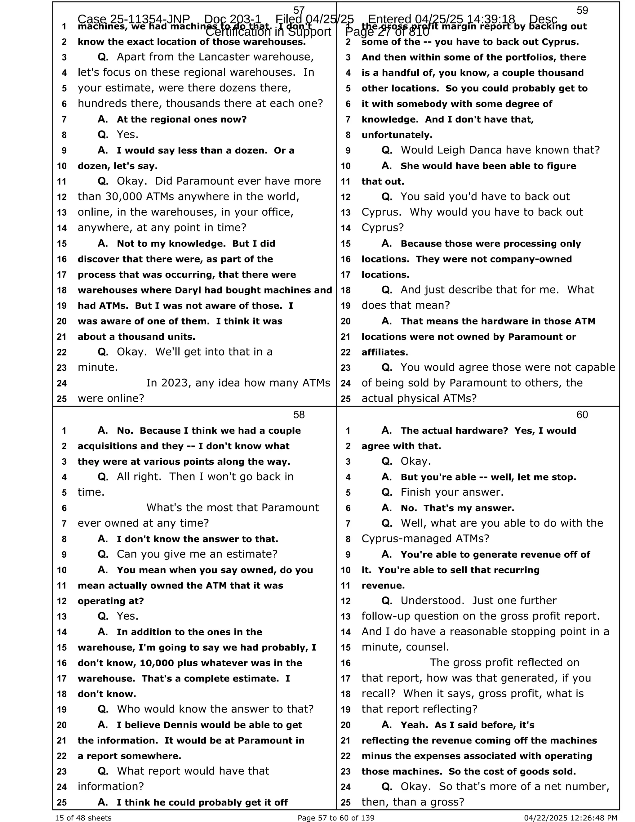 15 of 48 sheets Page 57 to 60 of 139 04/22/2025 12:26:48 PM
57
machines, we had machines to do that. I don't
1
know the exact location of those warehouses.
2
Apart from the Lancaster warehouse,
3 Q.
let's focus on these regional warehouses. In
4
your estimate, were there dozens there,
5
hundreds there, thousands there at each one?
6
At the regional ones now?
7 A.
Yes.
8 Q.
I would say less than a dozen. Or a
9 A.
dozen, let's say.
10
Okay. Did Paramount ever have more
11 Q.
than 30,000 ATMs anywhere in the world,
12
online, in the warehouses, in your office,
13
anywhere, at any point in time?
14
Not to my knowledge. But I did
15 A.
discover that there were, as part of the
16
process that was occurring, that there were
17
warehouses where Daryl had bought machines and
18
had ATMs. But I was not aware of those. I
19
was aware of one of them. I think it was
20
about a thousand units.
21
Okay. We'll get into that in a
22 Q.
minute.
23
In 2023, any idea how many ATMs
24
were online?
25
58
No. Because I think we had a couple
1 A.
acquisitions and they -- I don't know what
2
they were at various points along the way.
3
All right. Then I won't go back in
4 Q.
time.
5
What's the most that Paramount
6
ever owned at any time?
7
I don't know the answer to that.
8 A.
Can you give me an estimate?
9 Q.
You mean when you say owned, do you
10 A.
mean actually owned the ATM that it was
11
operating at?
12
Yes.
13 Q.
In addition to the ones in the
14 A.
warehouse, I'm going to say we had probably, I
15
don't know, 10,000 plus whatever was in the
16
warehouse. That's a complete estimate. I
17
don't know.
18
Who would know the answer to that?
19 Q.
I believe Dennis would be able to get
20 A.
the information. It would be at Paramount in
21
a report somewhere.
22
What report would have that
23 Q.
information?
24
I think he could probably get it off
25 A.
59
the gross profit margin report by backing out
1
some of the -- you have to back out Cyprus.
2
And then within some of the portfolios, there
3
is a handful of, you know, a couple thousand
4
other locations. So you could probably get to
5
it with somebody with some degree of
6
knowledge. And I don't have that,
7
unfortunately.
8
Would Leigh Danca have known that?
9 Q.
She would have been able to figure
10 A.
that out.
11
You said you'd have to back out
12 Q.
Cyprus. Why would you have to back out
13
Cyprus?
14
Because those were processing only
15 A.
locations. They were not company-owned
16
locations.
17
And just describe that for me. What
18 Q.
does that mean?
19
That means the hardware in those ATM
20 A.
locations were not owned by Paramount or
21
affiliates.
22
You would agree those were not capable
23 Q.
of being sold by Paramount to others, the
24
actual physical ATMs?
25
60
The actual hardware? Yes, I would
1 A.
agree with that.
2
Okay.
3 Q.
But you're able -- well, let me stop.
4 A.
Finish your answer.
5 Q.
No. That's my answer.
6 A.
Well, what are you able to do with the
7 Q.
Cyprus-managed ATMs?
8
You're able to generate revenue off of
9 A.
it. You're able to sell that recurring
10
revenue.
11
Understood. Just one further
12 Q.
follow-up question on the gross profit report.
13
And I do have a reasonable stopping point in a
14
minute, counsel.
15
The gross profit reflected on
16
that report, how was that generated, if you
17
recall? When it says, gross profit, what is
18
that report reflecting?
19
Yeah. As I said before, it's
20 A.
reflecting the revenue coming off the machines
21
minus the expenses associated with operating
22
those machines. So the cost of goods sold.
23
Okay. So that's more of a net number,
24 Q.
then, than a gross?
25
Case 25-11354-JNP Doc 203-1 Filed 04/25/25 Entered 04/25/25 14:39:18 Desc
Certification in Support Page 27 of 810
 