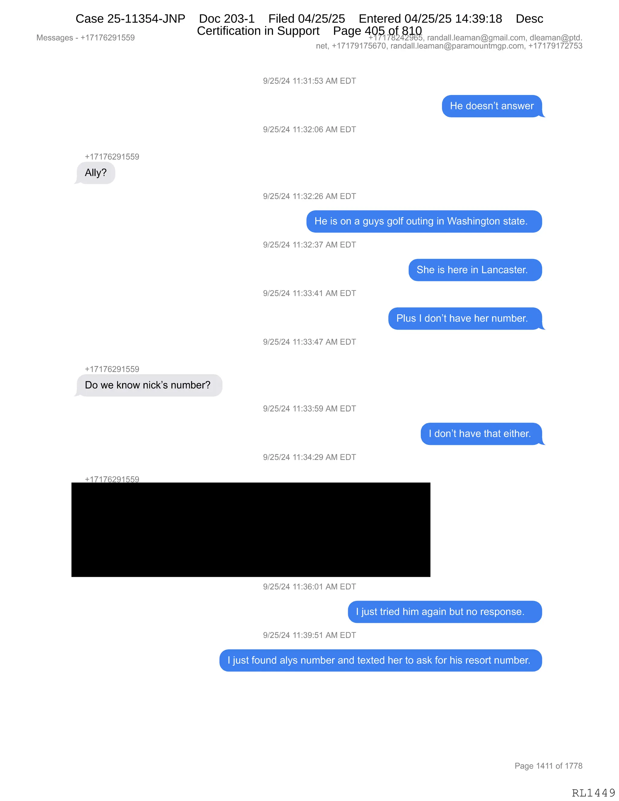 Messages - +17176291559 +17178242965, randall.leaman@gmail.com, dleaman@ptd.
net, +17179175670, randall.leaman@paramountmgp.com, +17179172753
9/25/24 11:31:53 AM EDT
He doesn't answer
9/25/24 11:32:06 AM EDT
+17176291559
Ally?
9/25/24 11:32:26 AM EDT
+17176291559
Do we know nick's number?
+17176291559
He is on a guys golf outing in Washington state.
9/25/24 11:32:37 AM EDT
9/25/24 11:33:41 AM EDT
9/25/24 11:33:47 AM EDT
9/25/24 11:33:59 AM EDT
9/25/24 11:34:29 AM EDT
9/25/24 11:36:01 AM EDT
el=
Plus I don't have her number.
I don't have that either.
I just tried him again but no response.
9/25/24 11:39:51 AM EDT
I just found alys number and texted her to ask for his resort number.
Page 1411 of 1778
RL1449
Case 25-11354-JNP Doc 203-1 Filed 04/25/25 Entered 04/25/25 14:39:18 Desc
Certification in Support Page 405 of 810
 