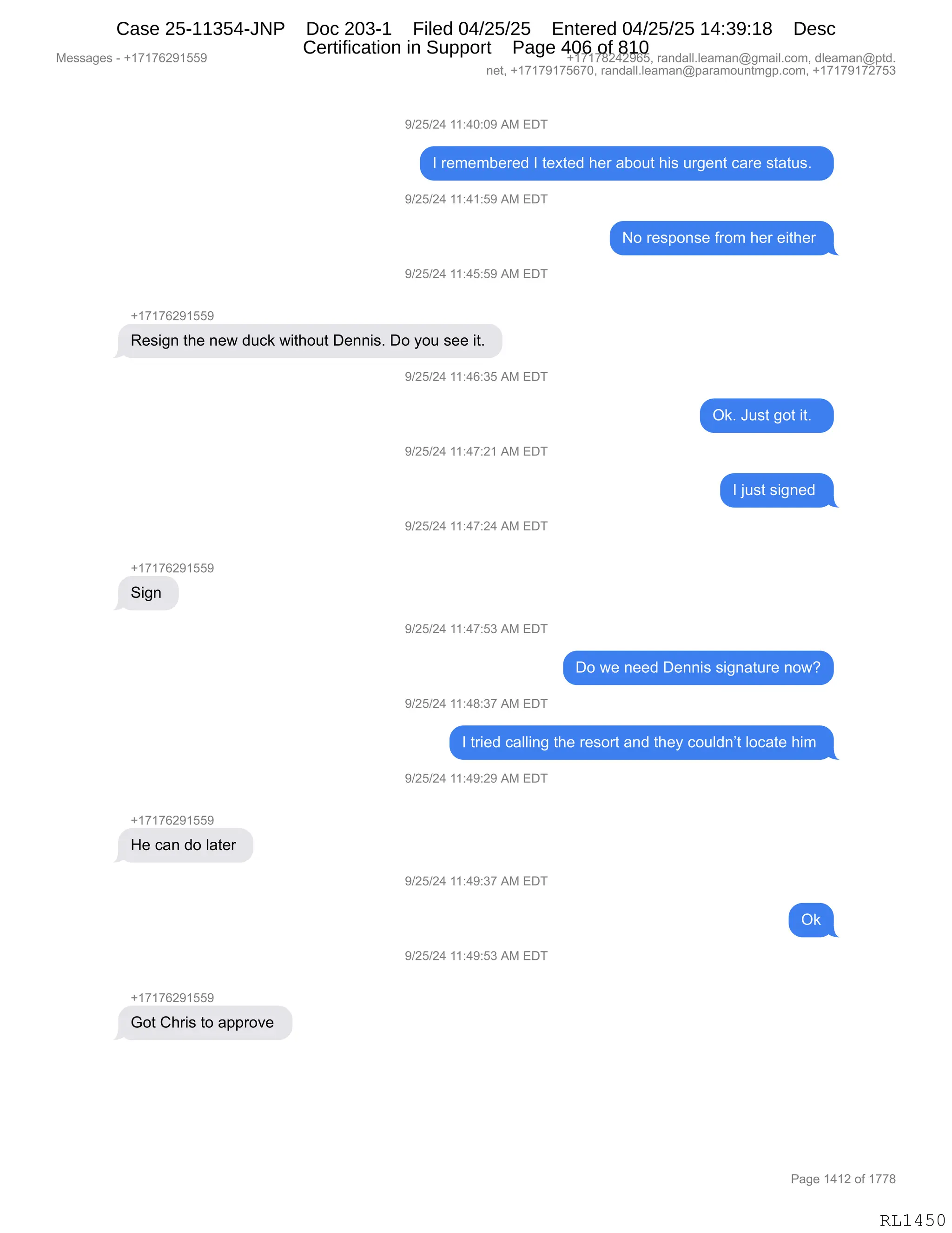 Messages - +17176291559 +17178242965, randall.leaman@gmail.com, dleaman@ptd.
net, +17179175670, randall.leaman@paramountmgp.com, +17179172753
9/25/24 11:40:09 AM EDT
1 remembered 1 texted her about his urgent care status.
9/25/24 11:41:59 AM EDT
No response from her either
9/25/24 11:45:59 AM EDT
+17176291559
Resign the new duck without Dennis. Do you see it.
V25/24 11:46:35 AM EDT
9/25/24 11:47:21 AM EDT
9/25/24 11:47:24 AM EDT
Sign
9/25/24 11:47:53 AM EDT
9/25/24 11:48:37 AM EDT
Ok. Just got it.
1 just signed
Do we need Dennis signature now?
1 tried calling the resort and they couldn't locate him
9/25/24 11:49:29 AM EDT
+17176291559
He can do later
9/25/24 11:49:37 AM EDT
9/25/24 11:49:53 AM EDT
Got Chris to approve
Ok
RL1450
-)JK)J0,((.0O.O-,1#,2T4
R,8$6$6V$8$>,R,9$@9$>,;$8,&VD59,;"%,58'$:9,A&8$,%9&95%B,,
-)JK)J0,((.0(.K-,1#,2T4
D,8$%=D:%$,M8D6,;$8,$"9;$8,
-)JK)J0,((.0K.K-,1#,2T4
H(+(+IJ-(KK-
b$%"':,9;$,:$7,>5A<,7"9;D59,T$::"%B,TD,FD5,%$$,"9B,
-)JK)J0,((.0I.*K,1#,2T4
Q<B,a5%9,'D9,"9B,,
-)JK)J0,((.0+.J(,1#,2T4
R,U5%9,%"':$>,
-)JK)J0,((.0+.J0,1#,2T4
H(+(+IJ-(KK-
3"':,
-)JK)J0,((.0+.K*,1#,2T4
TD,7$,:$$>,T$::"%,%"':&958$,:D7G
-)JK)J0,((.0/.*+,1#,2T4
R,98"$>,A&EE":',9;$,8$%D89,&:>,9;$F,AD5E>:P9,EDA&9$,;"6,
-)JK)J0,((.0-.J-,1#,2T4
H(+(+IJ-(KK-
_$,A&:,>D,E&9$8,
-)JK)J0,((.0-.*+,1#,2T4
Q<
-)JK)J0,((.0-.K*,1#,2T4
H(+(+IJ-(KK-
`D9,L;8"%,9D,&==8D?$,
#$%%&'$%,W,H(+(+IJ-(KK- H(+(+/J0J-IKX,8&:>&EEBE$&6&:Y'6&"EBAD6X,>E$&6&:Y=9>B
:$9X,H(+(+-(+KI+OX,8&:>&EEBE$&6&:Y=&8&6D5:96'=BAD6X,H(+(+-(+J+K*
N&'$,(0(J,DM,(++/
RL1450
Case 25-11354-JNP Doc 203-1 Filed 04/25/25 Entered 04/25/25 14:39:18 Desc
Certification in Support Page 406 of 810
 