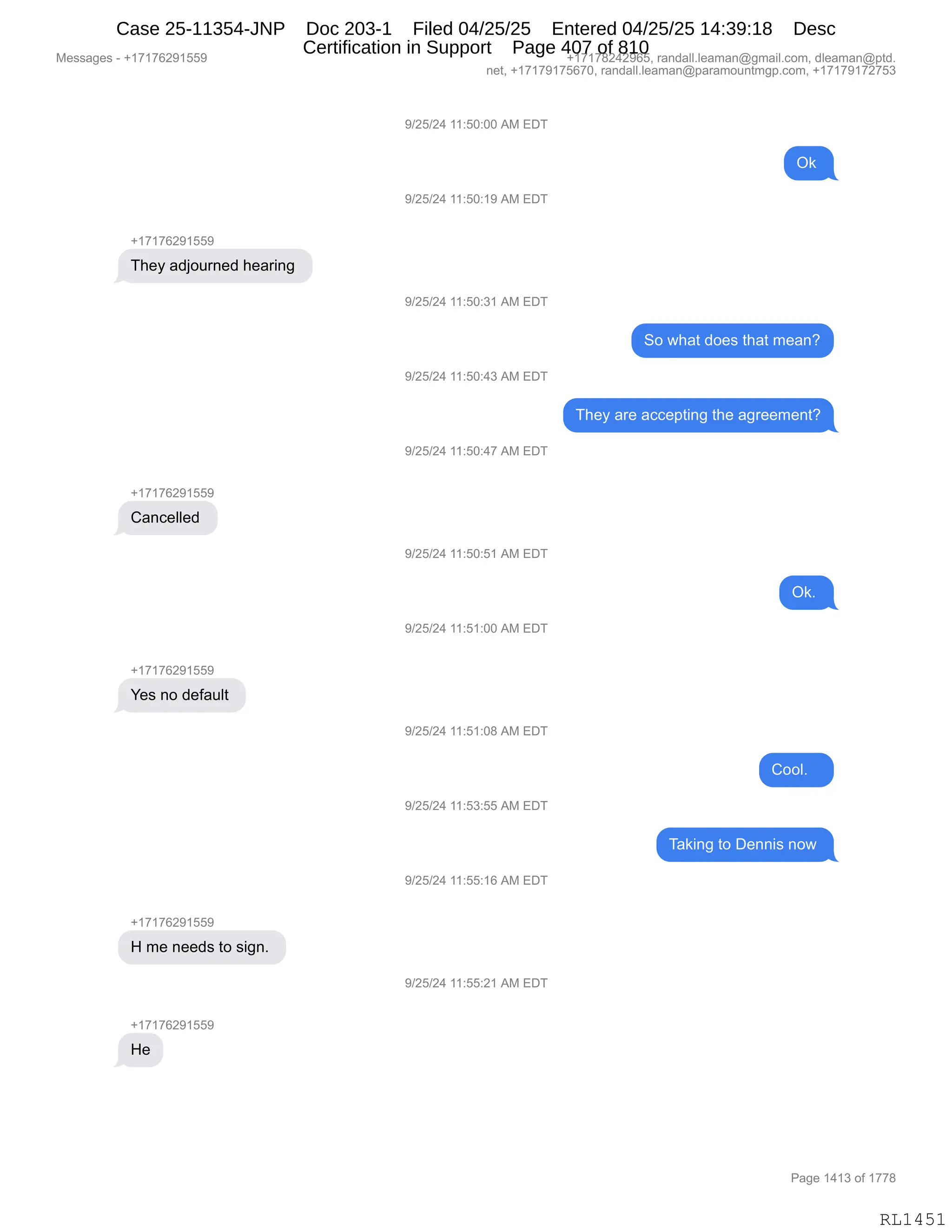 Messages - +17176291559 +17178242965, randall.leaman@gmail.com, dleaman@ptd.
net, +17179175670, randall.leaman@paramountmgp.com, +17179172753
9/25/24 11:50:00 AM EDT
Ok
9/25/24 11:50:19 AM EDT
+17176291559
They adjourned hearing
9/25/24 11:50:31 AM EDT
So what does that mean?
9/25/24 11:50:43 AM EDT
They are accepting the agreement?
9/25/24 11:50:47 AM EDT
Cancelled
9/25/24 11:50:51 AM EDT
Ok.
9/25/24 11:51:00 AM EDT
+17176291559
Yes no default
9/25/24 11:51:08 AM EDT
Cool.
9/25/24 11:53:55 AM EDT
Taking to Dennis now
9/25/24 11:55:16 AM EDT
H me needs to sign.
9/25/24 11:55:21 AM EDT
He
Page 1413 of 1778
RL1451
-)JK)J0,((.KO.OO,1#,2T4
Q<,
-)JK)J0,((.KO.(-,1#,2T4
H(+(+IJ-(KK-
4;$F,&>UD58:$>,;$&8":',
-)JK)J0,((.KO.*(,1#,2T4
3D,7;&9,>D$%,9;&9,6$&:G
-)JK)J0,((.KO.0*,1#,2T4
4;$F,&8$,&AA$=9":',9;$,&'8$$6$:9G
-)JK)J0,((.KO.0+,1#,2T4
H(+(+IJ-(KK-
L&:A$EE$>,
-)JK)J0,((.KO.K(,1#,2T4
Q<B,
-)JK)J0,((.K(.OO,1#,2T4
H(+(+IJ-(KK-
h$%,:D,>$M&5E9,
-)JK)J0,((.K(.O/,1#,2T4
LDDEB,,,
-)JK)J0,((.K*.KK,1#,2T4
4&<":',9D,T$::"%,:D7,
-)JK)J0,((.KK.(I,1#,2T4
H(+(+IJ-(KK-
_,6$,:$$>%,9D,%"':B,
-)JK)J0,((.KK.J(,1#,2T4
H(+(+IJ-(KK-
_$
#$%%&'$%,W,H(+(+IJ-(KK- H(+(+/J0J-IKX,8&:>&EEBE$&6&:Y'6&"EBAD6X,>E$&6&:Y=9>B
:$9X,H(+(+-(+KI+OX,8&:>&EEBE$&6&:Y=&8&6D5:96'=BAD6X,H(+(+-(+J+K*
N&'$,(0(*,DM,(++/
RL1451
Case 25-11354-JNP Doc 203-1 Filed 04/25/25 Entered 04/25/25 14:39:18 Desc
Certification in Support Page 407 of 810
 