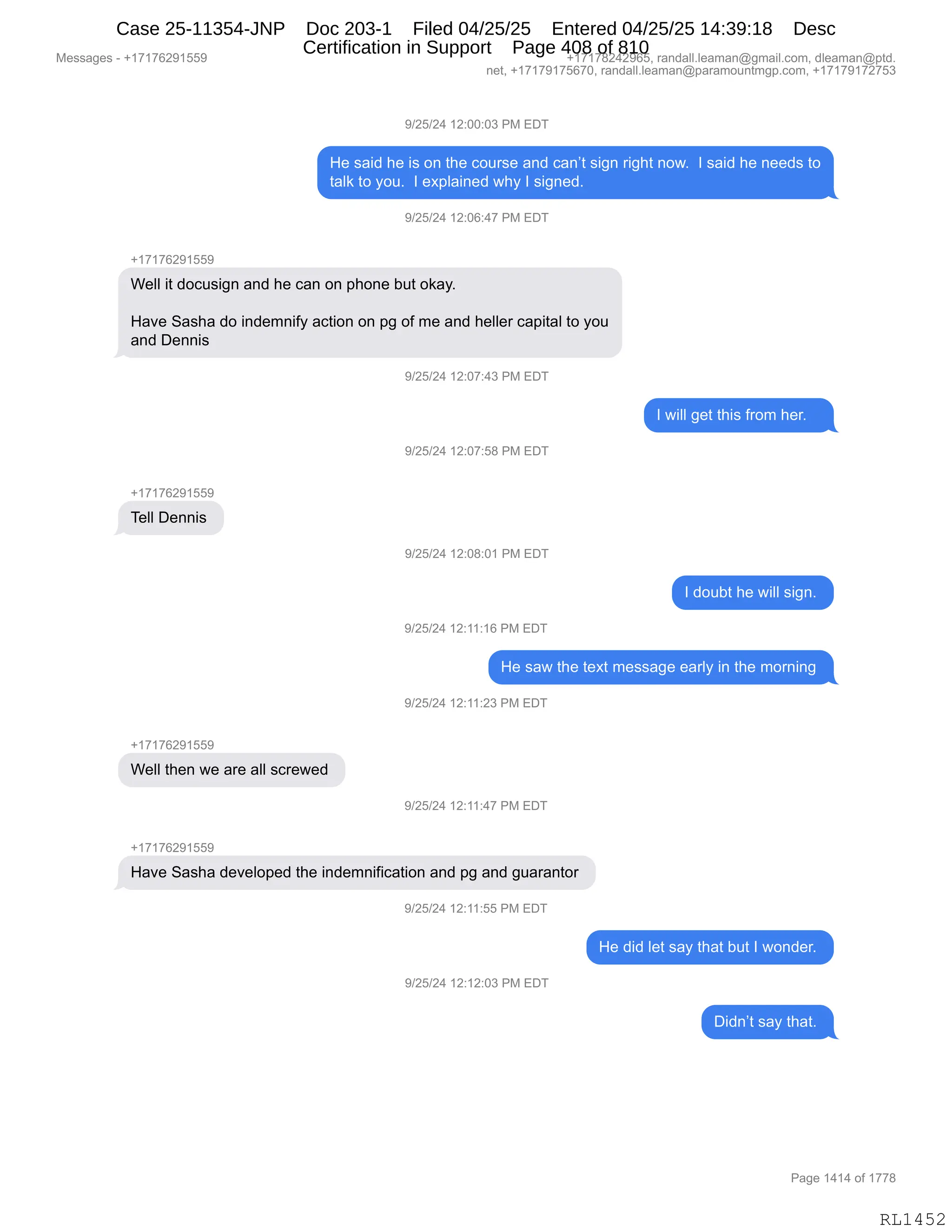 Messages - +17176291559 +17178242965, randall.leaman@gmail.com, dleaman@ptd.
net, +17179175670, randall.leaman@paramountmgp.com, +17179172753
9/25/24 12:00:03 PM EDT
He said he is on the course and can't sign right now. I said he needs to
talk to you. I explained why I signed.
9/25/24 12:06:47 PM EDT
+17176291559
Well it docusign and he can on phone but okay.
Have Sasha do indemnify action on pg of me and heller capital to you
and Dennis
)/25/24 12:07:43 PM EDT
I will get this from her.
9/25/24 12:07:58 PM EDT
Tell Dennis
9/25/24 12:08:01 PM EDT
I doubt he will sign.
9/25/24 12:11:16 PM EDT
He saw the text message early in the morning
9/25/24 12:11:23 PM EDT
+17176291559
Well then we are all screwed
9/25/24 12:11:47 PM EDT
Have Sasha developed the indemnification and pg and guarantor
9/25/24 12:11:55 PM EDT
He did let say that but I wonder.
9/25/24 12:12:03 PM EDT
Didn't say that.
Page 1414 of 1778
RL1452
-)JK)J0,(J.OO.O*,N#,2T4
_$,%&">,;$,"%,D:,9;$,AD58%$,&:>,A&:P9,%"':,8"';9,:D7B,,R,%&">,;$,:$$>%,9D
9&E<,9D,FD5B,,R,$@=E&":$>,7;F,R,%"':$>B,,
-)JK)J0,(J.OI.0+,N#,2T4
H(+(+IJ-(KK-
C$EE,"9,>DA5%"':,&:>,;$,A&:,D:,=;D:$,V59,D<&FB
_&?$,3&%;&,>D,":>$6:"MF,&A9"D:,D:,=',DM,6$,&:>,;$EE$8,A&="9&E,9D,FD5
&:>,T$::"%,
-)JK)J0,(J.O+.0*,N#,2T4
R,7"EE,'$9,9;"%,M8D6,;$8B,,,
-)JK)J0,(J.O+.K/,N#,2T4
H(+(+IJ-(KK-
4$EE,T$::"%,
-)JK)J0,(J.O/.O(,N#,2T4
R,>D5V9,;$,7"EE,%"':B,
-)JK)J0,(J.((.(I,N#,2T4
_$,%&7,9;$,9$@9,6$%%&'$,$&8EF,":,9;$,6D8:":',
-)JK)J0,(J.((.J*,N#,2T4
H(+(+IJ-(KK-
C$EE,9;$:,7$,&8$,&EE,%A8$7$>,
-)JK)J0,(J.((.0+,N#,2T4
H(+(+IJ-(KK-
_&?$,3&%;&,>$?$ED=$>,9;$,":>$6:"M"A&9"D:,&:>,=',&:>,'5&8&:9D8,
-)JK)J0,(J.((.KK,N#,2T4
_$,>">,E$9,%&F,9;&9,V59,R,7D:>$8B,
-)JK)J0,(J.(J.O*,N#,2T4
T">:P9,%&F,9;&9B,
#$%%&'$%,W,H(+(+IJ-(KK- H(+(+/J0J-IKX,8&:>&EEBE$&6&:Y'6&"EBAD6X,>E$&6&:Y=9>B
:$9X,H(+(+-(+KI+OX,8&:>&EEBE$&6&:Y=&8&6D5:96'=BAD6X,H(+(+-(+J+K*
N&'$,(0(0,DM,(++/
RL1452
Case 25-11354-JNP Doc 203-1 Filed 04/25/25 Entered 04/25/25 14:39:18 Desc
Certification in Support Page 408 of 810
 