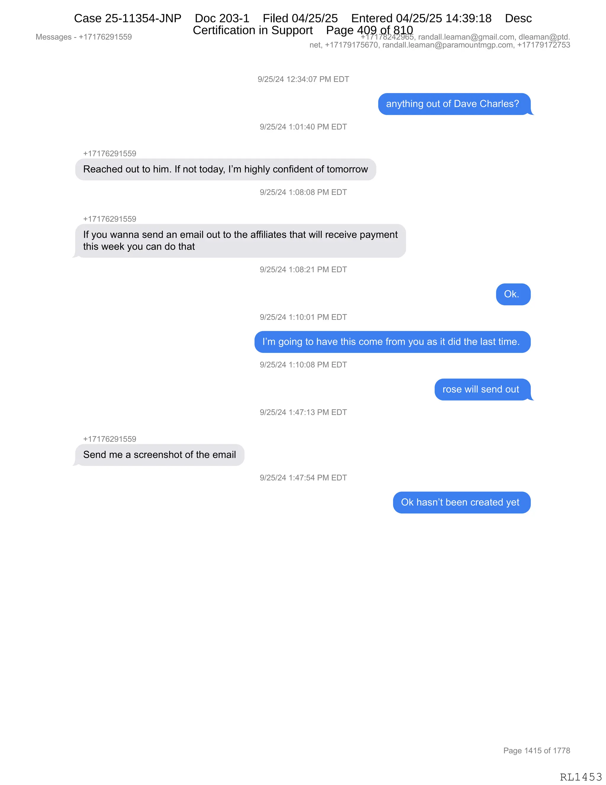 Messages - +17176291559 +17178242965, randall.leaman@gmail.com, dleaman@ptd.
net, +17179175670, randall.leaman@paramountmgp.com, +17179172753
9/25/24 12:34:07 PM EDT
anything out of Dave Charles?
9/25/24 1:01:40 PM EDT
+17176291559
Reached out to him. If not today, I'm highly confident of tomorrow
9/25/24 1:08:08 PM EDT
If you wanna send an email out to the affiliates that will receive payment
this week you can do that
9/25/24 1:08:21 PM EDT
Ok.
9/25/24 1:10:01 PM EDT
I'm going to have this come from you as it did the last time.
9/25/24 1:10:08 PM EDT
rose will send out
9/25/24 1:47:13 PM EDT
+1717629155P
Send me a screenshot of the email
9/25/24 1:47:54 PM EDT
Ok hasn't been created yet
Page 1415 of 1778
RL1453
-)JK)J0,(J.*0.O+,N#,2T4
&:F9;":',D59,DM,T&?$,L;&8E$%G,
-)JK)J0,(.O(.0O,N#,2T4
H(+(+IJ-(KK-
b$&A;$>,D59,9D,;"6B,RM,:D9,9D>&FX,RP6,;"';EF,AD:M">$:9,DM,9D6D88D7
-)JK)J0,(.O/.O/,N#,2T4
H(+(+IJ-(KK-
RM,FD5,7&::&,%$:>,&:,$6&"E,D59,9D,9;$,&MM"E"&9$%,9;&9,7"EE,8$A$"?$,=&F6$:9
9;"%,7$$<,FD5,A&:,>D,9;&9,
-)JK)J0,(.O/.J(,N#,2T4
Q<B,
-)JK)J0,(.(O.O(,N#,2T4
RP6,'D":',9D,;&?$,9;"%,AD6$,M8D6,FD5,&%,"9,>">,9;$,E&%9,9"6$B,
-)JK)J0,(.(O.O/,N#,2T4
8D%$,7"EE,%$:>,D59,
-)JK)J0,(.0+.(*,N#,2T4
H(+(+IJ-(KK-
3$:>,6$,&,%A8$$:%;D9,DM,9;$,$6&"E
-)JK)J0,(.0+.K0,N#,2T4
Q<,;&%:P9,V$$:,A8$&9$>,F$9,
#$%%&'$%,W,H(+(+IJ-(KK- H(+(+/J0J-IKX,8&:>&EEBE$&6&:Y'6&"EBAD6X,>E$&6&:Y=9>B
:$9X,H(+(+-(+KI+OX,8&:>&EEBE$&6&:Y=&8&6D5:96'=BAD6X,H(+(+-(+J+K*
N&'$,(0(K,DM,(++/
RL1453
Case 25-11354-JNP Doc 203-1 Filed 04/25/25 Entered 04/25/25 14:39:18 Desc
Certification in Support Page 409 of 810
 