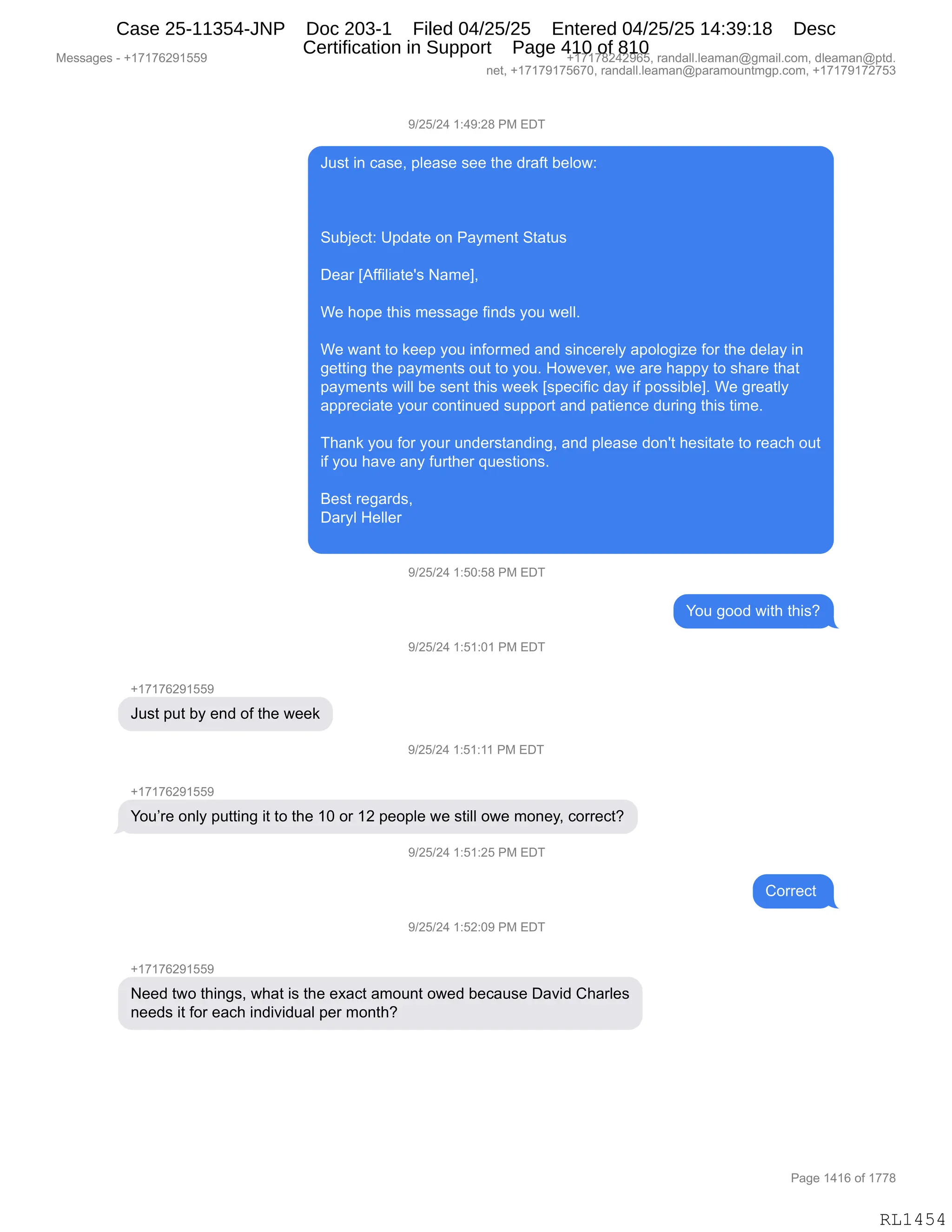 Messages - +17176291559 +17178242965, randall.leaman@gmail.com, dleaman@ptd.
net, +17179175670, randall.leaman@paramountmgp.com, +17179172753
9/25/24 1:49:28 PM EDT
Just in case, please see the draft below:
Subject: Update on Payment Status
Dear [Affiliate's Name],
We hope this message finds you well.
We want to keep you informed and sincerely apologize for the delay in
getting the payments out to you. However, we are happy to share that
payments will be sent this week [specific day if possible]. We greatly
appreciate your continued support and patience during this time.
Thank you for your understanding, and please don't hesitate to reach out
if you have any further questions.
Best regards,
Daryl Heller
9/25/24 1:50:58 PM EDT
You good with this?
9/25/24 1:51:01 PM EDT
+1717629155P
Just put by end of the week
9/25/24 1:51:11 PM EDT
+171762915b.
1
/
4
You're only putting it to the 10 or 12 people we still owe money, corred?
'1
/25/24 1:51:25 PM EDT
9/25/24 1:52:09 PM EDT
Need two things, what is the exact amount owed because David Charles
needs it for each individual per month?
Correct
Page 1416 of 1778
RL1454
-)JK)J0,(.0-.J/,N#,2T4
a5%9,":,A&%$X,=E$&%$,%$$,9;$,>8&M9,V$ED7.
35VU$A9.,d=>&9$,D:,N&F6$:9,39&95%
T$&8,„1MM"E"&9$S%,&6$ X
C$,;D=$,9;"%,6$%%&'$,M":>%,FD5,7$EEB
C$,7&:9,9D,<$$=,FD5,":MD86$>,&:>,%":A$8$EF,&=DED'"i$,MD8,9;$,>$E&F,":
'$99":',9;$,=&F6$:9%,D59,9D,FD5B,_D7$?$8X,7$,&8$,;&==F,9D,%;&8$,9;&9
=&F6$:9%,7"EE,V$,%$:9,9;"%,7$$<,„%=$A"M"A,>&F,"M,=D%%"VE$ B,C$,'8$&9EF
&==8$A"&9$,FD58,AD:9":5$>,%5==D89,&:>,=&9"$:A$,>58":',9;"%,9"6$B
4;&:<,FD5,MD8,FD58,5:>$8%9&:>":'X,&:>,=E$&%$,>D:S9,;$%"9&9$,9D,8$&A;,D59
"M,FD5,;&?$,&:F,M589;$8,]5$%9"D:%B
e$%9,8$'&8>%X
T&8FE,_$EE$8
-)JK)J0,(.KO.K/,N#,2T4
hD5,'DD>,7"9;,9;"%G
-)JK)J0,(.K(.O(,N#,2T4
H(+(+IJ-(KK-
a5%9,=59,VF,$:>,DM,9;$,7$$<
-)JK)J0,(.K(.((,N#,2T4
H(+(+IJ-(KK-
hD5P8$,D:EF,=599":',"9,9D,9;$,(O,D8,(J,=$D=E$,7$,%9"EE,D7$,6D:$FX,AD88$A9G
-)JK)J0,(.K(.JK,N#,2T4
LD88$A9,
-)JK)J0,(.KJ.O-,N#,2T4
H(+(+IJ-(KK-
$$>,97D,9;":'%X,7;&9,"%,9;$,$@&A9,&6D5:9,D7$>,V$A&5%$,T&?">,L;&8E$%
:$$>%,"9,MD8,$&A;,":>"?">5&E,=$8,6D:9;G
#$%%&'$%,W,H(+(+IJ-(KK- H(+(+/J0J-IKX,8&:>&EEBE$&6&:Y'6&"EBAD6X,>E$&6&:Y=9>B
:$9X,H(+(+-(+KI+OX,8&:>&EEBE$&6&:Y=&8&6D5:96'=BAD6X,H(+(+-(+J+K*
N&'$,(0(I,DM,(++/
RL1454
Case 25-11354-JNP Doc 203-1 Filed 04/25/25 Entered 04/25/25 14:39:18 Desc
Certification in Support Page 410 of 810
 