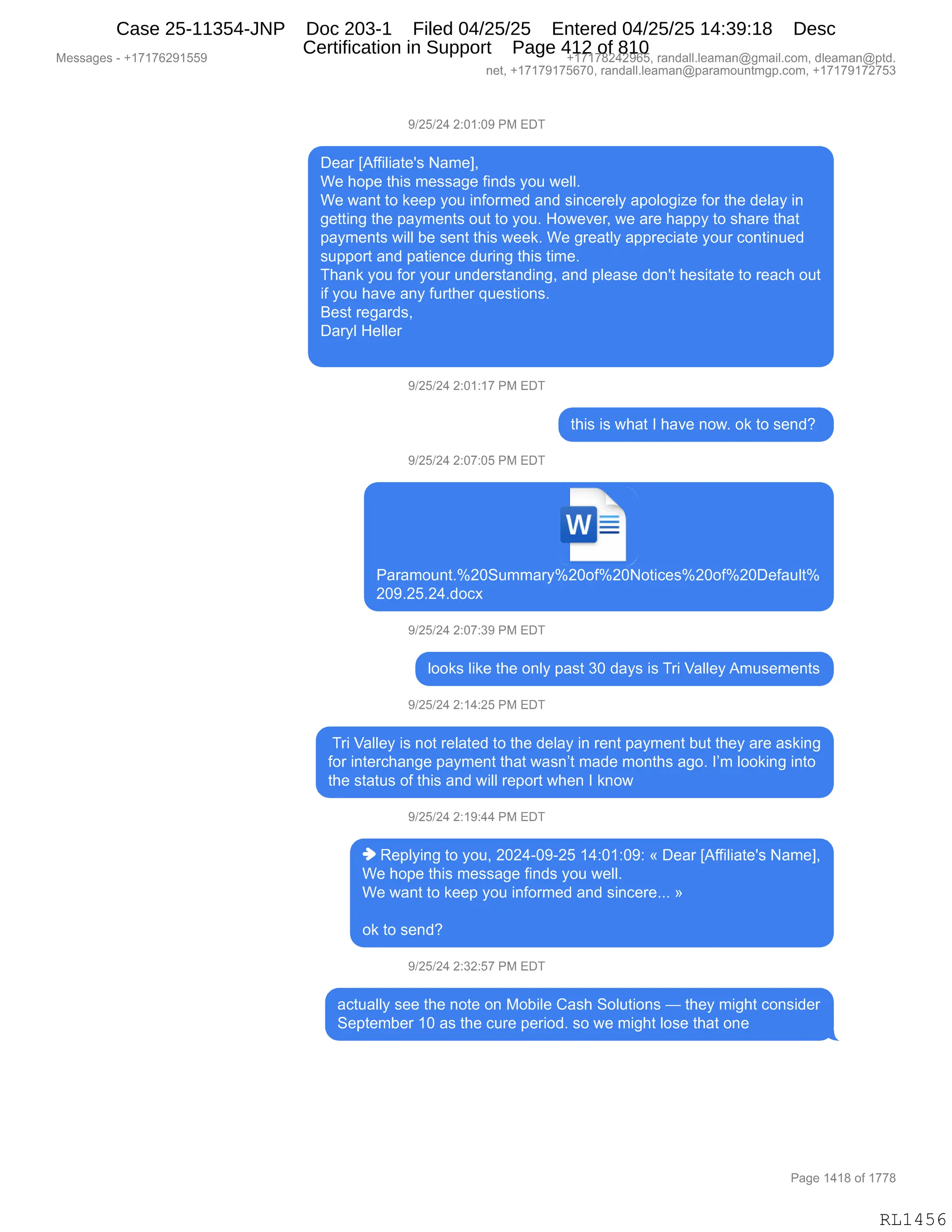 Messages - +17176291559 +17178242965, randall.leaman@gmail.com, dleaman@ptd.
net, +17179175670, randall.leaman@paramountmgp.com, +17179172753
9/25/24 2:01:09 PM EDT
Dear [Affiliate's Name],
We hope this message finds you well.
We want to keep you informed and sincerely apologize for the delay in
getting the payments out to you. However, we are happy to share that
payments will be sent this week. We greatly appreciate your continued
support and patience during this time.
Thank you for your understanding, and please don't hesitate to reach out
if you have any further questions.
Best regards,
Daryl Heller
9/25/24 2:01:17 PM EDT
this is what I have now. ok to send?
9/25/24 2:07:05 PM EDT
w
Paramount.°/020Summary%20oP/020Notices°/020oP/020Default%
209.25.24.docx
9/25/24 2:07:39 PM EDT
looks like the only past 30 days is Tri Valley Amusements
9/25/24 2:14:25 PM EDT
Tri Valley is not related to the delay in rent payment but they are asking
for interchange payment that wasn't made months ago. I'm looking into
the status of this and will report when I know
9/25/24 2:19:44 PM EDT
• Replying to you, 2024-09-25 14:01:09: « Dear [Affiliate's Name],
We hope this message finds you well.
We want to keep you informed and sincere... »
ok to send?
9/25/24 2:32:57 PM EDT
actually see the note on Mobile Cash Solutions — they might consider
September 10 as the cure period. so we might lose that one
Page 1418 of 1778
RL1456
Case 25-11354-JNP Doc 203-1 Filed 04/25/25 Entered 04/25/25 14:39:18 Desc
Certification in Support Page 412 of 810
 