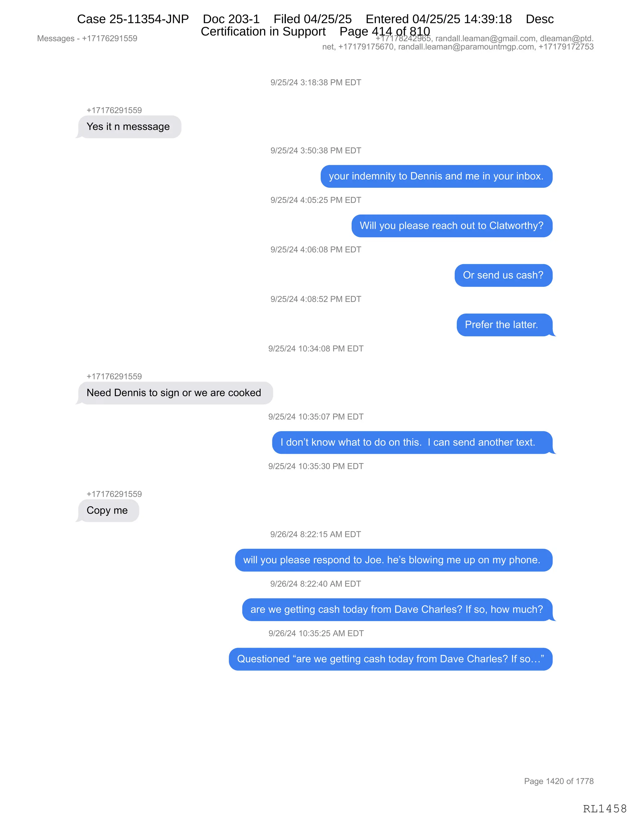 Messages - +17176291559 +17178242965, randall.leaman@gmail.com, dleaman@ptd.
net, +17179175670, randall.leaman@paramountmgp.com, +17179172753
9/25/24 3:18:38 PM EDT
+17176291559
Yes it n messsage
9/25/24 3:50:38 PM EDT
your indemnity to Dennis and me in your inbox.
9/25/24 4:05:25 PM EDT
Will you please reach out to Clatworthy?
9/25/24 4:06:08 PM EDT
9/25/24 4:08:52 PM EDT
9/25/24 10:34:08 PM EDT
+1717R25115551
Need Dennis to sign or we are cooked
+17176291559
Copy me
9/25/24 10:35:07 PM EDT
Or send us cash?
Prefer the Iatter.
I don't know what to do on this. I can send another text.
9/25/24 10:35:30 PM EDT
9/26/24 8:22:15 AM EDT
will you please respond to Joe. he's biowing me up on my phone.
9/26/24 8:22:40 AM EDT
are we getting cash today from Dave Charles? If so, how much?
9/26/24 10:35:25 AM EDT
Questioned "are we getting cash today from Dave Charles? If so..."
RL1458
-)JK)J0,*.(/.*/,N#,2T4
H(+(+IJ-(KK-
h$%,"9,:,6$%%%&'$,
-)JK)J0,*.KO.*/,N#,2T4
FD58,":>$6:"9F,9D,T$::"%,&:>,6$,":,FD58,":VD@B
-)JK)J0,0.OK.JK,N#,2T4
C"EE,FD5,=E$&%$,8$&A;,D59,9D,LE&97D89;FG
-)JK)J0,0.OI.O/,N#,2T4
Q8,%$:>,5%,A&%;G
-)JK)J0,0.O/.KJ,N#,2T4
N8$M$8,9;$,E&99$8B,,
-)JK)J0,(O.*0.O/,N#,2T4
H(+(+IJ-(KK-
$$>,T$::"%,9D,%"':,D8,7$,&8$,ADD<$>,
-)JK)J0,(O.*K.O+,N#,2T4
R,>D:P9,<:D7,7;&9,9D,>D,D:,9;"%B,,R,A&:,%$:>,&:D9;$8,9$@9B,,,
-)JK)J0,(O.*K.*O,N#,2T4
H(+(+IJ-(KK-
LD=F,6$,
-)JI)J0,/.JJ.(K,1#,2T4
7"EE,FD5,=E$&%$,8$%=D:>,9D,aD$B,;$P%,VED7":',6$,5=,D:,6F,=;D:$B,
-)JI)J0,/.JJ.0O,1#,2T4
&8$,7$,'$99":',A&%;,9D>&F,M8D6,T&?$,L;&8E$%G,RM,%DX,;D7,65A;G
-)JI)J0,(O.*K.JK,1#,2T4
r5$%9"D:$>,l&8$,7$,'$99":',A&%;,9D>&F,M8D6,T&?$,L;&8E$%G,RM,%Djm
#$%%&'$%,W,H(+(+IJ-(KK- H(+(+/J0J-IKX,8&:>&EEBE$&6&:Y'6&"EBAD6X,>E$&6&:Y=9>B
:$9X,H(+(+-(+KI+OX,8&:>&EEBE$&6&:Y=&8&6D5:96'=BAD6X,H(+(+-(+J+K*
N&'$,(0JO,DM,(++/
RL1458
Case 25-11354-JNP Doc 203-1 Filed 04/25/25 Entered 04/25/25 14:39:18 Desc
Certification in Support Page 414 of 810
 