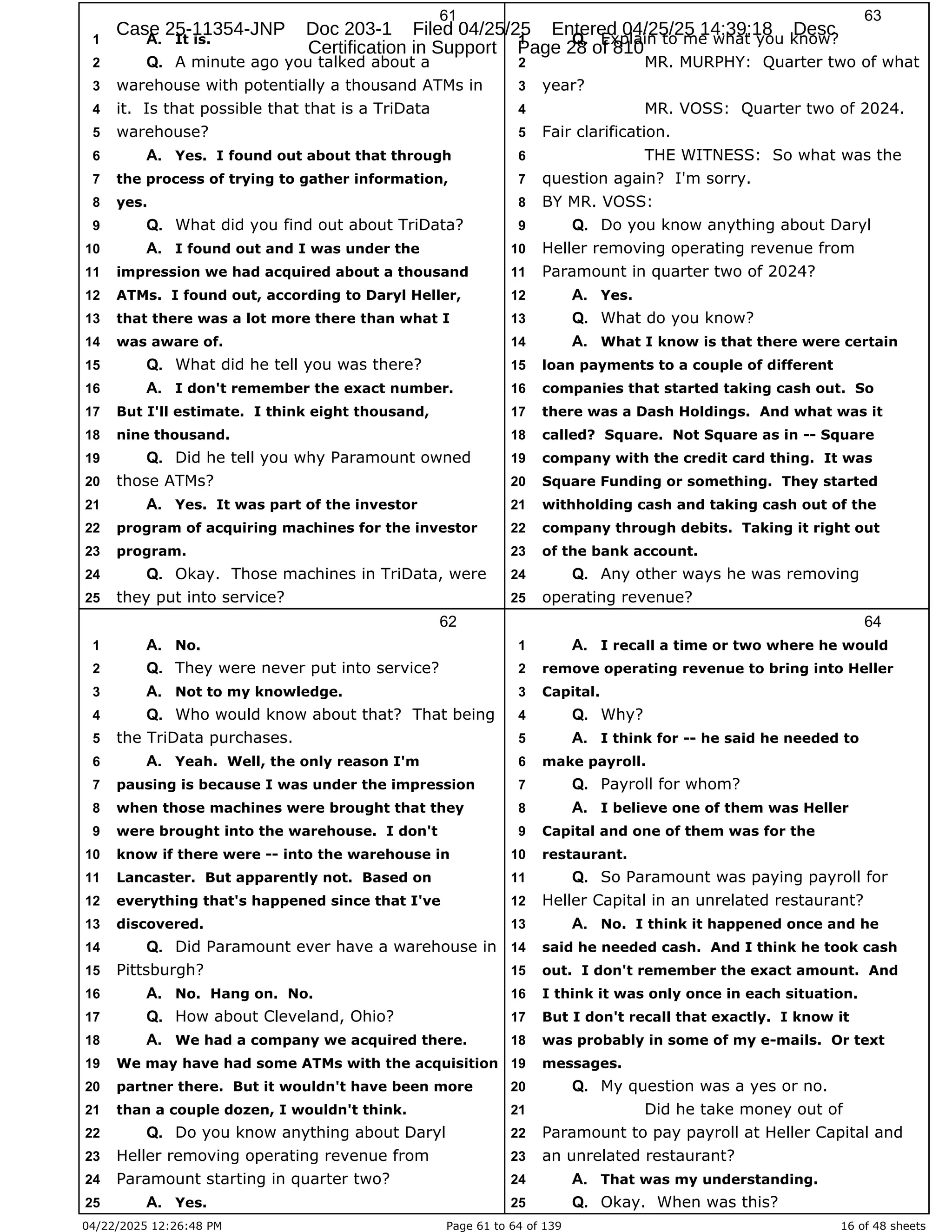 04/22/2025 12:26:48 PM Page 61 to 64 of 139 16 of 48 sheets
61
It is.
1 A.
A minute ago you talked about a
2 Q.
warehouse with potentially a thousand ATMs in
3
it. Is that possible that that is a TriData
4
warehouse?
5
Yes. I found out about that through
6 A.
the process of trying to gather information,
7
yes.
8
What did you find out about TriData?
9 Q.
I found out and I was under the
10 A.
impression we had acquired about a thousand
11
ATMs. I found out, according to Daryl Heller,
12
that there was a lot more there than what I
13
was aware of.
14
What did he tell you was there?
15 Q.
I don't remember the exact number.
16 A.
But I'll estimate. I think eight thousand,
17
nine thousand.
18
Did he tell you why Paramount owned
19 Q.
those ATMs?
20
Yes. It was part of the investor
21 A.
program of acquiring machines for the investor
22
program.
23
Okay. Those machines in TriData, were
24 Q.
they put into service?
25
62
No.
1 A.
They were never put into service?
2 Q.
Not to my knowledge.
3 A.
Who would know about that? That being
4 Q.
the TriData purchases.
5
Yeah. Well, the only reason I'm
6 A.
pausing is because I was under the impression
7
when those machines were brought that they
8
were brought into the warehouse. I don't
9
know if there were -- into the warehouse in
10
Lancaster. But apparently not. Based on
11
everything that's happened since that I've
12
discovered.
13
Did Paramount ever have a warehouse in
14 Q.
Pittsburgh?
15
No. Hang on. No.
16 A.
How about Cleveland, Ohio?
17 Q.
We had a company we acquired there.
18 A.
We may have had some ATMs with the acquisition
19
partner there. But it wouldn't have been more
20
than a couple dozen, I wouldn't think.
21
Do you know anything about Daryl
22 Q.
Heller removing operating revenue from
23
Paramount starting in quarter two?
24
Yes.
25 A.
63
Explain to me what you know?
1 Q.
MR. MURPHY: Quarter two of what
2
year?
3
MR. VOSS: Quarter two of 2024.
4
Fair clarification.
5
THE WITNESS: So what was the
6
question again? I'm sorry.
7
BY MR. VOSS:
8
Do you know anything about Daryl
9 Q.
Heller removing operating revenue from
10
Paramount in quarter two of 2024?
11
Yes.
12 A.
What do you know?
13 Q.
What I know is that there were certain
14 A.
loan payments to a couple of different
15
companies that started taking cash out. So
16
there was a Dash Holdings. And what was it
17
called? Square. Not Square as in -- Square
18
company with the credit card thing. It was
19
Square Funding or something. They started
20
withholding cash and taking cash out of the
21
company through debits. Taking it right out
22
of the bank account.
23
Any other ways he was removing
24 Q.
operating revenue?
25
64
I recall a time or two where he would
1 A.
remove operating revenue to bring into Heller
2
Capital.
3
Why?
4 Q.
I think for -- he said he needed to
5 A.
make payroll.
6
Payroll for whom?
7 Q.
I believe one of them was Heller
8 A.
Capital and one of them was for the
9
restaurant.
10
So Paramount was paying payroll for
11 Q.
Heller Capital in an unrelated restaurant?
12
No. I think it happened once and he
13 A.
said he needed cash. And I think he took cash
14
out. I don't remember the exact amount. And
15
I think it was only once in each situation.
16
But I don't recall that exactly. I know it
17
was probably in some of my e-mails. Or text
18
messages.
19
My question was a yes or no.
20 Q.
Did he take money out of
21
Paramount to pay payroll at Heller Capital and
22
an unrelated restaurant?
23
That was my understanding.
24 A.
Okay. When was this?
25 Q.
Case 25-11354-JNP Doc 203-1 Filed 04/25/25 Entered 04/25/25 14:39:18 Desc
Certification in Support Page 28 of 810
 