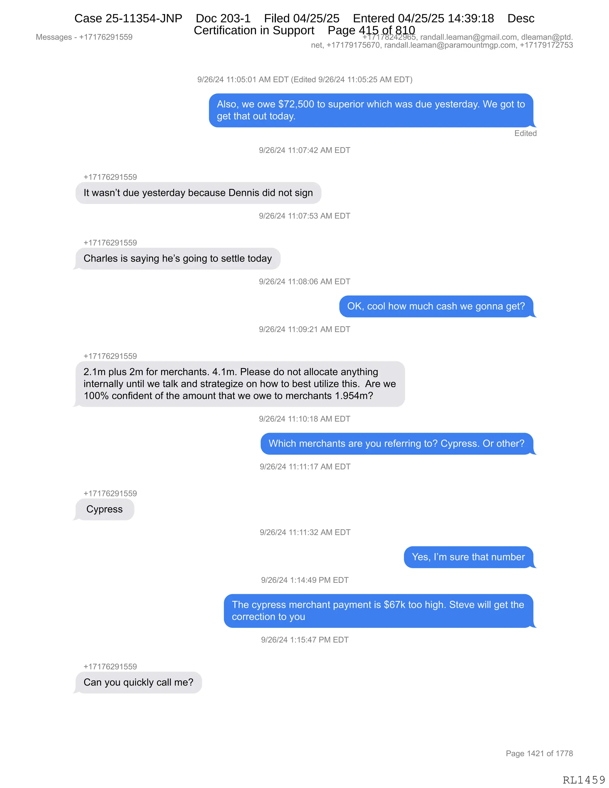 Messages - +17176291559 +17178242965, randall.leaman@gmail.com, dleaman@ptd.
net, +17179175670, randall.leaman@paramountmgp.com, +17179172753
9/26/24 11:05:01 AM EDT (Edited 9/26/24 11:05:25 AM EDT)
Also, we owe $72,500 to superior which was due yesterday. We got to
get that out today.
Edited
9/26/24 11:07:42 AM EDT
+17176291559
It wasn't due yesterday because Dennis did not sign
9/26/24 11:07:53 AM EDT
+17176291559
Charles is saying he's going to settle today
W26/24 11:08:06 AM EDT
OK, cool how much cash we gonna get?
1/26/24 11:09:21 AM EDT
+17176291559
2.1m plus 2m for merchants. 4.1m. Please do not allocate anything
internally until we talk and strategize on how to best utilize this. Are we
100% confident of the amount that we owe to merchants 1.954m?
9/26/24 11:10:18 AM EDT
Which merchants are you referring to? Cypress. Or other?
9/26/24 11:11:17 AM EDT
Cypress
9/26/24 11:11:32 AM EDT
Yes, I'm sure that number
9/26/24 1:14:49 PM EDT
The cypress merchant payment is $67k too high. Steve will get the
correction to you
9/26/24 1:15:47 PM EDT
Can you quickly call me?
Page 1421 of 1778
RL1459
-)JI)J0,((.OK.O(,1#,2T4,q2>"9$>,-)JI)J0,((.OK.JK,1#,2T4n
1E%DX,7$,D7$,^+JXKOO,9D,%5=$8"D8,7;"A;,7&%,>5$,F$%9$8>&FB,C$,'D9,9D
'$9,9;&9,D59,9D>&FB
2>"9$>
-)JI)J0,((.O+.0J,1#,2T4
H(+(+IJ-(KK-
R9,7&%:P9,>5$,F$%9$8>&F,V$A&5%$,T$::"%,>">,:D9,%"':
-)JI)J0,((.O+.K*,1#,2T4
H(+(+IJ-(KK-
L;&8E$%,"%,%&F":',;$P%,'D":',9D,%$99E$,9D>&F
-)JI)J0,((.O/.OI,1#,2T4
QcX,ADDE,;D7,65A;,A&%;,7$,'D::&,'$9G
-)JI)J0,((.O-.J(,1#,2T4
H(+(+IJ-(KK-
JB(6,=E5%,J6,MD8,6$8A;&:9%B,0B(6B,NE$&%$,>D,:D9,&EEDA&9$,&:F9;":'
":9$8:&EEF,5:9"E,7$,9&E<,&:>,%98&9$'"i$,D:,;D7,9D,V$%9,59"E"i$,9;"%B,,18$,7$
(OOk,AD:M">$:9,DM,9;$,&6D5:9,9;&9,7$,D7$,9D,6$8A;&:9%,(B-K06G
-)JI)J0,((.(O.(/,1#,2T4
C;"A;,6$8A;&:9%,&8$,FD5,8$M$88":',9DG,LF=8$%%B,Q8,D9;$8G
-)JI)J0,((.((.(+,1#,2T4
H(+(+IJ-(KK-
,LF=8$%%,
-)JI)J0,((.((.*J,1#,2T4
h$%X,RP6,%58$,9;&9,:56V$8
-)JI)J0,(.(0.0-,N#,2T4
4;$,AF=8$%%,6$8A;&:9,=&F6$:9,"%,^I+<,9DD,;"';B,39$?$,7"EE,'$9,9;$
AD88$A9"D:,9D,FD5
-)JI)J0,(.(K.0+,N#,2T4
H(+(+IJ-(KK-
L&:,FD5,]5"A<EF,A&EE,6$G
#$%%&'$%,W,H(+(+IJ-(KK- H(+(+/J0J-IKX,8&:>&EEBE$&6&:Y'6&"EBAD6X,>E$&6&:Y=9>B
:$9X,H(+(+-(+KI+OX,8&:>&EEBE$&6&:Y=&8&6D5:96'=BAD6X,H(+(+-(+J+K*
N&'$,(0J(,DM,(++/
RL1459
Case 25-11354-JNP Doc 203-1 Filed 04/25/25 Entered 04/25/25 14:39:18 Desc
Certification in Support Page 415 of 810
 