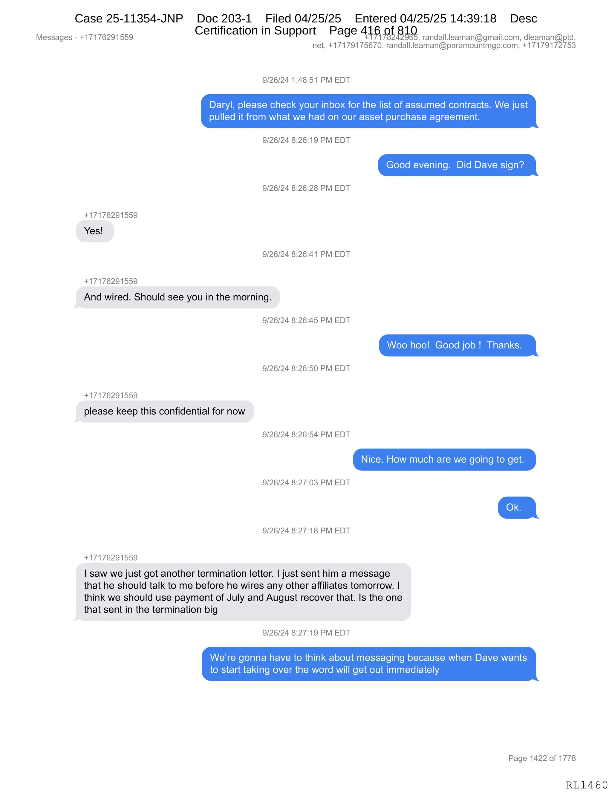 Messages - +17176291559 +17178242965, randall.leaman@gmail.com, dleaman@ptd.
net, +17179175670, randall.leaman@paramountmgp.com, +17179172753
9/26/24 1:48:51 PM EDT
Daryl, please check your inbox for the Iist of assumed contracts. We just
pulled it from what we had on our asset purchase agreement.
9/26/24 8:26:19 PM EDT
Good evening. Did Dave sign?
9/26/24 8:26:28 PM EDT
+17176291559
Yes!
9/26/24 8:26:41 PM EDT
And wired. Should see you in the morning.
9/26/24 8:26:45 PM EDT
Woo hoo! Good job ! Thanks.
9/26/24 8:26:50 PM EDT
please keep this confidential for now
9/26/24 8:26:54 PM EDT
9/26/24 8:27:03 PM EDT
9/26/24 8:27:18 PM EDT
Nice. How much are we going to get.
I saw we just got another termination Ietter. I just sent him a message
that he should taik to me before he wires any other affiliates tomorrow. I
think we should use payment of July and August recover that. Is the one
that sent in the termination big
9/26/24 8:27:19 PM EDT
Ok.
We're gonna have to think about messaging because when Dave wants
to start taking over the word will get out immediately
RL1460
-)JI)J0,(.0/.K(,N#,2T4
T&8FEX,=E$&%$,A;$A<,FD58,":VD@,MD8,9;$,E"%9,DM,&%%56$>,AD:98&A9%B,C$,U5%9
=5EE$>,"9,M8D6,7;&9,7$,;&>,D:,D58,&%%$9,=58A;&%$,&'8$$6$:9B
-)JI)J0,/.JI.(-,N#,2T4
`DD>,$?$:":'B,,T">,T&?$,%"':G,
-)JI)J0,/.JI.J/,N#,2T4
H(+(+IJ-(KK-
h$%g,
-)JI)J0,/.JI.0(,N#,2T4
H(+(+IJ-(KK-
1:>,7"8$>B,3;D5E>,%$$,FD5,":,9;$,6D8:":'B
-)JI)J0,/.JI.0K,N#,2T4
CDD,;DDg,,`DD>,UDV,g,,4;&:<%B,,
-)JI)J0,/.JI.KO,N#,2T4
H(+(+IJ-(KK-
=E$&%$,<$$=,9;"%,AD:M">$:9"&E,MD8,:D7
-)JI)J0,/.JI.K0,N#,2T4
"A$B,_D7,65A;,&8$,7$,'D":',9D,'$9B,
-)JI)J0,/.J+.O*,N#,2T4
Q<B,,
-)JI)J0,/.J+.(/,N#,2T4
H(+(+IJ-(KK-
R,%&7,7$,U5%9,'D9,&:D9;$8,9$86":&9"D:,E$99$8B,R,U5%9,%$:9,;"6,&,6$%%&'$
9;&9,;$,%;D5E>,9&E<,9D,6$,V$MD8$,;$,7"8$%,&:F,D9;$8,&MM"E"&9$%,9D6D88D7B,R
9;":<,7$,%;D5E>,5%$,=&F6$:9,DM,a5EF,&:>,15'5%9,8$AD?$8,9;&9B,R%,9;$,D:$
9;&9,%$:9,":,9;$,9$86":&9"D:,V"'
-)JI)J0,/.J+.(-,N#,2T4
C$P8$,'D::&,;&?$,9D,9;":<,&VD59,6$%%&'":',V$A&5%$,7;$:,T&?$,7&:9%
9D,%9&89,9&<":',D?$8,9;$,7D8>,7"EE,'$9,D59,"66$>"&9$EF
#$%%&'$%,W,H(+(+IJ-(KK- H(+(+/J0J-IKX,8&:>&EEBE$&6&:Y'6&"EBAD6X,>E$&6&:Y=9>B
:$9X,H(+(+-(+KI+OX,8&:>&EEBE$&6&:Y=&8&6D5:96'=BAD6X,H(+(+-(+J+K*
N&'$,(0JJ,DM,(++/
RL1460
Case 25-11354-JNP Doc 203-1 Filed 04/25/25 Entered 04/25/25 14:39:18 Desc
Certification in Support Page 416 of 810
 