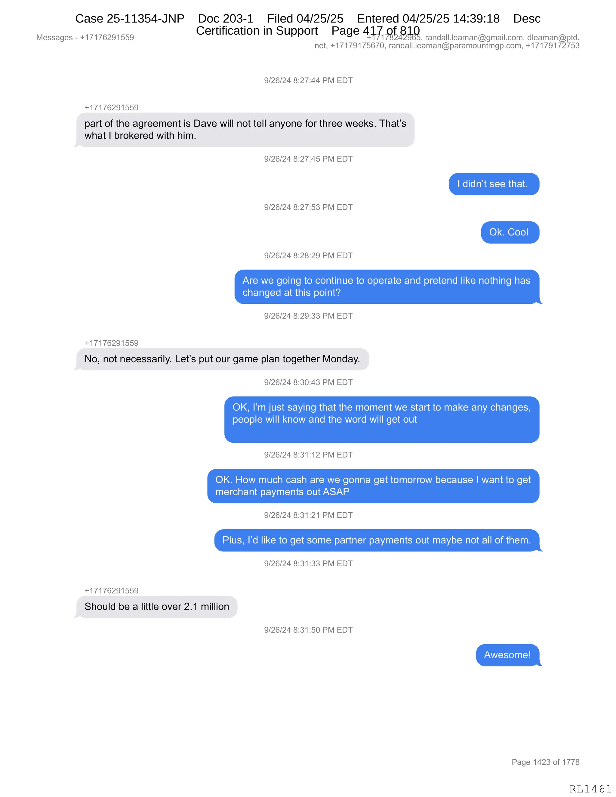 Messages - +17176291559 +17178242965, randall.leaman@gmail.com, dleaman@ptd.
net, +17179175670, randall.leaman@paramountmgp.com, +17179172753
9/26/24 8:27:44 PM EDT
+17176291559
part of the agreement is Dave will not tell anyone for three weeks. That's
what I brokered with him.
-7126124 8:27:45 PM EDI
d/26/24 8:27:53 PM EDT
9/26/24 8:28:29 PM EDT
I didn't see that.
Ok. Cool
Are we going to continue to operate and pretend like nothing has
changed at this point?
9/26/24 8:29:33 PM EDT
+17176291559
No, not necessarily. Let's put our game plan together Monday.
9/26/24 8:30:43 PM EDT
OK, I'm just saying that the moment we start to make any changes,
people will know and the word will get out
9/26/24 8:31:12 PM EDT
OK. How much cash are we gonna get tomorrow because I want to get
merchant payments out ASAP
9/26/24 8:31:21 PM EDT
Plus, I'd like to get some partner payments out maybe not all of them.
+17176291559
Should be a little over 2.1 million
9/26/24 8:31:33 PM EDT
9/26/24 8:31:50 PM EDT
Awesome!
Page 1423 of 1778
RL1461
-)JI)J0,/.J+.00,N#,2T4
H(+(+IJ-(KK-
=&89,DM,9;$,&'8$$6$:9,"%,T&?$,7"EE,:D9,9$EE,&:FD:$,MD8,9;8$$,7$$<%B,4;&9P%
7;&9,R,V8D<$8$>,7"9;,;"6B
-)JI)J0,/.J+.0K,N#,2T4
R,>">:P9,%$$,9;&9B,
-)JI)J0,/.J+.K*,N#,2T4
Q<B,LDDE,
-)JI)J0,/.J/.J-,N#,2T4
18$,7$,'D":',9D,AD:9":5$,9D,D=$8&9$,&:>,=8$9$:>,E"<$,:D9;":',;&%
A;&:'$>,&9,9;"%,=D":9G
-)JI)J0,/.J-.**,N#,2T4
H(+(+IJ-(KK-
DX,:D9,:$A$%%&8"EFB,[$9P%,=59,D58,'&6$,=E&:,9D'$9;$8,#D:>&FB
-)JI)J0,/.*O.0*,N#,2T4
QcX,RP6,U5%9,%&F":',9;&9,9;$,6D6$:9,7$,%9&89,9D,6&<$,&:F,A;&:'$%X
=$D=E$,7"EE,<:D7,&:>,9;$,7D8>,7"EE,'$9,D59
-)JI)J0,/.*(.(J,N#,2T4
QcB,_D7,65A;,A&%;,&8$,7$,'D::&,'$9,9D6D88D7,V$A&5%$,R,7&:9,9D,'$9
6$8A;&:9,=&F6$:9%,D59,131N
-)JI)J0,/.*(.J(,N#,2T4
NE5%X,RP>,E"<$,9D,'$9,%D6$,=&89:$8,=&F6$:9%,D59,6&FV$,:D9,&EE,DM,9;$6B
-)JI)J0,/.*(.**,N#,2T4
H(+(+IJ-(KK-
3;D5E>,V$,&,E"99E$,D?$8,JB(,6"EE"D:
-)JI)J0,/.*(.KO,N#,2T4
17$%D6$g
#$%%&'$%,W,H(+(+IJ-(KK- H(+(+/J0J-IKX,8&:>&EEBE$&6&:Y'6&"EBAD6X,>E$&6&:Y=9>B
:$9X,H(+(+-(+KI+OX,8&:>&EEBE$&6&:Y=&8&6D5:96'=BAD6X,H(+(+-(+J+K*
N&'$,(0J*,DM,(++/
RL1461
Case 25-11354-JNP Doc 203-1 Filed 04/25/25 Entered 04/25/25 14:39:18 Desc
Certification in Support Page 417 of 810
 