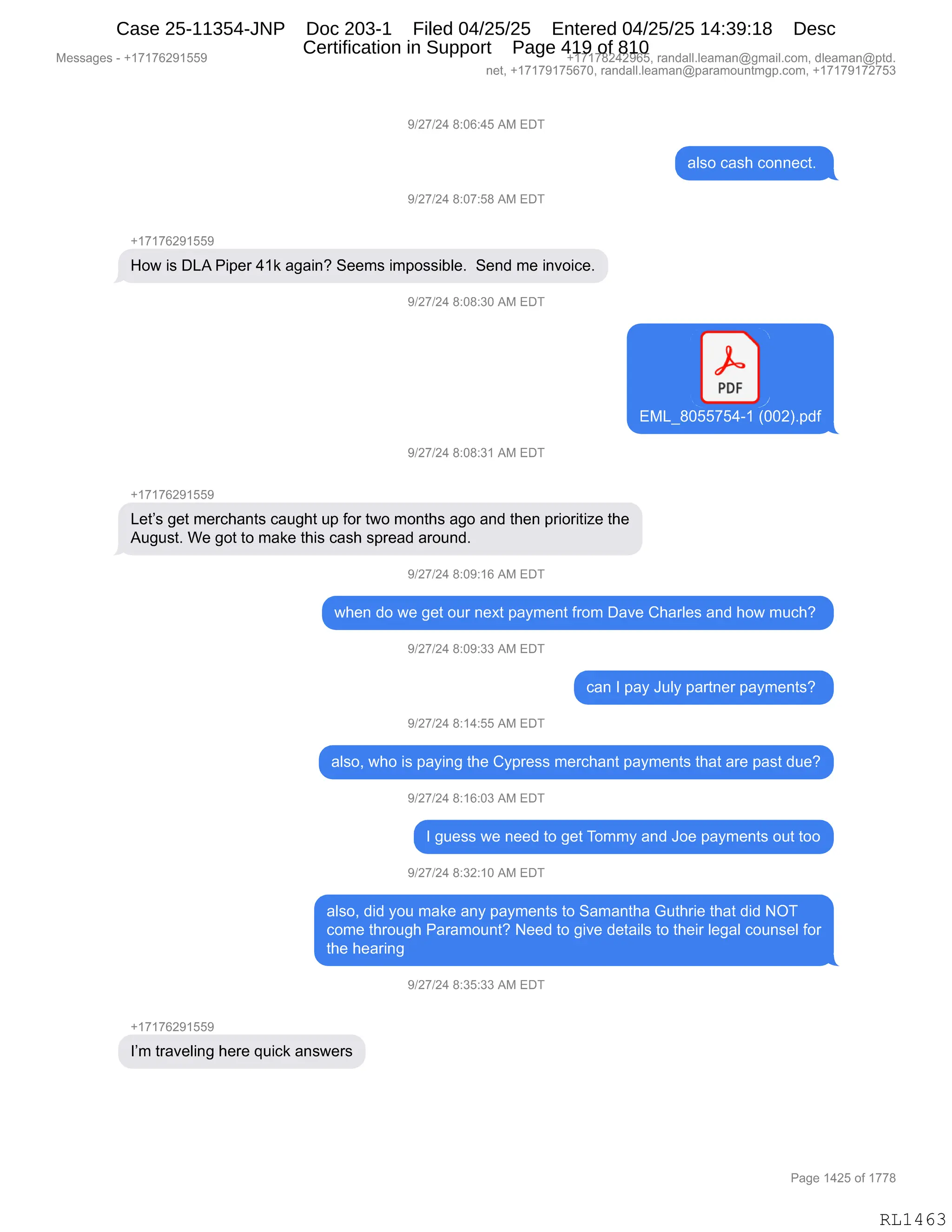Messages - +17176291559 +17178242965, randall.leaman@gmail.com, dleaman@ptd.
net, +17179175670, randall.leaman@paramountmgp.com, +17179172753
9/27/24 8:06:45 AM EDT
also cash connect.
9/27/24 8:07:58 AM EDT
+17176291559
How is DLA Piper 41k again? Seems impossible. Send me invoice.
9/27/24 8:08:30 AM EDT
PDF
EML_8055754-1-
()002).pdf
9/27/24 8:08:31 AM EDT
+17176291559
Let's get merchants caught up for two months ago and then prioritize the
August. We got to make this cash spread around.
9/27/24 8:09:16 AM EDT
when do we get our next payment from Dave Charles and how much?
9/27/24 8:09:33 AM EDT
can I pay July partner payments?
9/27/24 8:14:55 AM EDT
also, who is paying the Cypress merchant payments that are past due?
9/27/24 8:16:03 AM EDT
I guess we need to get Tommy and Joe payments out too
9/27/24 8:32:10 AM EDT
also, did you make any payments to Samantha Guthrie that did NOT
come through Paramount? Need to give details to their legal counsel for
the hearing
9/27/24 8:35:33 AM EDT
+17176291559
I'm traveling here quick answers
Page 1425 of 1778
RL1463
Case 25-11354-JNP Doc 203-1 Filed 04/25/25 Entered 04/25/25 14:39:18 Desc
Certification in Support Page 419 of 810
 