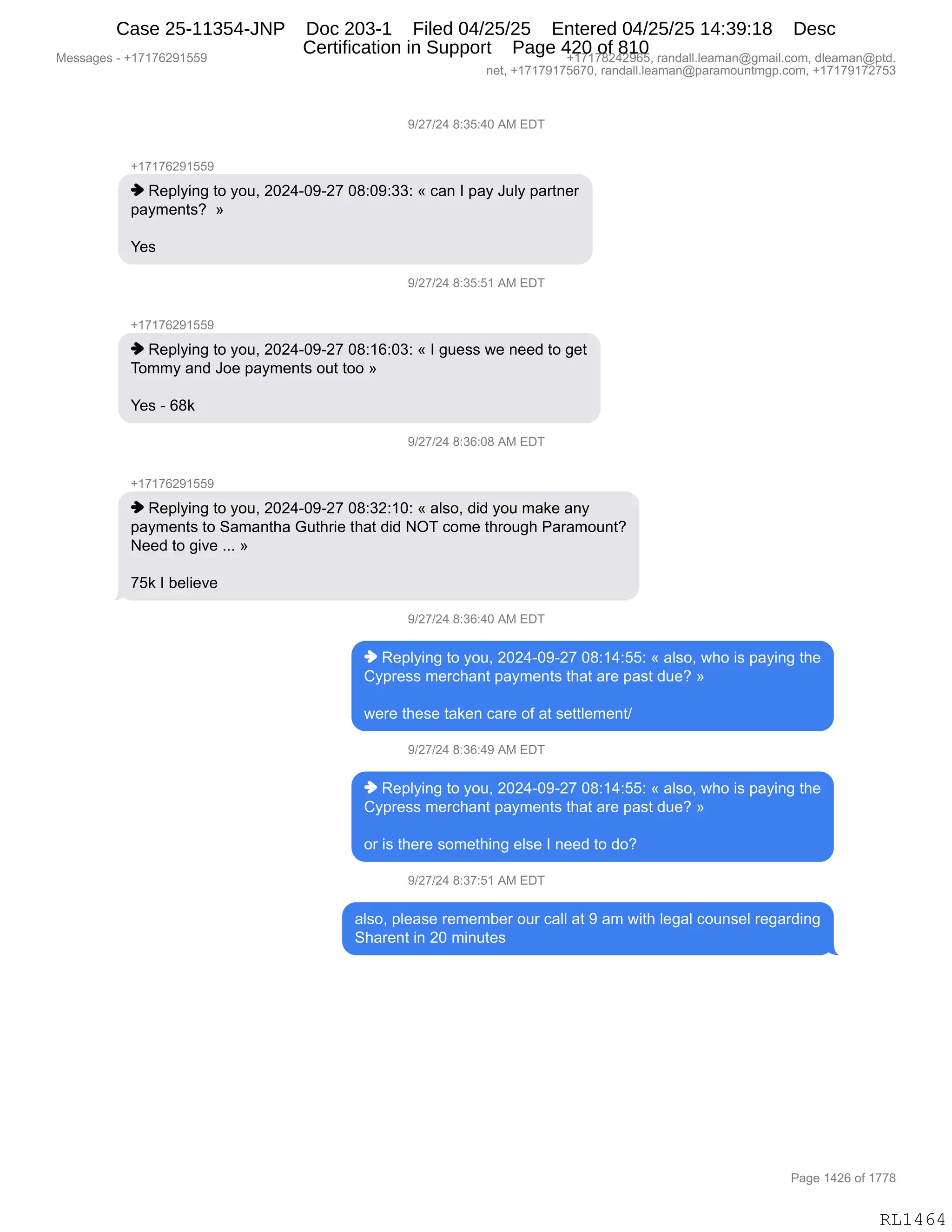 Messages - +17176291559 +17178242965, randall.leaman@gmail.com, dleaman@ptd.
net, +17179175670, randall.leaman@paramountmgp.com, +17179172753
9/27/24 8:35:40 AM EDT
-,17176291559
♦ Replying to you, 2024-09-27 08:09:33: « can I pay July partner
payments? »
Yes
' 1.)71.)A 1.'15:51 AM EDT
♦ Replying to you, 2024-09-27 08:16:03: « I guess we need to get
Tommy and Joe payments out too »
Yes - 68k
9/27/24 8:36:08 AM EDT
+17176291559
♦ Replying to you, 2024-09-27 08:32:10: « also, did you make any
payments to Samantha Guthrie that did NOT come through Paramount?
Need to give »
75k I believe
9/27/24 8:36:40 AM EDT
♦ Replying to you, 2024-09-27 08:14:55: « also, who is paying the
Cypress merchant payments that are past due? »
were these taken care of at settlement/
9/27/24 8:36:49 AM EDT
♦ Replying to you, 2024-09-27 08:14:55: « also, who is paying the
Cypress merchant payments that are past due? »
or is there something else I need to do?
9/27/24 8:37:51 AM EDT
also, please remember our call at 9 am with legal counsel regarding
Sharent in 20 minutes
RL1464
-)J+)J0,/.*K.0O,1#,2T4
H(+(+IJ-(KK-
",b$=EF":',9D,FD5X,JOJ0WO-WJ+,O/.O-.**.,†,A&:,R,=&F,a5EF,=&89:$8
=&F6$:9%G,,‡
h$%,
-)J+)J0,/.*K.K(,1#,2T4
H(+(+IJ-(KK-
",b$=EF":',9D,FD5X,JOJ0WO-WJ+,O/.(I.O*.,†,R,'5$%%,7$,:$$>,9D,'$9
4D66F,&:>,aD$,=&F6$:9%,D59,9DD,‡
h$%,W,I/<,
-)J+)J0,/.*I.O/,1#,2T4
H(+(+IJ-(KK-
",b$=EF":',9D,FD5X,JOJ0WO-WJ+,O/.*J.(O.,†,&E%DX,>">,FD5,6&<$,&:F
=&F6$:9%,9D,3&6&:9;&,`59;8"$,9;&9,>">,Q4,AD6$,9;8D5';,N&8&6D5:9G
$$>,9D,'"?$,BBB,‡
+K<,R,V$E"$?$,
-)J+)J0,/.*I.0O,1#,2T4
",b$=EF":',9D,FD5X,JOJ0WO-WJ+,O/.(0.KK.,†,&E%DX,7;D,"%,=&F":',9;$
LF=8$%%,6$8A;&:9,=&F6$:9%,9;&9,&8$,=&%9,>5$G,‡
7$8$,9;$%$,9&<$:,A&8$,DM,&9,%$99E$6$:9),
-)J+)J0,/.*I.0-,1#,2T4
",b$=EF":',9D,FD5X,JOJ0WO-WJ+,O/.(0.KK.,†,&E%DX,7;D,"%,=&F":',9;$
LF=8$%%,6$8A;&:9,=&F6$:9%,9;&9,&8$,=&%9,>5$G,‡
D8,"%,9;$8$,%D6$9;":',$E%$,R,:$$>,9D,>DG,
-)J+)J0,/.*+.K(,1#,2T4
&E%DX,=E$&%$,8$6$6V$8,D58,A&EE,&9,-,&6,7"9;,E$'&E,AD5:%$E,8$'&8>":'
3;&8$:9,":,JO,6":59$%
#$%%&'$%,W,H(+(+IJ-(KK- H(+(+/J0J-IKX,8&:>&EEBE$&6&:Y'6&"EBAD6X,>E$&6&:Y=9>B
:$9X,H(+(+-(+KI+OX,8&:>&EEBE$&6&:Y=&8&6D5:96'=BAD6X,H(+(+-(+J+K*
N&'$,(0JI,DM,(++/
RL1464
Case 25-11354-JNP Doc 203-1 Filed 04/25/25 Entered 04/25/25 14:39:18 Desc
Certification in Support Page 420 of 810
 