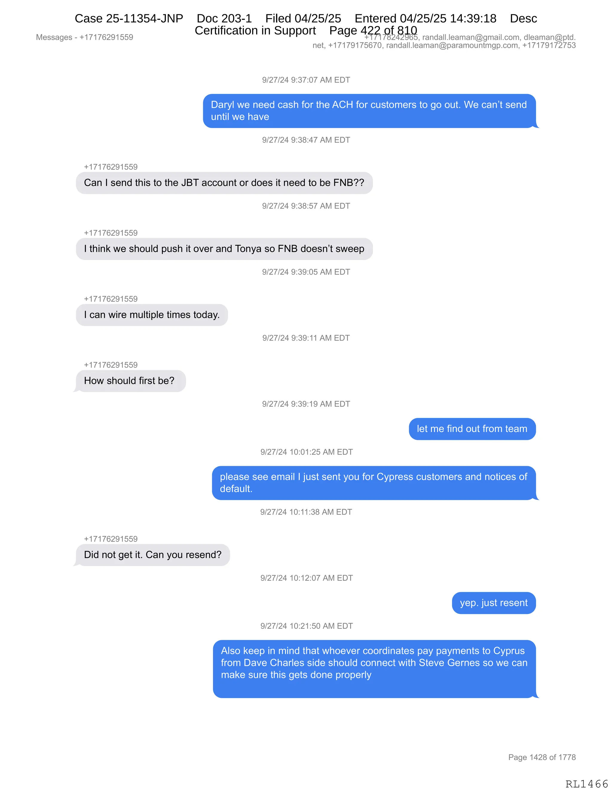 Messages - +17176291559 +17178242965, randall.leaman@gmail.com, dleaman@ptd.
net, +17179175670, randall.leaman@paramountmgp.com, +17179172753
9/27/24 9:37:07 AM EDT
Daryl we need cash for the ACH for customers to go out. We can't send
until we have
9/27/24 9:38:47 AM EDT
+17176291559
Can I send this to the JBT account or does it need to be FNB??
9/27/24 9:38:57 AM EDT
+1717629155b
I think we should push it over and Tonya so FNB doesn't sweep
I can wire multiple times today.
How should first be?
+17176291559
9/27/24 9:39:05 AM EDT
9/27/24 9:39:11 AM EDT
9/27/24 9:39:19 AM EDT
let me find out from team
9/27/24 10:01:25 AM EDT
please see email I just sent you for Cypress customers and notices of
default.
Did not get it. Can you resend?
9/27/24 10:11:38 AM EDT
9/27/24 10:12:07 AM EDT
9/27/24 10:21:50 AM EDT
yep. just resent
Also keep in mind that whoever coordinates pay payments to Cyprus
from Dave Charles side should connect with Steve Gernes so we can
make sure this gets done properly
Page 1428 of 1778
RL1466
-)J+)J0,-.*+.O+,1#,2T4
T&8FE,7$,:$$>,A&%;,MD8,9;$,1L_,MD8,A5%9D6$8%,9D,'D,D59B,C$,A&:P9,%$:>
5:9"E,7$,;&?$
-)J+)J0,-.*/.0+,1#,2T4
H(+(+IJ-(KK-
L&:,R,%$:>,9;"%,9D,9;$,ae4,&AAD5:9,D8,>D$%,"9,:$$>,9D,V$,ZeGG
-)J+)J0,-.*/.K+,1#,2T4
H(+(+IJ-(KK-
R,9;":<,7$,%;D5E>,=5%;,"9,D?$8,&:>,4D:F&,%D,Ze,>D$%:P9,%7$$=
-)J+)J0,-.*-.OK,1#,2T4
H(+(+IJ-(KK-
R,A&:,7"8$,65E9"=E$,9"6$%,9D>&FB
-)J+)J0,-.*-.((,1#,2T4
H(+(+IJ-(KK-
_D7,%;D5E>,M"8%9,V$G,
-)J+)J0,-.*-.(-,1#,2T4
E$9,6$,M":>,D59,M8D6,9$&6
-)J+)J0,(O.O(.JK,1#,2T4
=E$&%$,%$$,$6&"E,R,U5%9,%$:9,FD5,MD8,LF=8$%%,A5%9D6$8%,&:>,:D9"A$%,DM
>$M&5E9B
-)J+)J0,(O.((.*/,1#,2T4
H(+(+IJ-(KK-
T">,:D9,'$9,"9B,L&:,FD5,8$%$:>G
-)J+)J0,(O.(J.O+,1#,2T4
F$=B,U5%9,8$%$:9
-)J+)J0,(O.J(.KO,1#,2T4
1E%D,<$$=,":,6":>,9;&9,7;D$?$8,ADD8>":&9$%,=&F,=&F6$:9%,9D,LF=85%
M8D6,T&?$,L;&8E$%,%">$,%;D5E>,AD::$A9,7"9;,39$?$,`$8:$%,%D,7$,A&:
6&<$,%58$,9;"%,'$9%,>D:$,=8D=$8EF
#$%%&'$%,W,H(+(+IJ-(KK- H(+(+/J0J-IKX,8&:>&EEBE$&6&:Y'6&"EBAD6X,>E$&6&:Y=9>B
:$9X,H(+(+-(+KI+OX,8&:>&EEBE$&6&:Y=&8&6D5:96'=BAD6X,H(+(+-(+J+K*
N&'$,(0J/,DM,(++/
RL1466
Case 25-11354-JNP Doc 203-1 Filed 04/25/25 Entered 04/25/25 14:39:18 Desc
Certification in Support Page 422 of 810
 