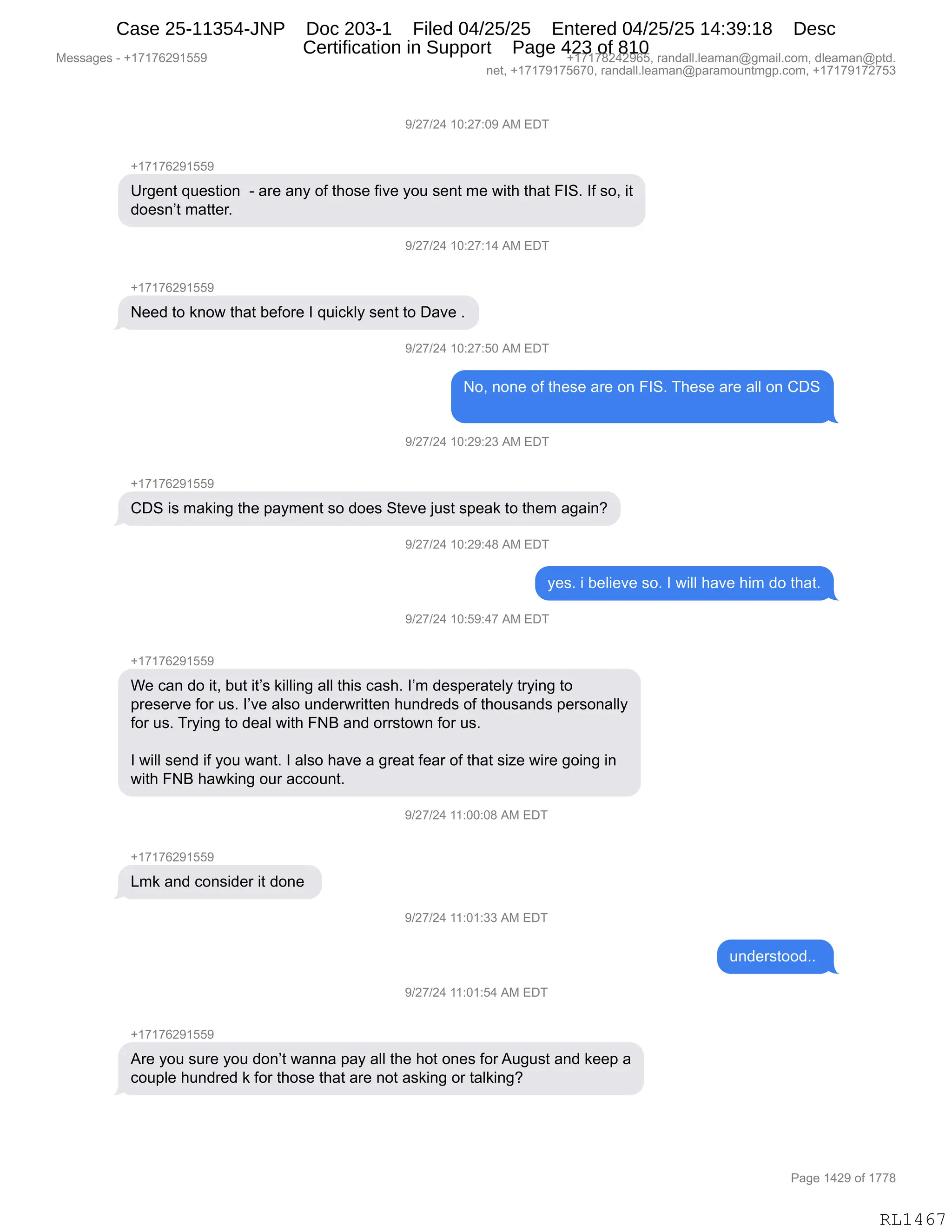 Messages - +17176291559 +17178242965, randall.leaman@gmail.com, dleaman@ptd.
net, +17179175670, randall.leaman@paramountmgp.com, +17179172753
9/27/24 10:27:09 AM EDT
+17176291559
Urgent question - are any of those five you sent me with that FIS. If so, it
doesn't matter.
9/27/24 1U:27:14 AM EL)I
+17176291559
Need to know that before I quickly sent to Dave
)/27/24 10:27:50 AM EDT
No, none of these are on FIS. These are all on CDS
9/27/24 10:29:23 AM EDT
CDS is making the payment so does Steve just speak to them again?
)/27/24 10:29:48 AM ED1
yes. i believe so. I will have him do that.
9/27/24 10:59:47 AM EDT
+17176291559
We can do it, but it's killing all this cash. I'm desperately trying to
preserve for us. I've also underwritten hundreds of thousands personally
for us. Trying to deal with FNB and orrstown for us.
I will send if you want. I also have a great fear of that size wire going in
with FNB hawking our account.
9/27/24 11:00:08 AM EDT
+17176291559
Lmk and consider it done
9/27/24 11:01:33 AM EDT
understood..
9/27/24 11:01:54 AM EDT
+17176291559
Are you sure you don't wanna pay all the hot ones forAugust and keep a
couple hundred k for those that are not asking or talking?
Page 1429 of 1778
RL1467
-)J+)J0,(O.J+.O-,1#,2T4
H(+(+IJ-(KK-
d8'$:9,]5$%9"D:,,W,&8$,&:F,DM,9;D%$,M"?$,FD5,%$:9,6$,7"9;,9;&9,ZR3B,RM,%DX,"9
>D$%:P9,6&99$8B
-)J+)J0,(O.J+.(0,1#,2T4
H(+(+IJ-(KK-
$$>,9D,<:D7,9;&9,V$MD8$,R,]5"A<EF,%$:9,9D,T&?$,B
-)J+)J0,(O.J+.KO,1#,2T4
DX,:D:$,DM,9;$%$,&8$,D:,ZR3B,4;$%$,&8$,&EE,D:,LT3
-)J+)J0,(O.J-.J*,1#,2T4
H(+(+IJ-(KK-
LT3,"%,6&<":',9;$,=&F6$:9,%D,>D$%,39$?$,U5%9,%=$&<,9D,9;$6,&'&":G
-)J+)J0,(O.J-.0/,1#,2T4
F$%B,",V$E"$?$,%DB,R,7"EE,;&?$,;"6,>D,9;&9B
-)J+)J0,(O.K-.0+,1#,2T4
H(+(+IJ-(KK-
C$,A&:,>D,"9X,V59,"9P%,<"EE":',&EE,9;"%,A&%;B,RP6,>$%=$8&9$EF,98F":',9D
=8$%$8?$,MD8,5%B,RP?$,&E%D,5:>$878"99$:,;5:>8$>%,DM,9;D5%&:>%,=$8%D:&EEF
MD8,5%B,48F":',9D,>$&E,7"9;,Ze,&:>,D88%9D7:,MD8,5%B
R,7"EE,%$:>,"M,FD5,7&:9B,R,&E%D,;&?$,&,'8$&9,M$&8,DM,9;&9,%"i$,7"8$,'D":',":
7"9;,Ze,;&7<":',D58,&AAD5:9B,,
-)J+)J0,((.OO.O/,1#,2T4
H(+(+IJ-(KK-
[6<,&:>,AD:%">$8,"9,>D:$,
-)J+)J0,((.O(.**,1#,2T4
5:>$8%9DD>BB,
-)J+)J0,((.O(.K0,1#,2T4
H(+(+IJ-(KK-
18$,FD5,%58$,FD5,>D:P9,7&::&,=&F,&EE,9;$,;D9,D:$%,MD8,15'5%9,&:>,<$$=,&
AD5=E$,;5:>8$>,<,MD8,9;D%$,9;&9,&8$,:D9,&%<":',D8,9&E<":'G
#$%%&'$%,W,H(+(+IJ-(KK- H(+(+/J0J-IKX,8&:>&EEBE$&6&:Y'6&"EBAD6X,>E$&6&:Y=9>B
:$9X,H(+(+-(+KI+OX,8&:>&EEBE$&6&:Y=&8&6D5:96'=BAD6X,H(+(+-(+J+K*
N&'$,(0J-,DM,(++/
RL1467
Case 25-11354-JNP Doc 203-1 Filed 04/25/25 Entered 04/25/25 14:39:18 Desc
Certification in Support Page 423 of 810
 