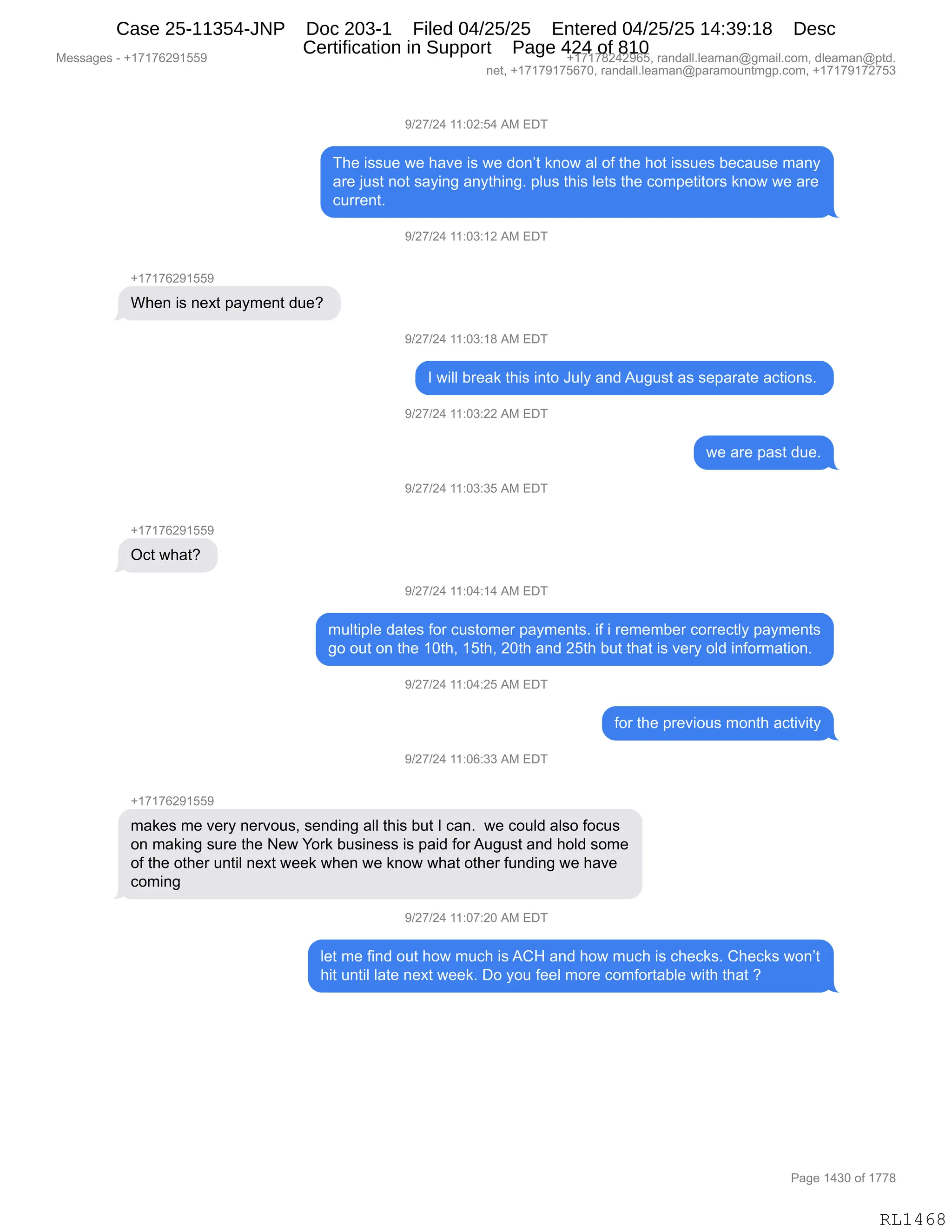 Messages - +17176291559 +17178242965, randall.leaman@gmail.com, dleaman@ptd.
net, +17179175670, randall.leaman@paramountmgp.com, +17179172753
9/27/24 11:02:54 AM EDT
The issue we have is we don't know al of the hot issues because many
are just not saying anything. plus this lets the competitors know we are
current.
9/27/24 11:03:12 AM EDT
When is next payment due?
9/27/24 11:03:18 AM EDT
I will break this into July and August as separate actions.
9/27/24 11:03:22 AM EDT
we are past due.
9/27/24 11:03:35 AM EDT
+17176291559
Oct what?
9/27/24 11:04:14 AM EDT
multiple dates for customer payments. if i remember correctly payments
go out on the 10th, 15th, 20th and 25th but that is very old information.
9/27/24 11:04:25 AM EDT
for the previous month activity
9/27/24 11:06:33 AM EDT
+17176291559
makes me very nervous, sending all this but I can. we could also focus
on making sure the New York business is paid forAugust and hold some
of the other until next week when we know what other funding we have
coming
9/27/24 11:07:20 AM EDT
let me find out how much is ACH and how much is checks. Checks won't
hit until late next week. Do you feel more comfortable with that ?
RL1468
-)J+)J0,((.OJ.K0,1#,2T4
4;$,"%%5$,7$,;&?$,"%,7$,>D:P9,<:D7,&E,DM,9;$,;D9,"%%5$%,V$A&5%$,6&:F
&8$,U5%9,:D9,%&F":',&:F9;":'B,=E5%,9;"%,E$9%,9;$,AD6=$9"9D8%,<:D7,7$,&8$
A588$:9B,
-)J+)J0,((.O*.(J,1#,2T4
H(+(+IJ-(KK-
C;$:,"%,:$@9,=&F6$:9,>5$G,
-)J+)J0,((.O*.(/,1#,2T4
R,7"EE,V8$&<,9;"%,":9D,a5EF,&:>,15'5%9,&%,%$=&8&9$,&A9"D:%B,
-)J+)J0,((.O*.JJ,1#,2T4
7$,&8$,=&%9,>5$B
-)J+)J0,((.O*.*K,1#,2T4
H(+(+IJ-(KK-
QA9,7;&9G,
-)J+)J0,((.O0.(0,1#,2T4
65E9"=E$,>&9$%,MD8,A5%9D6$8,=&F6$:9%B,"M,",8$6$6V$8,AD88$A9EF,=&F6$:9%
'D,D59,D:,9;$,(O9;X,(K9;X,JO9;,&:>,JK9;,V59,9;&9,"%,?$8F,DE>,":MD86&9"D:B,
-)J+)J0,((.O0.JK,1#,2T4
MD8,9;$,=8$?"D5%,6D:9;,&A9"?"9F
-)J+)J0,((.OI.**,1#,2T4
H(+(+IJ-(KK-
6&<$%,6$,?$8F,:$8?D5%X,%$:>":',&EE,9;"%,V59,R,A&:B,,7$,AD5E>,&E%D,MDA5%
D:,6&<":',%58$,9;$,$7,hD8<,V5%":$%%,"%,=&">,MD8,15'5%9,&:>,;DE>,%D6$
DM,9;$,D9;$8,5:9"E,:$@9,7$$<,7;$:,7$,<:D7,7;&9,D9;$8,M5:>":',7$,;&?$
AD6":'
-)J+)J0,((.O+.JO,1#,2T4
E$9,6$,M":>,D59,;D7,65A;,"%,1L_,&:>,;D7,65A;,"%,A;$A<%B,L;$A<%,7D:P9
;"9,5:9"E,E&9$,:$@9,7$$<B,TD,FD5,M$$E,6D8$,AD6MD89&VE$,7"9;,9;&9,G
#$%%&'$%,W,H(+(+IJ-(KK- H(+(+/J0J-IKX,8&:>&EEBE$&6&:Y'6&"EBAD6X,>E$&6&:Y=9>B
:$9X,H(+(+-(+KI+OX,8&:>&EEBE$&6&:Y=&8&6D5:96'=BAD6X,H(+(+-(+J+K*
N&'$,(0*O,DM,(++/
RL1468
Case 25-11354-JNP Doc 203-1 Filed 04/25/25 Entered 04/25/25 14:39:18 Desc
Certification in Support Page 424 of 810
 