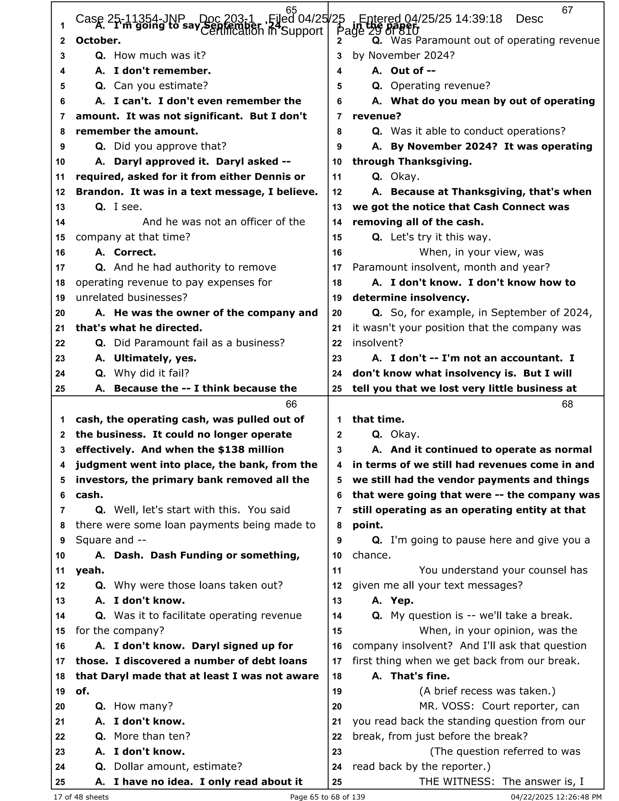 17 of 48 sheets Page 65 to 68 of 139 04/22/2025 12:26:48 PM
65
I'm going to say September '24,
1 A.
October.
2
How much was it?
3 Q.
I don't remember.
4 A.
Can you estimate?
5 Q.
I can't. I don't even remember the
6 A.
amount. It was not significant. But I don't
7
remember the amount.
8
Did you approve that?
9 Q.
Daryl approved it. Daryl asked --
10 A.
required, asked for it from either Dennis or
11
Brandon. It was in a text message, I believe.
12
I see.
13 Q.
And he was not an officer of the
14
company at that time?
15
Correct.
16 A.
And he had authority to remove
17 Q.
operating revenue to pay expenses for
18
unrelated businesses?
19
He was the owner of the company and
20 A.
that's what he directed.
21
Did Paramount fail as a business?
22 Q.
Ultimately, yes.
23 A.
Why did it fail?
24 Q.
Because the -- I think because the
25 A.
66
cash, the operating cash, was pulled out of
1
the business. It could no longer operate
2
effectively. And when the $138 million
3
judgment went into place, the bank, from the
4
investors, the primary bank removed all the
5
cash.
6
Well, let's start with this. You said
7 Q.
there were some loan payments being made to
8
Square and --
9
Dash. Dash Funding or something,
10 A.
yeah.
11
Why were those loans taken out?
12 Q.
I don't know.
13 A.
Was it to facilitate operating revenue
14 Q.
for the company?
15
I don't know. Daryl signed up for
16 A.
those. I discovered a number of debt loans
17
that Daryl made that at least I was not aware
18
of.
19
How many?
20 Q.
I don't know.
21 A.
More than ten?
22 Q.
I don't know.
23 A.
Dollar amount, estimate?
24 Q.
I have no idea. I only read about it
25 A.
67
in the paper.
1
Was Paramount out of operating revenue
2 Q.
by November 2024?
3
Out of --
4 A.
Operating revenue?
5 Q.
What do you mean by out of operating
6 A.
revenue?
7
Was it able to conduct operations?
8 Q.
By November 2024? It was operating
9 A.
through Thanksgiving.
10
Okay.
11 Q.
Because at Thanksgiving, that's when
12 A.
we got the notice that Cash Connect was
13
removing all of the cash.
14
Let's try it this way.
15 Q.
When, in your view, was
16
Paramount insolvent, month and year?
17
I don't know. I don't know how to
18 A.
determine insolvency.
19
So, for example, in September of 2024,
20 Q.
it wasn't your position that the company was
21
insolvent?
22
I don't -- I'm not an accountant. I
23 A.
don't know what insolvency is. But I will
24
tell you that we lost very little business at
25
68
that time.
1
Okay.
2 Q.
And it continued to operate as normal
3 A.
in terms of we still had revenues come in and
4
we still had the vendor payments and things
5
that were going that were -- the company was
6
still operating as an operating entity at that
7
point.
8
I'm going to pause here and give you a
9 Q.
chance.
10
You understand your counsel has
11
given me all your text messages?
12
Yep.
13 A.
My question is -- we'll take a break.
14 Q.
When, in your opinion, was the
15
company insolvent? And I'll ask that question
16
first thing when we get back from our break.
17
That's fine.
18 A.
(A brief recess was taken.)
19
MR. VOSS: Court reporter, can
20
you read back the standing question from our
21
break, from just before the break?
22
(The question referred to was
23
read back by the reporter.)
24
THE WITNESS: The answer is, I
25
Case 25-11354-JNP Doc 203-1 Filed 04/25/25 Entered 04/25/25 14:39:18 Desc
Certification in Support Page 29 of 810
 