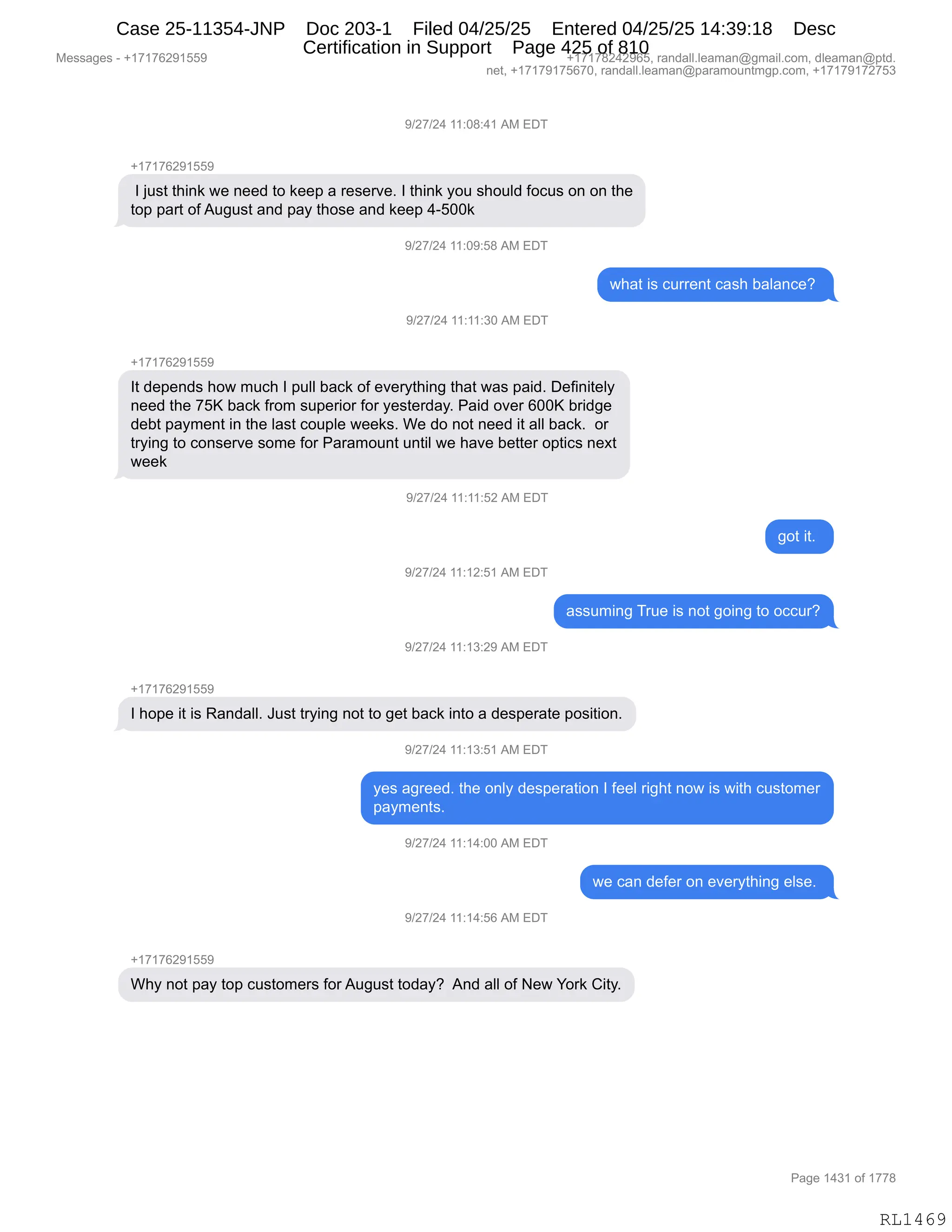 Messages - +17176291559 +17178242965, randall.leaman@gmail.com, dleaman@ptd.
net, +17179175670, randall.leaman@paramountmgp.com, +17179172753
9/27/24 11:08:41 AM EDT
+17176291559
I just think we need to keep a reserve. I think you should focus on on the
top part ofAugust and pay those and keep 4-500k
9/27/24 11:09:58 AM EL)i
what is current cash balance?
9/27/24 11:11:30 AM EDT
+17176291559
It depends how much I pull back of everything that was paid. Definitely
need the 75K back from superior for yesterday. Paid over 600K bridge
debt payment in the last couple weeks. We do not need it all back. or
trying to conserve some for Paramount until we have better optics next
week
9/27/24 11:11:52 AM EDT
9/27/24 11:12:51 AM EDT
9/27/24 11:13:29 AM EDT
+1717829155P
got it.
assuming True is not going to occur?
I hope it is Randall. Just trying not to get back into a desperate position.
)/27/24 11:13:51 AM EDT
yes agreed. the only desperation I feel right now is with customer
payments.
9/27/24 11:14:00 AM EDT
9/27/24 11:14:56 AM EDT
+17176291559
we can defer on everything else.
Why not pay top customers forAugust today? And all of New York City.
RL1469
-)J+)J0,((.O/.0(,1#,2T4
H(+(+IJ-(KK-
,R,U5%9,9;":<,7$,:$$>,9D,<$$=,&,8$%$8?$B,R,9;":<,FD5,%;D5E>,MDA5%,D:,D:,9;$
9D=,=&89,DM,15'5%9,&:>,=&F,9;D%$,&:>,<$$=,0WKOO<,
-)J+)J0,((.O-.K/,1#,2T4
7;&9,"%,A588$:9,A&%;,V&E&:A$G,
-)J+)J0,((.((.*O,1#,2T4
H(+(+IJ-(KK-
R9,>$=$:>%,;D7,65A;,R,=5EE,V&A<,DM,$?$8F9;":',9;&9,7&%,=&">B,T$M":"9$EF
:$$>,9;$,+Kc,V&A<,M8D6,%5=$8"D8,MD8,F$%9$8>&FB,N&">,D?$8,IOOc,V8">'$
>$V9,=&F6$:9,":,9;$,E&%9,AD5=E$,7$$<%B,C$,>D,:D9,:$$>,"9,&EE,V&A<B,,D8
98F":',9D,AD:%$8?$,%D6$,MD8,N&8&6D5:9,5:9"E,7$,;&?$,V$99$8,D=9"A%,:$@9
7$$<
-)J+)J0,((.((.KJ,1#,2T4
'D9,"9B,
-)J+)J0,((.(J.K(,1#,2T4
&%%56":',485$,"%,:D9,'D":',9D,DAA58G
-)J+)J0,((.(*.J-,1#,2T4
H(+(+IJ-(KK-
R,;D=$,"9,"%,b&:>&EEB,a5%9,98F":',:D9,9D,'$9,V&A<,":9D,&,>$%=$8&9$,=D%"9"D:B
-)J+)J0,((.(*.K(,1#,2T4
F$%,&'8$$>B,9;$,D:EF,>$%=$8&9"D:,R,M$$E,8"';9,:D7,"%,7"9;,A5%9D6$8
=&F6$:9%B,
-)J+)J0,((.(0.OO,1#,2T4
7$,A&:,>$M$8,D:,$?$8F9;":',$E%$B,
-)J+)J0,((.(0.KI,1#,2T4
H(+(+IJ-(KK-
C;F,:D9,=&F,9D=,A5%9D6$8%,MD8,15'5%9,9D>&FG,,1:>,&EE,DM,$7,hD8<,L"9FB
#$%%&'$%,W,H(+(+IJ-(KK- H(+(+/J0J-IKX,8&:>&EEBE$&6&:Y'6&"EBAD6X,>E$&6&:Y=9>B
:$9X,H(+(+-(+KI+OX,8&:>&EEBE$&6&:Y=&8&6D5:96'=BAD6X,H(+(+-(+J+K*
N&'$,(0*(,DM,(++/
RL1469
Case 25-11354-JNP Doc 203-1 Filed 04/25/25 Entered 04/25/25 14:39:18 Desc
Certification in Support Page 425 of 810
 