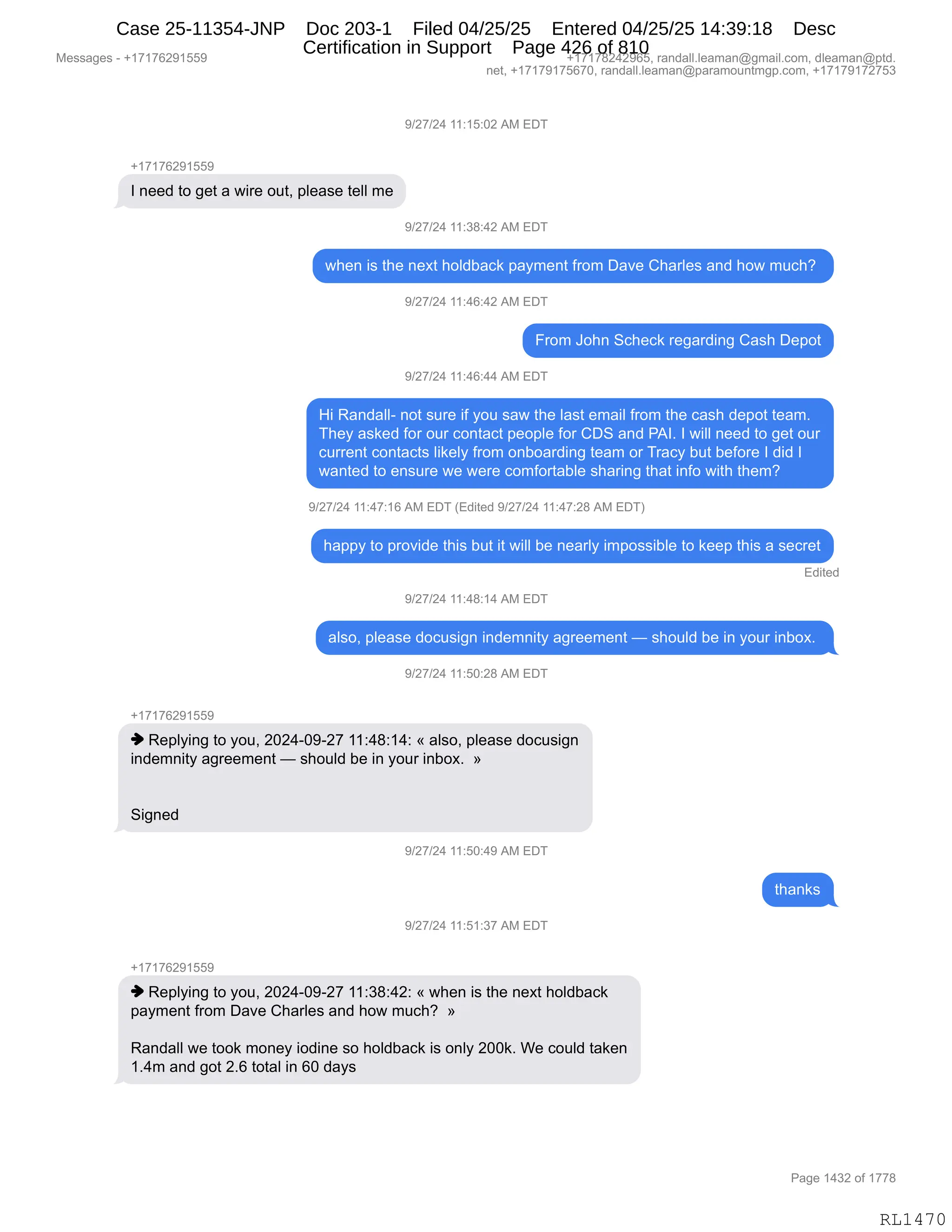 Messages - +17176291559 +17178242965, randall.leaman@gmail.com, dleaman@ptd.
net, +17179175670, randall.leaman@paramountmgp.com, +17179172753
9/27/24 11:15:02 AM EDT
+17176291559
I need to get a wire out, please tell me
9/27/24 11:38:42 AM EDT
when is the next holdback payment from Dave Charles and how much?
9/27/24 11:46:42 AM EDT
From John Scheck regarding Cash Depot
9/27/24 11:46:44 AM EDT
Hi Randall- not sure if you saw the last email from the cash depot team.
They asked for our contact people for CDS and PAI. I will need to get our
current contacts likely from onboarding team or Tracy but before I did I
wanted to ensure we were comfortable sharing that info with them?
9/27/24 11:47:16 AM EDT (Edited 9/27/24 11:47:28 AM EDT)
happy to provide this but it will be nearly impossible to keep this a secret
Edited
9/27/24 11:48:14 AM EDT
also, please docusign indemnity agreement — should be in your inbox.
9/27/24 11:50:28 AM EDT
-h17176291559
♦ Replying to you, 2024-09-27 11:48:14: « also, please docusign
indemnity agreement — should be in your inbox. »
Signed
9/27/24 11:50:49 AM EDT
9/27/24 11:51:37 AM EDT
♦ Replying to you, 2024-09-27 11:38:42: « when is the next holdback
payment from Dave Charles and how much? »
Randall we took money iodine so holdback is only 200k. We could taken
1.4m and got 2.6 total in 60 days
Page 1432 of 1778
RL1470
-)J+)J0,((.(K.OJ,1#,2T4
H(+(+IJ-(KK-
R,:$$>,9D,'$9,&,7"8$,D59X,=E$&%$,9$EE,6$
-)J+)J0,((.*/.0J,1#,2T4
7;$:,"%,9;$,:$@9,;DE>V&A<,=&F6$:9,M8D6,T&?$,L;&8E$%,&:>,;D7,65A;G,
-)J+)J0,((.0I.0J,1#,2T4
Z8D6,aD;:,3A;$A<,8$'&8>":',L&%;,T$=D9
-)J+)J0,((.0I.00,1#,2T4
_",b&:>&EEW,:D9,%58$,"M,FD5,%&7,9;$,E&%9,$6&"E,M8D6,9;$,A&%;,>$=D9,9$&6B
4;$F,&%<$>,MD8,D58,AD:9&A9,=$D=E$,MD8,LT3,&:>,N1RB,R,7"EE,:$$>,9D,'$9,D58
A588$:9,AD:9&A9%,E"<$EF,M8D6,D:VD&8>":',9$&6,D8,48&AF,V59,V$MD8$,R,>">,R
7&:9$>,9D,$:%58$,7$,7$8$,AD6MD89&VE$,%;&8":',9;&9,":MD,7"9;,9;$6G
-)J+)J0,((.0+.(I,1#,2T4,q2>"9$>,-)J+)J0,((.0+.J/,1#,2T4n
;&==F,9D,=8D?">$,9;"%,V59,"9,7"EE,V$,:$&8EF,"6=D%%"VE$,9D,<$$=,9;"%,&,%$A8$9
2>"9$>
-)J+)J0,((.0/.(0,1#,2T4
&E%DX,=E$&%$,>DA5%"':,":>$6:"9F,&'8$$6$:9,o,%;D5E>,V$,":,FD58,":VD@B,
-)J+)J0,((.KO.J/,1#,2T4
H(+(+IJ-(KK-
",b$=EF":',9D,FD5X,JOJ0WO-WJ+,((.0/.(0.,†,&E%DX,=E$&%$,>DA5%"':
":>$6:"9F,&'8$$6$:9,o,%;D5E>,V$,":,FD58,":VD@B,,‡
3"':$>,
-)J+)J0,((.KO.0-,1#,2T4
9;&:<%
-)J+)J0,((.K(.*+,1#,2T4
H(+(+IJ-(KK-
",b$=EF":',9D,FD5X,JOJ0WO-WJ+,((.*/.0J.,†,7;$:,"%,9;$,:$@9,;DE>V&A<
=&F6$:9,M8D6,T&?$,L;&8E$%,&:>,;D7,65A;G,,‡
b&:>&EE,7$,9DD<,6D:$F,"D>":$,%D,;DE>V&A<,"%,D:EF,JOO<B,C$,AD5E>,9&<$:
(B06,&:>,'D9,JBI,9D9&E,":,IO,>&F%
#$%%&'$%,W,H(+(+IJ-(KK- H(+(+/J0J-IKX,8&:>&EEBE$&6&:Y'6&"EBAD6X,>E$&6&:Y=9>B
:$9X,H(+(+-(+KI+OX,8&:>&EEBE$&6&:Y=&8&6D5:96'=BAD6X,H(+(+-(+J+K*
N&'$,(0*J,DM,(++/
RL1470
Case 25-11354-JNP Doc 203-1 Filed 04/25/25 Entered 04/25/25 14:39:18 Desc
Certification in Support Page 426 of 810
 