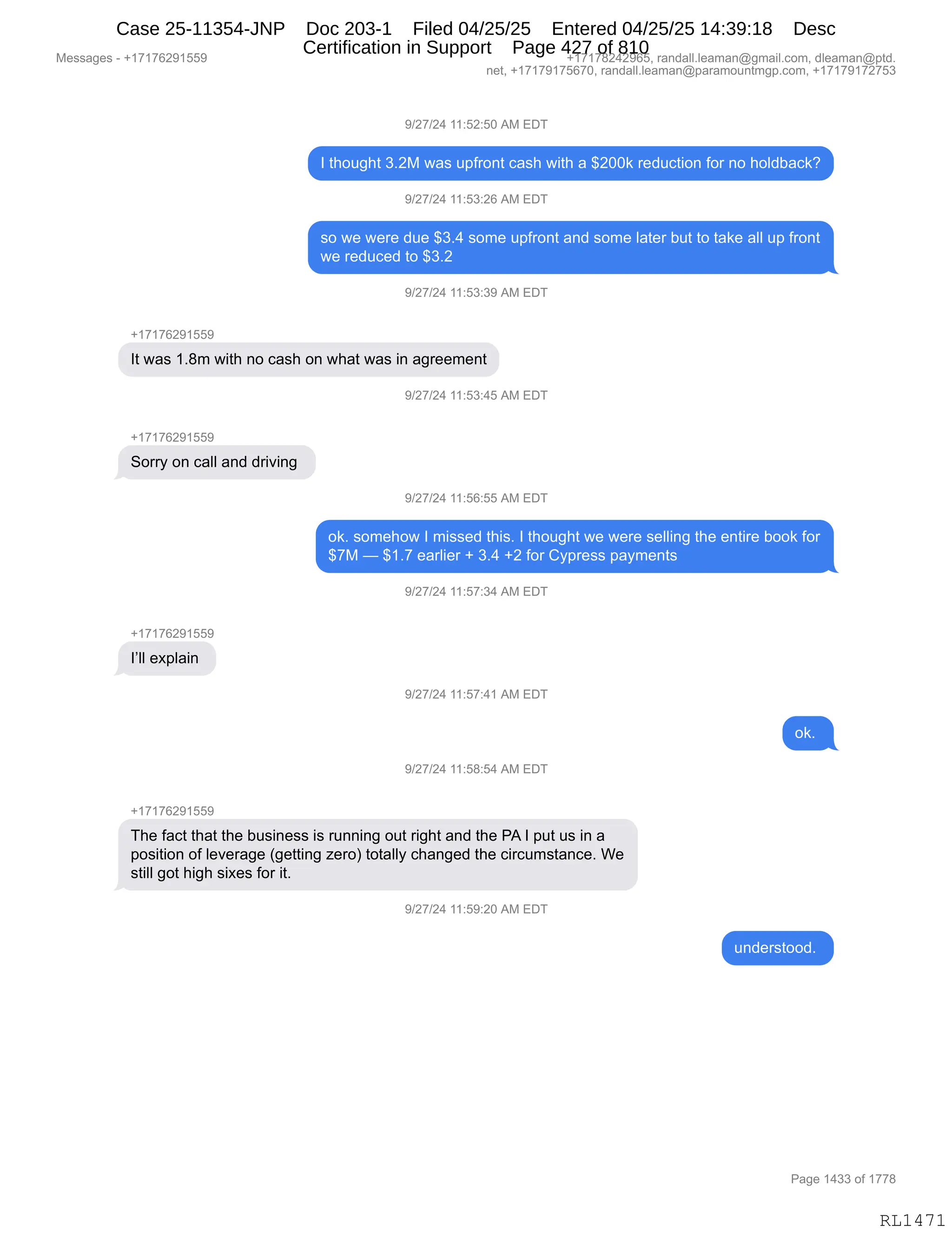 Messages - +17176291559 +17178242965, randall.leaman@gmail.com, dleaman@ptd.
net, +17179175670, randall.leaman@paramountmgp.com, +17179172753
9/27/24 11:52:50 AM EDT
1 thought 3.2M was upfront cash with a $200k reduction for no holdback?
9/27/24 11:53:26 AM EDT
so we were due $3.4 some upfront and some later but to take all up front
we reduced to $3.2
9/27/24 11:53:39 AM EDT
+17176291559
It was 1.8m with no cash on what was in agreement
)/27/24 11:53:45 AM EDT
Sorry on call and driving
9/27/24 11:56:55 AM EDT
ok. somehow 1 missed this. 1 thought we were selling the entire book for
$7M — $1.7 earlier + 3.4 +2 for Cypress payments
9/27/24 11:57:34 AM EDT
I'II explain
9/27/24 11:57:41 AM EDT
ok.
9/27/24 11:58:54 AM EDT
+17176291559
The fact that the business is running out right and the PA 1 put us in a
position of leverage (getting zero) totally changed the circumstance. We
still got high sixes for it.
9/27/24 11:59:20 AM EDT
understood.
Page 1433 of 1778
RL1471
-)J+)J0,((.KJ.KO,1#,2T4
R,9;D5';9,*BJ#,7&%,5=M8D:9,A&%;,7"9;,&,^JOO<,8$>5A9"D:,MD8,:D,;DE>V&A<G
-)J+)J0,((.K*.JI,1#,2T4
%D,7$,7$8$,>5$,^*B0,%D6$,5=M8D:9,&:>,%D6$,E&9$8,V59,9D,9&<$,&EE,5=,M8D:9
7$,8$>5A$>,9D,^*BJ
-)J+)J0,((.K*.*-,1#,2T4
H(+(+IJ-(KK-
R9,7&%,(B/6,7"9;,:D,A&%;,D:,7;&9,7&%,":,&'8$$6$:9
-)J+)J0,((.K*.0K,1#,2T4
H(+(+IJ-(KK-
3D88F,D:,A&EE,&:>,>8"?":',
-)J+)J0,((.KI.KK,1#,2T4
D<B,%D6$;D7,R,6"%%$>,9;"%B,R,9;D5';9,7$,7$8$,%$EE":',9;$,$:9"8$,VDD<,MD8
^+#,o,^(B+,$&8E"$8,H,*B0,HJ,MD8,LF=8$%%,=&F6$:9%
-)J+)J0,((.K+.*0,1#,2T4
H(+(+IJ-(KK-
RPEE,$@=E&":,
-)J+)J0,((.K+.0(,1#,2T4
D<B,
-)J+)J0,((.K/.K0,1#,2T4
H(+(+IJ-(KK-
4;$,M&A9,9;&9,9;$,V5%":$%%,"%,85::":',D59,8"';9,&:>,9;$,N1,R,=59,5%,":,&
=D%"9"D:,DM,E$?$8&'$,q'$99":',i$8Dn,9D9&EEF,A;&:'$>,9;$,A"8A56%9&:A$B,C$
%9"EE,'D9,;"';,%"@$%,MD8,"9B,
-)J+)J0,((.K-.JO,1#,2T4
5:>$8%9DD>B,
#$%%&'$%,W,H(+(+IJ-(KK- H(+(+/J0J-IKX,8&:>&EEBE$&6&:Y'6&"EBAD6X,>E$&6&:Y=9>B
:$9X,H(+(+-(+KI+OX,8&:>&EEBE$&6&:Y=&8&6D5:96'=BAD6X,H(+(+-(+J+K*
N&'$,(0**,DM,(++/
RL1471
Case 25-11354-JNP Doc 203-1 Filed 04/25/25 Entered 04/25/25 14:39:18 Desc
Certification in Support Page 427 of 810
 