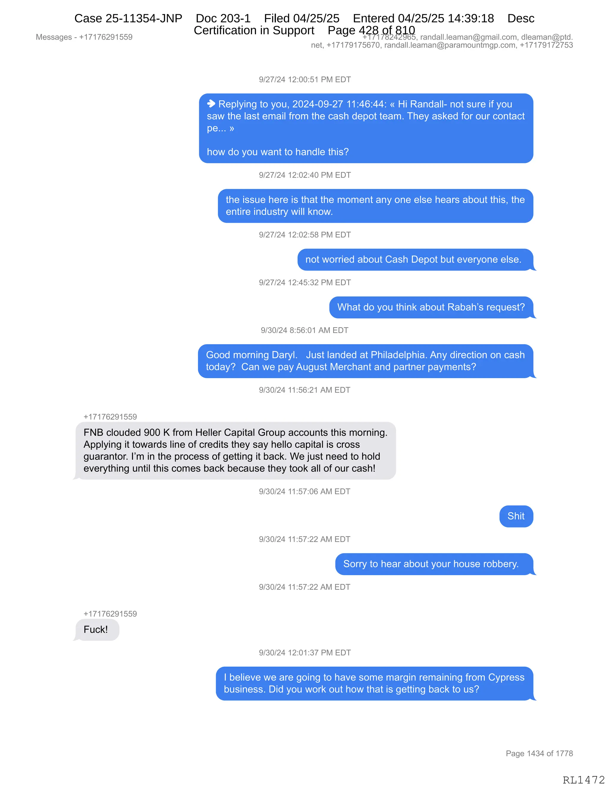 Messages - +17176291559 +17178242965, randall.leaman@gmail.com, dleaman@ptd.
net, +17179175670, randall.leaman@paramountmgp.com, +17179172753
9/27/24 12:00:51 PM EDT
♦ Replying to you, 2024-09-27 11:46:44: « Hi Randall- not sure if you
saw the last email from the cash depot team. They asked for our contact
pe... »
how do you want to handle this?
9/27/24 12:02:40 PM EDT
the issue here is that the moment any one else hears about this, the
entire industry will know.
9/27/24 12:02:58 PM EDT
not worried about Cash Depot but everyone else.
9/27/24 12:45:32 PM EDT
What do you think about Rabah's request?
9/30/24 8:56:01 AM EDT
Good moming Daryl. Just landed at Philadelphia. Any direction on cash
today? Can we pay August Merchant and partner payments?
9/30/24 11:56:21 AM EDT
+17176291559
FNB clouded 900 K from Heller Capital Group accounts this morning.
Applying it towards line of credits they say helio capital is cross
guarantor. I'm in the process of getting it back. We just need to hold
everything until this comes back because they took all of our cash!
WIJUIL, F I ..d7:06 AM EDT
9/30/24 11:57:22 AM EDT
Sorry to hear about your house robbery.
9/30/24 11:57:22 AM EDT
+17176291559
Fuck!
9/30/24 12:01:37 PM EDT
I believe we are going to have some margin remaining from Cypress
business. Did you work out how that is getting back to us?
Page 1434 of 1778
RL1472
-)J+)J0,(J.OO.K(,N#,2T4
",b$=EF":',9D,FD5X,JOJ0WO-WJ+,((.0I.00.,†,_",b&:>&EEW,:D9,%58$,"M,FD5
%&7,9;$,E&%9,$6&"E,M8D6,9;$,A&%;,>$=D9,9$&6B,4;$F,&%<$>,MD8,D58,AD:9&A9
=$BBB,‡
;D7,>D,FD5,7&:9,9D,;&:>E$,9;"%G,
-)J+)J0,(J.OJ.0O,N#,2T4
9;$,"%%5$,;$8$,"%,9;&9,9;$,6D6$:9,&:F,D:$,$E%$,;$&8%,&VD59,9;"%X,9;$
$:9"8$,":>5%98F,7"EE,<:D7B,
-)J+)J0,(J.OJ.K/,N#,2T4
:D9,7D88"$>,&VD59,L&%;,T$=D9,V59,$?$8FD:$,$E%$B,
-)J+)J0,(J.0K.*J,N#,2T4
C;&9,>D,FD5,9;":<,&VD59,b&V&;P%,8$]5$%9G
-)*O)J0,/.KI.O(,1#,2T4
`DD>,6D8:":',T&8FEB,,,a5%9,E&:>$>,&9,N;"E&>$E=;"&B,1:F,>"8$A9"D:,D:,A&%;
9D>&FG,,L&:,7$,=&F,15'5%9,#$8A;&:9,&:>,=&89:$8,=&F6$:9%G
-)*O)J0,((.KI.J(,1#,2T4
H(+(+IJ-(KK-
Ze,AED5>$>,-OO,c,M8D6,_$EE$8,L&="9&E,`8D5=,&AAD5:9%,9;"%,6D8:":'B
1==EF":',"9,9D7&8>%,E":$,DM,A8$>"9%,9;$F,%&F,;$EED,A&="9&E,"%,A8D%%
'5&8&:9D8B,RP6,":,9;$,=8DA$%%,DM,'$99":',"9,V&A<B,C$,U5%9,:$$>,9D,;DE>
$?$8F9;":',5:9"E,9;"%,AD6$%,V&A<,V$A&5%$,9;$F,9DD<,&EE,DM,D58,A&%;g
-)*O)J0,((.K+.OI,1#,2T4
3;"9
-)*O)J0,((.K+.JJ,1#,2T4
3D88F,9D,;$&8,&VD59,FD58,;D5%$,8DVV$8FB,,
-)*O)J0,((.K+.JJ,1#,2T4
H(+(+IJ-(KK-
Z5A<g,
-)*O)J0,(J.O(.*+,N#,2T4
R,V$E"$?$,7$,&8$,'D":',9D,;&?$,%D6$,6&8'":,8$6&":":',M8D6,LF=8$%%
V5%":$%%B,T">,FD5,7D8<,D59,;D7,9;&9,"%,'$99":',V&A<,9D,5%G
#$%%&'$%,W,H(+(+IJ-(KK- H(+(+/J0J-IKX,8&:>&EEBE$&6&:Y'6&"EBAD6X,>E$&6&:Y=9>B
:$9X,H(+(+-(+KI+OX,8&:>&EEBE$&6&:Y=&8&6D5:96'=BAD6X,H(+(+-(+J+K*
N&'$,(0*0,DM,(++/
RL1472
Case 25-11354-JNP Doc 203-1 Filed 04/25/25 Entered 04/25/25 14:39:18 Desc
Certification in Support Page 428 of 810
 