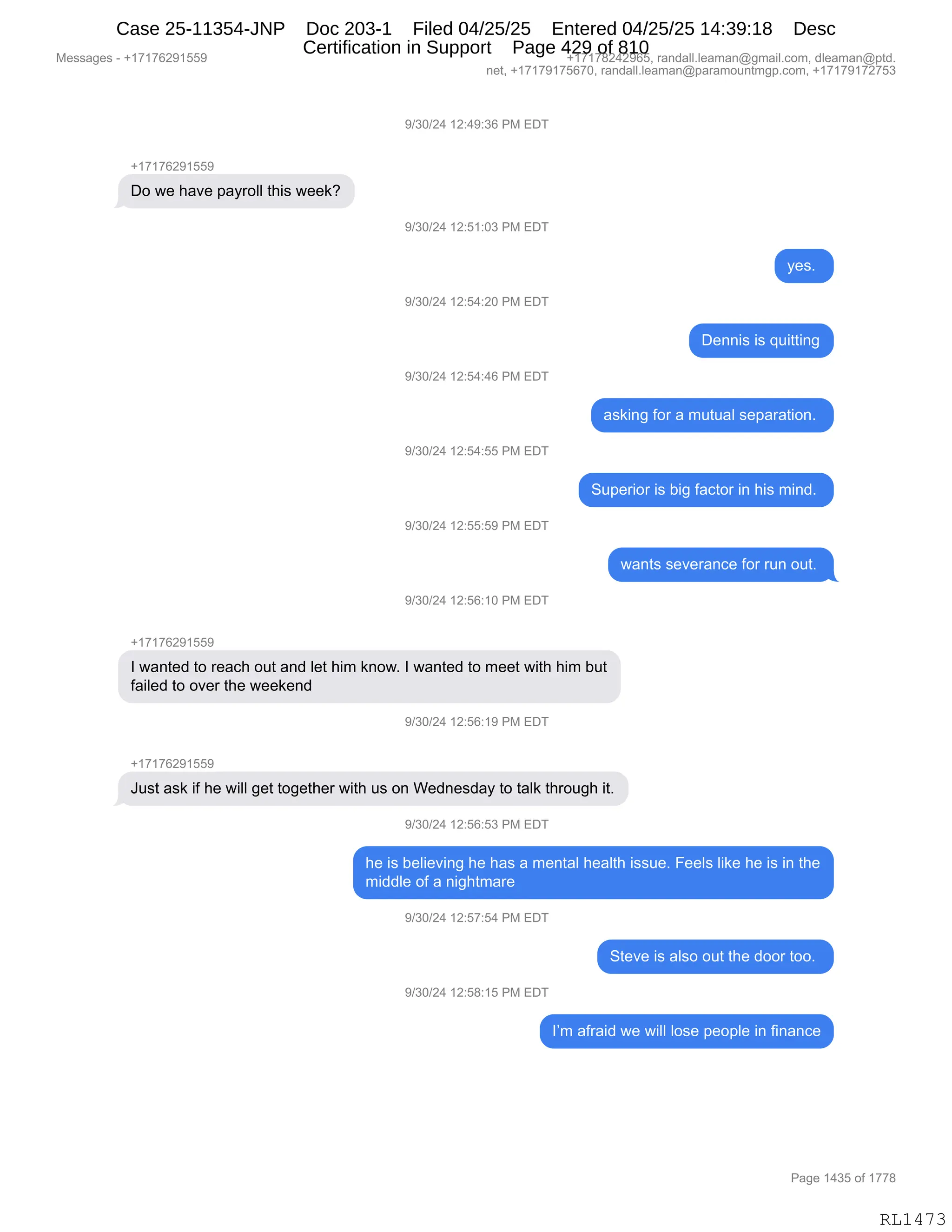 Messages - +17176291559
+17176291559
+17178242965, randall.leaman@gmail.com, dleaman@ptd.
net, +17179175670, randall.leaman@paramountmgp.com, +17179172753
9/30/24 12:49:36 PM EDT
Do we have payroll this week?
9/30/24 12:51:03 PM EDT
9/30/24 12:54:20 PM EDT
Dennis is quitting
9/30/24 12:54:46 PM EDT
asking for a mutual separation.
9/30/24 12:54:55 PM EDT
Superior is big factor in his mind.
9/30/24 12:55:59 PM EDT
wants severance for run out.
9/30/24 12:56:10 PM EDT
+17176291559
I wanted to reach out and let him know. I wanted to meet with him but
failed to over the weekend
9/30/24. iz:oo: iu rroi EDT
+17176291559
Just ask if he will get together with us on Wednesday to talk through it.
)/30/24 12:56:53 PM ED-1
he is believing he has a mental health issue. Feels like he is in the
middle of a nightmare
9/30/24 12:57:54 PM EDT
Steve is also out the door too.
9/30/24 12:58:15 PM EDT
I'm afraid we will lose people in finance
Page 1435 of 1778
RL1473
-)*O)J0,(J.0-.*I,N#,2T4
H(+(+IJ-(KK-
TD,7$,;&?$,=&F8DEE,9;"%,7$$<G
-)*O)J0,(J.K(.O*,N#,2T4
F$%B,
-)*O)J0,(J.K0.JO,N#,2T4
T$::"%,"%,]5"99":'
-)*O)J0,(J.K0.0I,N#,2T4
&%<":',MD8,&,6595&E,%$=&8&9"D:B,
-)*O)J0,(J.K0.KK,N#,2T4
35=$8"D8,"%,V"',M&A9D8,":,;"%,6":>B,
-)*O)J0,(J.KK.K-,N#,2T4
7&:9%,%$?$8&:A$,MD8,85:,D59B,
-)*O)J0,(J.KI.(O,N#,2T4
H(+(+IJ-(KK-
R,7&:9$>,9D,8$&A;,D59,&:>,E$9,;"6,<:D7B,R,7&:9$>,9D,6$$9,7"9;,;"6,V59
M&"E$>,9D,D?$8,9;$,7$$<$:>
-)*O)J0,(J.KI.(-,N#,2T4
H(+(+IJ-(KK-
a5%9,&%<,"M,;$,7"EE,'$9,9D'$9;$8,7"9;,5%,D:,C$>:$%>&F,9D,9&E<,9;8D5';,"9B
-)*O)J0,(J.KI.K*,N#,2T4
;$,"%,V$E"$?":',;$,;&%,&,6$:9&E,;$&E9;,"%%5$B,Z$$E%,E"<$,;$,"%,":,9;$
6">>E$,DM,&,:"';96&8$
-)*O)J0,(J.K+.K0,N#,2T4
39$?$,"%,&E%D,D59,9;$,>DD8,9DDB,
-)*O)J0,(J.K/.(K,N#,2T4
RP6,&M8&">,7$,7"EE,ED%$,=$D=E$,":,M":&:A$
#$%%&'$%,W,H(+(+IJ-(KK- H(+(+/J0J-IKX,8&:>&EEBE$&6&:Y'6&"EBAD6X,>E$&6&:Y=9>B
:$9X,H(+(+-(+KI+OX,8&:>&EEBE$&6&:Y=&8&6D5:96'=BAD6X,H(+(+-(+J+K*
N&'$,(0*K,DM,(++/
RL1473
Case 25-11354-JNP Doc 203-1 Filed 04/25/25 Entered 04/25/25 14:39:18 Desc
Certification in Support Page 429 of 810
 