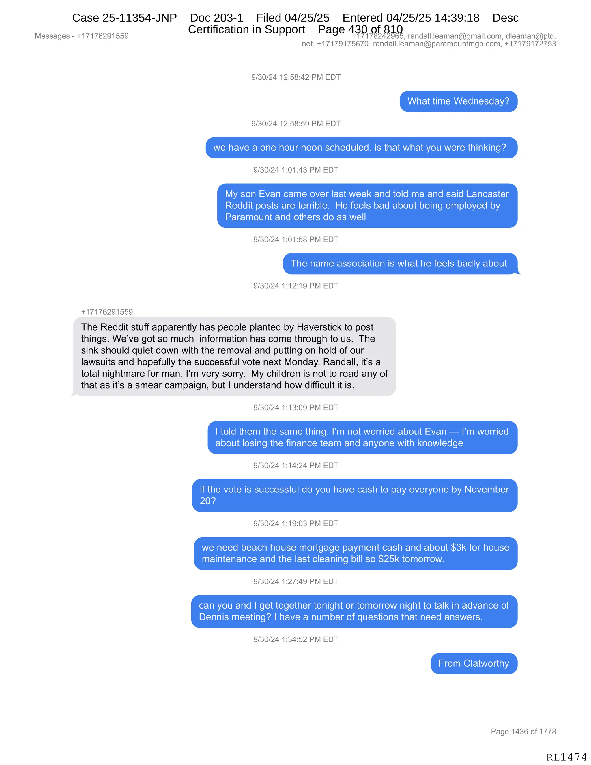 Messages - +17176291559 +17178242965, randall.leaman@gmail.com, dleaman@ptd.
net, +17179175670, randall.leaman@paramountmgp.com, +17179172753
9/30/24 12:58:42 PM EDT
What time Wednesday?
9/30/24 12:58:59 PM EDT
we have a one hour noon scheduled. is that what you were thinking?
9/30/24 1:01:43 PM EDT
My son Evan came over last week and told me and said Lancaster
Reddit posts are terrible. He feels bad about being employed by
Paramount and others do as well
9/30/24 1:01:58 PM EDT
The name association is what he feels badly about
9/30/24 1:12:19 PM EDT
+17176291559
The Reddit stuff apparently has people planted by Haverstick to post
things. We've got so much information has come through to us. The
sink should quiet down with the removal and putting on hold of our
lawsuits and hopefully the successful vote next Monday. Randall, it's a
total nightmare for man. I'm very sorry. My children is not to read any of
that as it's a smear campaign, but I understand how difficult it is.
9/30/24 1:13:09 PM EDT
I told them the same thing. I'm not worried about Evan — I'm worried
about losing the finance team and anyone with knowledge
9/30/24 1:14:24 PM EDT
if the vote is successful do you have cash to pay everyone by November
20?
9/30/24 1:19:03 PM EDT
we need beach house mortgage payment cash and about $3k for house
maintenance and the last cleaning bill so $25k tomorrow.
9/30/24 1:27:49 PM EDT
can you and I get together tonight or tomorrow night to talk in advance of
Dennis meeting? I have a number of questions that need answers.
9/30/24 1:34:52 PM EDT
From Clatworthy
Page 1436 of 1778
RL1474
-)*O)J0,(J.K/.0J,N#,2T4
C;&9,9"6$,C$>:$%>&FG
-)*O)J0,(J.K/.K-,N#,2T4
7$,;&?$,&,D:$,;D58,:DD:,%A;$>5E$>B,"%,9;&9,7;&9,FD5,7$8$,9;":<":'G,
-)*O)J0,(.O(.0*,N#,2T4
#F,%D:,2?&:,A&6$,D?$8,E&%9,7$$<,&:>,9DE>,6$,&:>,%&">,[&:A&%9$8
b$>>"9,=D%9%,&8$,9$88"VE$B,,_$,M$$E%,V&>,&VD59,V$":',$6=EDF$>,VF
N&8&6D5:9,&:>,D9;$8%,>D,&%,7$EE,
-)*O)J0,(.O(.K/,N#,2T4
4;$,:&6$,&%%DA"&9"D:,"%,7;&9,;$,M$$E%,V&>EF,&VD59,
-)*O)J0,(.(J.(-,N#,2T4
H(+(+IJ-(KK-
4;$,b$>>"9,%95MM,&==&8$:9EF,;&%,=$D=E$,=E&:9$>,VF,_&?$8%9"A<,9D,=D%9
9;":'%B,C$P?$,'D9,%D,65A;,,":MD86&9"D:,;&%,AD6$,9;8D5';,9D,5%B,,4;$
%":<,%;D5E>,]5"$9,>D7:,7"9;,9;$,8$6D?&E,&:>,=599":',D:,;DE>,DM,D58
E&7%5"9%,&:>,;D=$M5EEF,9;$,%5AA$%%M5E,?D9$,:$@9,#D:>&FB,b&:>&EEX,"9P%,&
9D9&E,:"';96&8$,MD8,6&:B,RP6,?$8F,%D88FB,,#F,A;"E>8$:,"%,:D9,9D,8$&>,&:F,DM
9;&9,&%,"9P%,&,%6$&8,A&6=&"':X,V59,R,5:>$8%9&:>,;D7,>"MM"A5E9,"9,"%B
-)*O)J0,(.(*.O-,N#,2T4
R,9DE>,9;$6,9;$,%&6$,9;":'B,RP6,:D9,7D88"$>,&VD59,2?&:,o,RP6,7D88"$>
&VD59,ED%":',9;$,M":&:A$,9$&6,&:>,&:FD:$,7"9;,<:D7E$>'$
-)*O)J0,(.(0.J0,N#,2T4
"M,9;$,?D9$,"%,%5AA$%%M5E,>D,FD5,;&?$,A&%;,9D,=&F,$?$8FD:$,VF,D?$6V$8
JOG
-)*O)J0,(.(-.O*,N#,2T4
7$,:$$>,V$&A;,;D5%$,6D89'&'$,=&F6$:9,A&%;,&:>,&VD59,^*<,MD8,;D5%$
6&":9$:&:A$,&:>,9;$,E&%9,AE$&:":',V"EE,%D,^JK<,9D6D88D7B
-)*O)J0,(.J+.0-,N#,2T4
A&:,FD5,&:>,R,'$9,9D'$9;$8,9D:"';9,D8,9D6D88D7,:"';9,9D,9&E<,":,&>?&:A$,DM
T$::"%,6$$9":'G,R,;&?$,&,:56V$8,DM,]5$%9"D:%,9;&9,:$$>,&:%7$8%B
-)*O)J0,(.*0.KJ,N#,2T4
Z8D6,LE&97D89;F
#$%%&'$%,W,H(+(+IJ-(KK- H(+(+/J0J-IKX,8&:>&EEBE$&6&:Y'6&"EBAD6X,>E$&6&:Y=9>B
:$9X,H(+(+-(+KI+OX,8&:>&EEBE$&6&:Y=&8&6D5:96'=BAD6X,H(+(+-(+J+K*
N&'$,(0*I,DM,(++/
RL1474
Case 25-11354-JNP Doc 203-1 Filed 04/25/25 Entered 04/25/25 14:39:18 Desc
Certification in Support Page 430 of 810
 