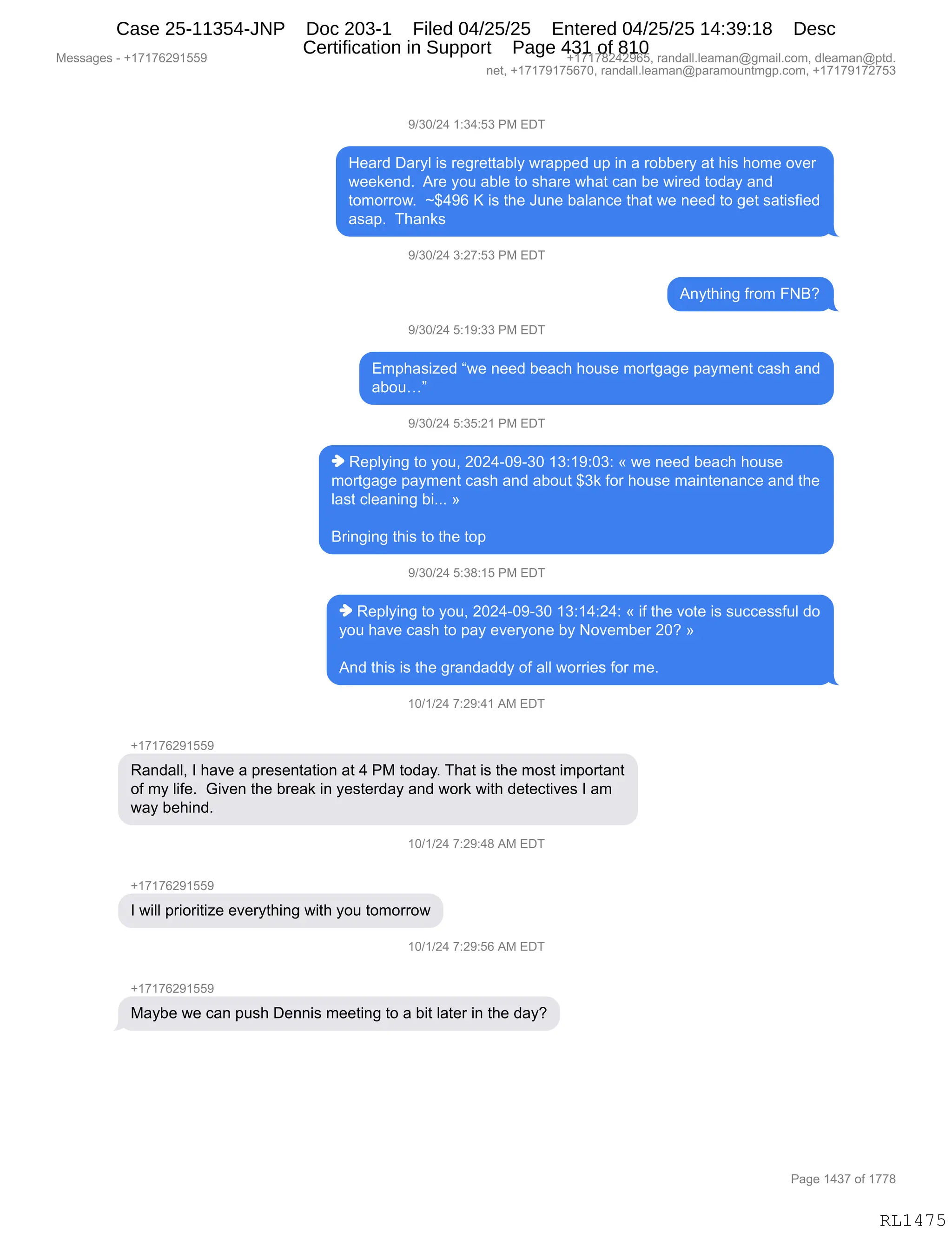 Messages - +17176291559 +17178242965, randall.leaman@gmail.com, dleaman@ptd.
net, +17179175670, randall.leaman@paramountmgp.com, +17179172753
9/30/24 1:34:53 PM EDT
Heard Daryl is regrettably wrapped up in a robbery at his home over
weekend. Are you able to share what can be wired today and
tomorrow. -$496 K is the June balance that we need to get satisfied
asap. Thanks
9/30/24 3:27:53 PM EDT
Anything from FNB?
9/30/24 5:19:33 PM EDT
Emphasized "we need beach house mortgage payment cash and
abou..."
9/30/24 5:35:21 PM EDT
♦ Replying to you, 2024-09-30 13:19:03: « we need beach house
mortgage payment cash and about $3k for house maintenance and the
last cleaning bi... »
Bringing this to the top
9/30/24 5:38:15 PM EDT
♦ Replying to you, 2024-09-30 13:14:24: « if the vote is successful do
you have cash to pay everyone by November 20? »
And this is the grandaddy of all worries for me.
10/1/24 7:29:41 AM EDT
+17176291559
Randall, I have a presentation at 4 PM today. That is the most important
of my life. Given the break in yesterday and work with detectives I am
way behind.
10/1/24 7:29:48 AM EDT
+17176291559
I will prioritize everything with you tomorrow
10/1/24 7:29:56 AM EDT
Maybe we can push Dennis meeting to a bit later in the day?
RL1475
-)*O)J0,(.*0.K*,N#,2T4
_$&8>,T&8FE,"%,8$'8$99&VEF,78&==$>,5=,":,&,8DVV$8F,&9,;"%,;D6$,D?$8
7$$<$:>B,,18$,FD5,&VE$,9D,%;&8$,7;&9,A&:,V$,7"8$>,9D>&F,&:>
9D6D88D7B,,‰^0-I,c,"%,9;$,a5:$,V&E&:A$,9;&9,7$,:$$>,9D,'$9,%&9"%M"$>
&%&=B,,4;&:<%
-)*O)J0,*.J+.K*,N#,2T4
1:F9;":',M8D6,ZeG
-)*O)J0,K.(-.**,N#,2T4
26=;&%"i$>,l7$,:$$>,V$&A;,;D5%$,6D89'&'$,=&F6$:9,A&%;,&:>
&VD5jm
-)*O)J0,K.*K.J(,N#,2T4
",b$=EF":',9D,FD5X,JOJ0WO-W*O,(*.(-.O*.,†,7$,:$$>,V$&A;,;D5%$
6D89'&'$,=&F6$:9,A&%;,&:>,&VD59,^*<,MD8,;D5%$,6&":9$:&:A$,&:>,9;$
E&%9,AE$&:":',V"BBB,‡
e8":'":',9;"%,9D,9;$,9D=,
-)*O)J0,K.*/.(K,N#,2T4
",b$=EF":',9D,FD5X,JOJ0WO-W*O,(*.(0.J0.,†,"M,9;$,?D9$,"%,%5AA$%%M5E,>D
FD5,;&?$,A&%;,9D,=&F,$?$8FD:$,VF,D?$6V$8,JOG,‡
1:>,9;"%,"%,9;$,'8&:>&>>F,DM,&EE,7D88"$%,MD8,6$B,,
(O)()J0,+.J-.0(,1#,2T4
H(+(+IJ-(KK-
b&:>&EEX,R,;&?$,&,=8$%$:9&9"D:,&9,0,N#,9D>&FB,4;&9,"%,9;$,6D%9,"6=D89&:9
DM,6F,E"M$B,,`"?$:,9;$,V8$&<,":,F$%9$8>&F,&:>,7D8<,7"9;,>$9$A9"?$%,R,&6
7&F,V$;":>B
(O)()J0,+.J-.0/,1#,2T4
H(+(+IJ-(KK-
R,7"EE,=8"D8"9"i$,$?$8F9;":',7"9;,FD5,9D6D88D7
(O)()J0,+.J-.KI,1#,2T4
H(+(+IJ-(KK-
#&FV$,7$,A&:,=5%;,T$::"%,6$$9":',9D,&,V"9,E&9$8,":,9;$,>&FG
#$%%&'$%,W,H(+(+IJ-(KK- H(+(+/J0J-IKX,8&:>&EEBE$&6&:Y'6&"EBAD6X,>E$&6&:Y=9>B
:$9X,H(+(+-(+KI+OX,8&:>&EEBE$&6&:Y=&8&6D5:96'=BAD6X,H(+(+-(+J+K*
N&'$,(0*+,DM,(++/
RL1475
Case 25-11354-JNP Doc 203-1 Filed 04/25/25 Entered 04/25/25 14:39:18 Desc
Certification in Support Page 431 of 810
 