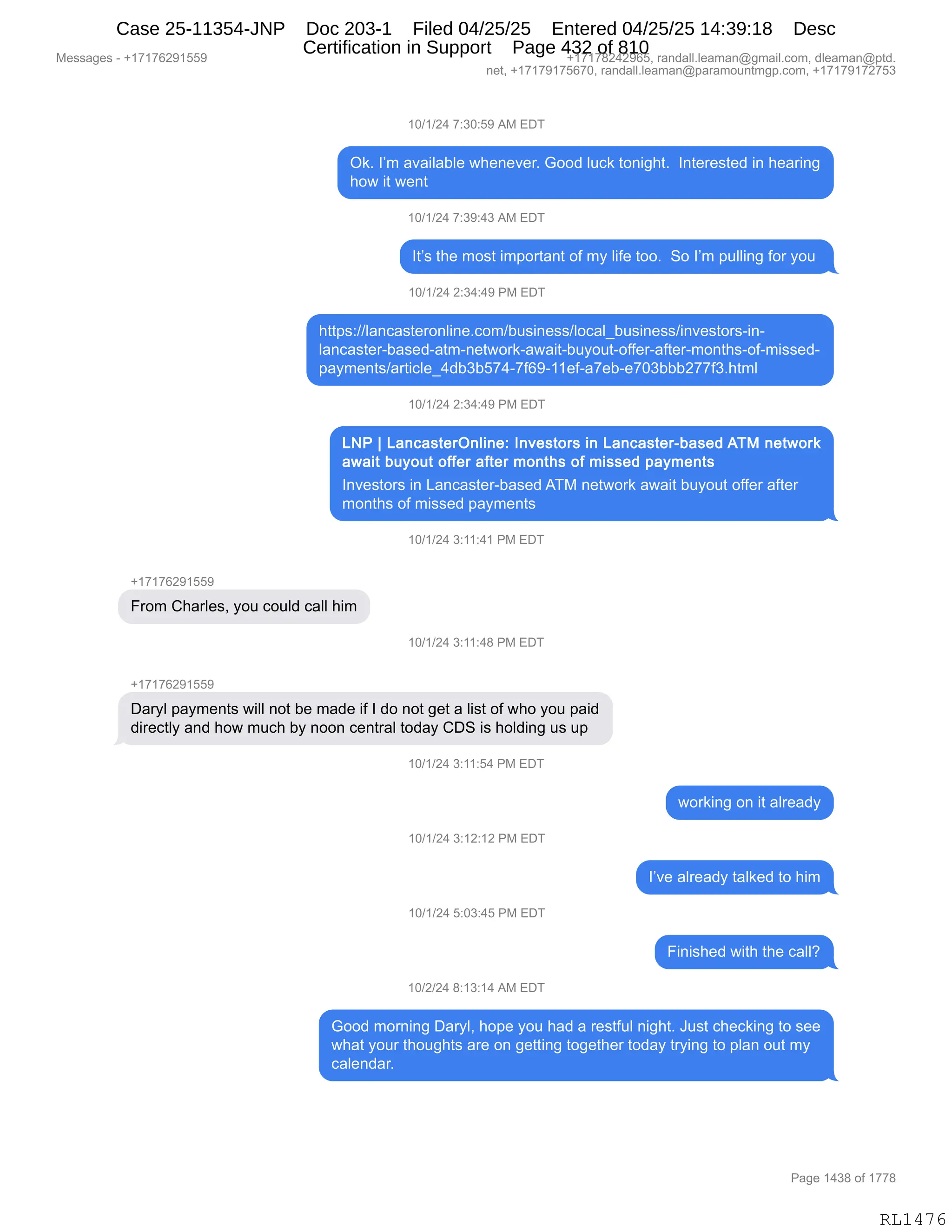 Messages - +17176291559 +17178242965, randall.leaman@gmail.com, dleaman@ptd.
net, +17179175670, randall.leaman@paramountmgp.com, +17179172753
10/1/24 7:30:59 AM EDT
Ok. I'm available whenever. Good luck tonight. Interested in hearing
how it went
10/1/24 7:39:43 AM EDT
It's the most important of my life too. So I'm pulling for you
10/1/24 2:34:49 PM EDT
https://lancasteronline.com/business/local_business/investors-in-
lancaster-based-atm-network-await-buyout-offer-after-months-of-missed-
payments/article_4db3b574-7f69-11ef-a7eb-e703bbb277f3.html
10/1/24 2:34:49 PM EDT
LNP 1 LancasterOnline: Investors in Lancaster-based ATM network
await buyout offer after months of missed payments
Investors in Lancaster-based ATM network await buyout offer after
months of missed payments
10/1/24 3:11:41 PM EDT
From Charles, you could call him
in/1/24 3:11:48 PM EDT
Daryl payments will not be made if I do not get a list of who you paid
directly and how much by noon central today CDS is holding us up
10/1/24 3:11:54 PM EDT
10/1/24 3:12:12 PM EDT
10/1/24 5:03:45 PM EDT
10/2/24 8:13:14 AM EDT
working on it already
l've already talked to him
Finished with the call?
Good moming Daryl, hope you had a restful night. Just checking to see
what your thoughts are on getting together today trying to plan out my
calendar.
Page 1438 of 1778
RL1476
(O)()J0,+.*O.K-,1#,2T4
Q<B,RP6,&?&"E&VE$,7;$:$?$8B,`DD>,E5A<,9D:"';9B,,R:9$8$%9$>,":,;$&8":'
;D7,"9,7$:9
(O)()J0,+.*-.0*,1#,2T4
R9P%,9;$,6D%9,"6=D89&:9,DM,6F,E"M$,9DDB,,3D,RP6,=5EE":',MD8,FD5,
(O)()J0,J.*0.0-,N#,2T4
;99=%.))E&:A&%9$8D:E":$BAD6)V5%":$%%)EDA&E{V5%":$%%)":?$%9D8%W":W
E&:A&%9$8WV&%$>W&96W:$97D8<W&7&"9WV5FD59WDMM$8W&M9$8W6D:9;%WDMW6"%%$>W
=&F6$:9%)&89"AE${0>V*VK+0W+MI-W(($MW&+$VW$+O*VVVJ++M*B;96E
(O)()J0,J.*0.0-,N#,2T4
R:?$%9D8%,":,[&:A&%9$8WV&%$>,14#,:$97D8<,&7&"9,V5FD59,DMM$8,&M9$8
6D:9;%,DM,6"%%$>,=&F6$:9%
(O)()J0,*.((.0(,N#,2T4
H(+(+IJ-(KK-
Z8D6,L;&8E$%X,FD5,AD5E>,A&EE,;"6
(O)()J0,*.((.0/,N#,2T4
H(+(+IJ-(KK-
T&8FE,=&F6$:9%,7"EE,:D9,V$,6&>$,"M,R,>D,:D9,'$9,&,E"%9,DM,7;D,FD5,=&">
>"8$A9EF,&:>,;D7,65A;,VF,:DD:,A$:98&E,9D>&F,LT3,"%,;DE>":',5%,5=
(O)()J0,*.((.K0,N#,2T4
7D8<":',D:,"9,&E8$&>F
(O)()J0,*.(J.(J,N#,2T4
RP?$,&E8$&>F,9&E<$>,9D,;"6
(O)()J0,K.O*.0K,N#,2T4
Z":"%;$>,7"9;,9;$,A&EEG
(O)J)J0,/.(*.(0,1#,2T4
`DD>,6D8:":',T&8FEX,;D=$,FD5,;&>,&,8$%9M5E,:"';9B,a5%9,A;$A<":',9D,%$$
7;&9,FD58,9;D5';9%,&8$,D:,'$99":',9D'$9;$8,9D>&F,98F":',9D,=E&:,D59,6F
A&E$:>&8B
#$%%&'$%,W,H(+(+IJ-(KK- H(+(+/J0J-IKX,8&:>&EEBE$&6&:Y'6&"EBAD6X,>E$&6&:Y=9>B
:$9X,H(+(+-(+KI+OX,8&:>&EEBE$&6&:Y=&8&6D5:96'=BAD6X,H(+(+-(+J+K*
N&'$,(0*/,DM,(++/
RL1476
Case 25-11354-JNP Doc 203-1 Filed 04/25/25 Entered 04/25/25 14:39:18 Desc
Certification in Support Page 432 of 810
 