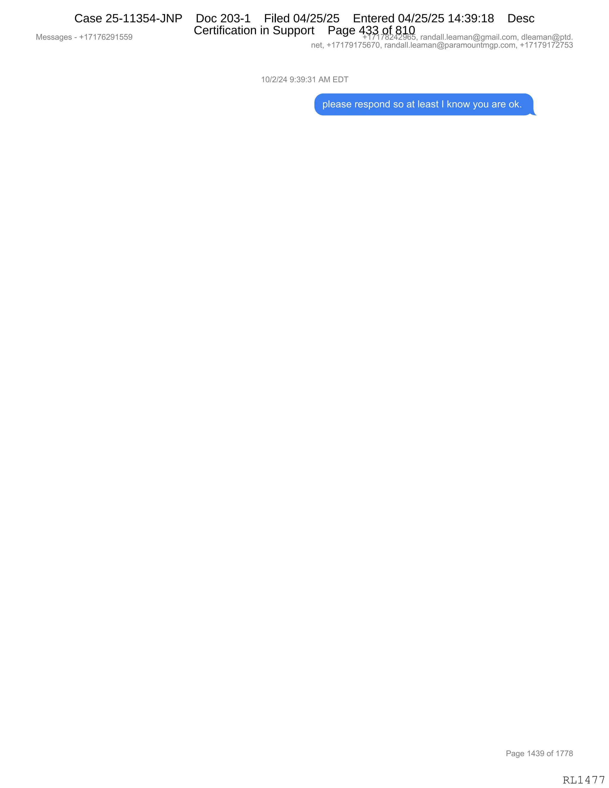 Messages - +17176291559 +17178242965, randall.leaman@gmail.com, dleaman@ptd.
net, +17179175670, randall.leaman@paramountmgp.com, +17179172753
10/2/24 9:39:31 AM EDT
please respond so at Ieast I know you are ok.
Page 1439 of 1778
RL1477
(O)J)J0,-.*-.*(,1#,2T4
=E$&%$,8$%=D:>,%D,&9,E$&%9,R,<:D7,FD5,&8$,D<B,
#$%%&'$%,W,H(+(+IJ-(KK- H(+(+/J0J-IKX,8&:>&EEBE$&6&:Y'6&"EBAD6X,>E$&6&:Y=9>B
:$9X,H(+(+-(+KI+OX,8&:>&EEBE$&6&:Y=&8&6D5:96'=BAD6X,H(+(+-(+J+K*
N&'$,(0*-,DM,(++/
RL1477
Case 25-11354-JNP Doc 203-1 Filed 04/25/25 Entered 04/25/25 14:39:18 Desc
Certification in Support Page 433 of 810
 
