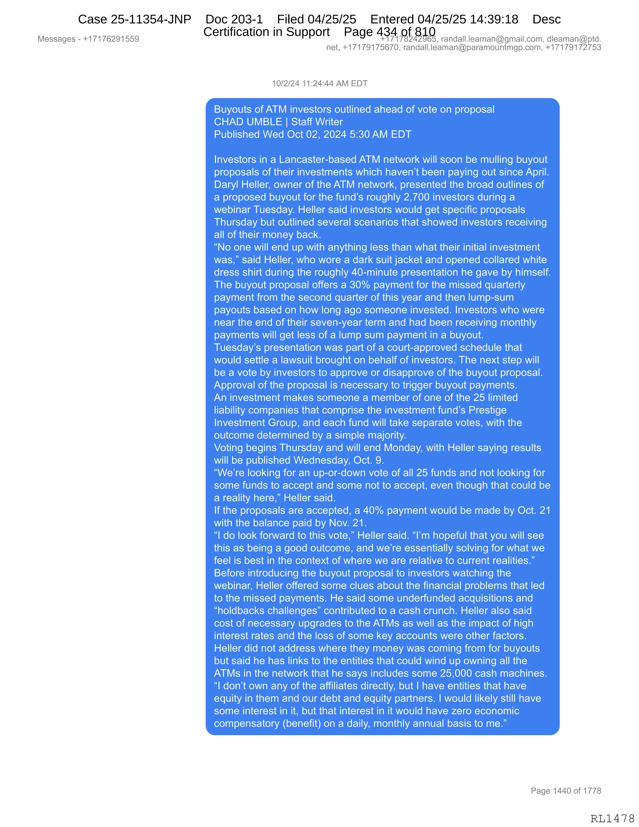 Messages - +17176291559 +17178242965, randall.leaman@gmail.com, dleaman@ptd.
net, +17179175670, randall.leaman@paramountmgp.com, +17179172753
10/2/24 11:24:44 AM EDT
Buyouts ofATM investors outlined ahead of vote on proposal
CHAD UMBLE 1 Staff Writer
Published Wed Oct 02, 2024 5:30AM EDT
Investors in a Lancaster-based ATM network will soon be mulling buyout
proposals of their investments which haven't been paying out since April.
Daryl Heller, owner of the ATM network, presented the broad outlines of
a proposed buyout for the fund's roughly 2,700 investors during a
webinar Tuesday. Heller said investors would get specific proposals
Thursday but outlined several scenarios that showed investors receiving
all of their money back.
"No one will end up with anything less than what their initial investment
was," said Heller, who wore a dark suit jacket and opened collared white
dress shirt during the roughly 40-minute presentation he gave by himself.
The buyout proposal offers a 30% payment for the missed quarterly
payment from the second quarter of this year and then lump-sum
payouts based on how long ago someone invested. Investors who were
near the end of their seven-year term and had been receiving monthly
payments will get less of a lump sum payment in a buyout.
Tuesday's presentation was parí of a court-approved schedule that
would settle a lawsuit brought on behalf of investors. The next step will
be a vote by investors to approve or disapprove of the buyout proposal.
Approval of the proposal is necessary to trigger buyout payments.
An investment makes someone a member of one of the 25 limited
liability companies that comprise the investment fund's Prestige
Investment Group, and each fund will take separate votes, with the
outcome determined by a simple majority.
Voting begins Thursday and will end Monday, with Heller saying results
will be published Wednesday, Oct. 9.
"We're looking for an up-or-down vote of all 25 funds and not looking for
some funds to accept and some not to accept, even though that could be
a reality here," Heller said.
If the proposals are accepted, a 40% payment would be made by Oct. 21
with the balance paid by Nov. 21.
"I do look forward to this vote," Heller said. "I'm hopeful that you will see
this as being a good outcome, and we're essentially solving for what we
feel is best in the context of where we are relative to current realities."
Before introducing the buyout proposal to investors watching the
webinar, Heller offered some clues about the financial problems that led
to the missed payments. He said some underfunded acquisitions and
"holdbacks challenges" contributed to a cash crunch. Heller also said
cost of necessary upgrades to the ATMs as well as the impact of high
interest rates and the loss of some key accounts were other factors.
Heller did not address where they money was coming from for buyouts
but said he has links to the entities that could wind up owning all the
ATMs in the network that he says includes some 25,000 cash machines.
"I don't own any of the affiliates directly, but I have entities that have
equity in them and our debt and equity partners. I would likely still have
some interest in it, but that interest in it would have zero economic
compensatory (benefit) on a daily, monthly annual basis to me."
Page 1440 of 1778
RL1478
(O)J)J0,((.J0.00,1#,2T4
e5FD59%,DM,14#,":?$%9D8%,D59E":$>,&;$&>,DM,?D9$,D:,=8D=D%&E
L_1T,d#e[2,‚,39&MM,C8"9$8
N5VE"%;$>,C$>,QA9,OJX,JOJ0,K.*O,1#,2T4
R:?$%9D8%,":,&,[&:A&%9$8WV&%$>,14#,:$97D8<,7"EE,%DD:,V$,65EE":',V5FD59
=8D=D%&E%,DM,9;$"8,":?$%96$:9%,7;"A;,;&?$:P9,V$$:,=&F":',D59,%":A$,1=8"EB
T&8FE,_$EE$8X,D7:$8,DM,9;$,14#,:$97D8<X,=8$%$:9$>,9;$,V8D&>,D59E":$%,DM
&,=8D=D%$>,V5FD59,MD8,9;$,M5:>P%,8D5';EF,JX+OO,":?$%9D8%,>58":',&
7$V":&8,45$%>&FB,_$EE$8,%&">,":?$%9D8%,7D5E>,'$9,%=$A"M"A,=8D=D%&E%
4;58%>&F,V59,D59E":$>,%$?$8&E,%A$:&8"D%,9;&9,%;D7$>,":?$%9D8%,8$A$"?":'
&EE,DM,9;$"8,6D:$F,V&A<B
lD,D:$,7"EE,$:>,5=,7"9;,&:F9;":',E$%%,9;&:,7;&9,9;$"8,":"9"&E,":?$%96$:9
7&%Xm,%&">,_$EE$8X,7;D,7D8$,&,>&8<,%5"9,U&A<$9,&:>,D=$:$>,ADEE&8$>,7;"9$
>8$%%,%;"89,>58":',9;$,8D5';EF,0OW6":59$,=8$%$:9&9"D:,;$,'&?$,VF,;"6%$EMB
4;$,V5FD59,=8D=D%&E,DMM$8%,&,*Ok,=&F6$:9,MD8,9;$,6"%%$>,]5&89$8EF
=&F6$:9,M8D6,9;$,%$AD:>,]5&89$8,DM,9;"%,F$&8,&:>,9;$:,E56=W%56
=&FD59%,V&%$>,D:,;D7,ED:',&'D,%D6$D:$,":?$%9$>B,R:?$%9D8%,7;D,7$8$
:$&8,9;$,$:>,DM,9;$"8,%$?$:WF$&8,9$86,&:>,;&>,V$$:,8$A$"?":',6D:9;EF
=&F6$:9%,7"EE,'$9,E$%%,DM,&,E56=,%56,=&F6$:9,":,&,V5FD59B
45$%>&FP%,=8$%$:9&9"D:,7&%,=&89,DM,&,AD589W&==8D?$>,%A;$>5E$,9;&9
7D5E>,%$99E$,&,E&7%5"9,V8D5';9,D:,V$;&EM,DM,":?$%9D8%B,4;$,:$@9,%9$=,7"EE
V$,&,?D9$,VF,":?$%9D8%,9D,&==8D?$,D8,>"%&==8D?$,DM,9;$,V5FD59,=8D=D%&EB
1==8D?&E,DM,9;$,=8D=D%&E,"%,:$A$%%&8F,9D,98"''$8,V5FD59,=&F6$:9%B
1:,":?$%96$:9,6&<$%,%D6$D:$,&,6$6V$8,DM,D:$,DM,9;$,JK,E"6"9$>
E"&V"E"9F,AD6=&:"$%,9;&9,AD6=8"%$,9;$,":?$%96$:9,M5:>P%,N8$%9"'$
R:?$%96$:9,`8D5=X,&:>,$&A;,M5:>,7"EE,9&<$,%$=&8&9$,?D9$%X,7"9;,9;$
D59AD6$,>$9$86":$>,VF,&,%"6=E$,6&UD8"9FB
fD9":',V$'":%,4;58%>&F,&:>,7"EE,$:>,#D:>&FX,7"9;,_$EE$8,%&F":',8$%5E9%
7"EE,V$,=5VE"%;$>,C$>:$%>&FX,QA9B,-B
lC$P8$,EDD<":',MD8,&:,5=WD8W>D7:,?D9$,DM,&EE,JK,M5:>%,&:>,:D9,EDD<":',MD8
%D6$,M5:>%,9D,&AA$=9,&:>,%D6$,:D9,9D,&AA$=9X,$?$:,9;D5';,9;&9,AD5E>,V$
&,8$&E"9F,;$8$Xm,_$EE$8,%&">B
RM,9;$,=8D=D%&E%,&8$,&AA$=9$>X,&,0Ok,=&F6$:9,7D5E>,V$,6&>$,VF,QA9B,J(
7"9;,9;$,V&E&:A$,=&">,VF,D?B,J(B
lR,>D,EDD<,MD87&8>,9D,9;"%,?D9$Xm,_$EE$8,%&">B,lRP6,;D=$M5E,9;&9,FD5,7"EE,%$$
9;"%,&%,V$":',&,'DD>,D59AD6$X,&:>,7$P8$,$%%$:9"&EEF,%DE?":',MD8,7;&9,7$
M$$E,"%,V$%9,":,9;$,AD:9$@9,DM,7;$8$,7$,&8$,8$E&9"?$,9D,A588$:9,8$&E"9"$%Bm
e$MD8$,":98D>5A":',9;$,V5FD59,=8D=D%&E,9D,":?$%9D8%,7&9A;":',9;$
7$V":&8X,_$EE$8,DMM$8$>,%D6$,AE5$%,&VD59,9;$,M":&:A"&E,=8DVE$6%,9;&9,E$>
9D,9;$,6"%%$>,=&F6$:9%B,_$,%&">,%D6$,5:>$8M5:>$>,&A]5"%"9"D:%,&:>
l;DE>V&A<%,A;&EE$:'$%m,AD:98"V59$>,9D,&,A&%;,A85:A;B,_$EE$8,&E%D,%&">
AD%9,DM,:$A$%%&8F,5='8&>$%,9D,9;$,14#%,&%,7$EE,&%,9;$,"6=&A9,DM,;"';
":9$8$%9,8&9$%,&:>,9;$,ED%%,DM,%D6$,<$F,&AAD5:9%,7$8$,D9;$8,M&A9D8%B
_$EE$8,>">,:D9,&>>8$%%,7;$8$,9;$F,6D:$F,7&%,AD6":',M8D6,MD8,V5FD59%
V59,%&">,;$,;&%,E":<%,9D,9;$,$:9"9"$%,9;&9,AD5E>,7":>,5=,D7:":',&EE,9;$
14#%,":,9;$,:$97D8<,9;&9,;$,%&F%,":AE5>$%,%D6$,JKXOOO,A&%;,6&A;":$%B
lR,>D:P9,D7:,&:F,DM,9;$,&MM"E"&9$%,>"8$A9EFX,V59,R,;&?$,$:9"9"$%,9;&9,;&?$
$]5"9F,":,9;$6,&:>,D58,>$V9,&:>,$]5"9F,=&89:$8%B,R,7D5E>,E"<$EF,%9"EE,;&?$
%D6$,":9$8$%9,":,"9X,V59,9;&9,":9$8$%9,":,"9,7D5E>,;&?$,i$8D,$AD:D6"A
AD6=$:%&9D8F,qV$:$M"9n,D:,&,>&"EFX,6D:9;EF,&::5&E,V&%"%,9D,6$Bm
#$%%&'$%,W,H(+(+IJ-(KK- H(+(+/J0J-IKX,8&:>&EEBE$&6&:Y'6&"EBAD6X,>E$&6&:Y=9>B
:$9X,H(+(+-(+KI+OX,8&:>&EEBE$&6&:Y=&8&6D5:96'=BAD6X,H(+(+-(+J+K*
N&'$,(00O,DM,(++/
RL1478
Case 25-11354-JNP Doc 203-1 Filed 04/25/25 Entered 04/25/25 14:39:18 Desc
Certification in Support Page 434 of 810
 