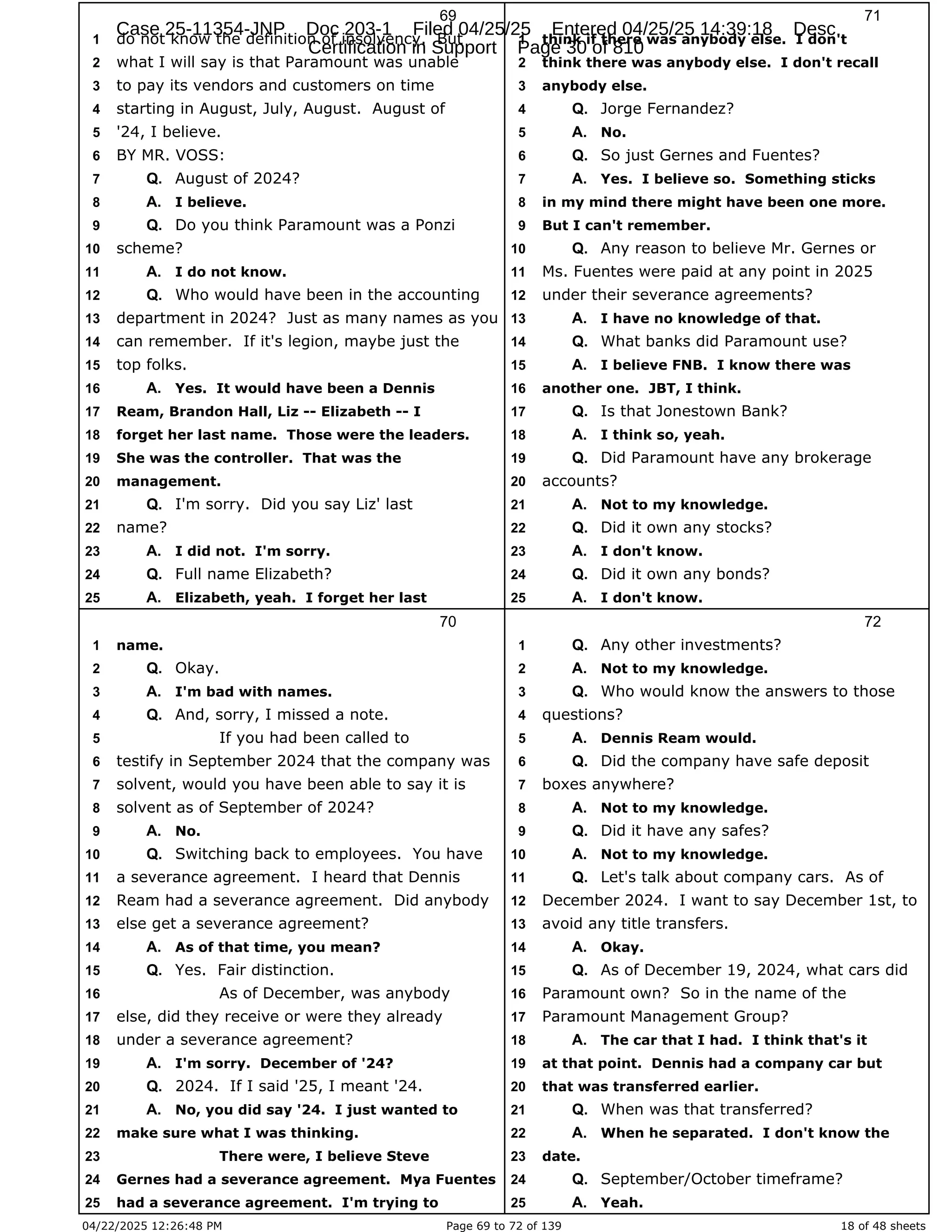 04/22/2025 12:26:48 PM Page 69 to 72 of 139 18 of 48 sheets
69
do not know the definition of insolvency. But
1
what I will say is that Paramount was unable
2
to pay its vendors and customers on time
3
starting in August, July, August. August of
4
'24, I believe.
5
BY MR. VOSS:
6
August of 2024?
7 Q.
I believe.
8 A.
Do you think Paramount was a Ponzi
9 Q.
scheme?
10
I do not know.
11 A.
Who would have been in the accounting
12 Q.
department in 2024? Just as many names as you
13
can remember. If it's legion, maybe just the
14
top folks.
15
Yes. It would have been a Dennis
16 A.
Ream, Brandon Hall, Liz -- Elizabeth -- I
17
forget her last name. Those were the leaders.
18
She was the controller. That was the
19
management.
20
I'm sorry. Did you say Liz' last
21 Q.
name?
22
I did not. I'm sorry.
23 A.
Full name Elizabeth?
24 Q.
Elizabeth, yeah. I forget her last
25 A.
70
name.
1
Okay.
2 Q.
I'm bad with names.
3 A.
And, sorry, I missed a note.
4 Q.
If you had been called to
5
testify in September 2024 that the company was
6
solvent, would you have been able to say it is
7
solvent as of September of 2024?
8
No.
9 A.
Switching back to employees. You have
10 Q.
a severance agreement. I heard that Dennis
11
Ream had a severance agreement. Did anybody
12
else get a severance agreement?
13
As of that time, you mean?
14 A.
Yes. Fair distinction.
15 Q.
As of December, was anybody
16
else, did they receive or were they already
17
under a severance agreement?
18
I'm sorry. December of '24?
19 A.
2024. If I said '25, I meant '24.
20 Q.
No, you did say '24. I just wanted to
21 A.
make sure what I was thinking.
22
There were, I believe Steve
23
Gernes had a severance agreement. Mya Fuentes
24
had a severance agreement. I'm trying to
25
71
think if there was anybody else. I don't
1
think there was anybody else. I don't recall
2
anybody else.
3
Jorge Fernandez?
4 Q.
No.
5 A.
So just Gernes and Fuentes?
6 Q.
Yes. I believe so. Something sticks
7 A.
in my mind there might have been one more.
8
But I can't remember.
9
Any reason to believe Mr. Gernes or
10 Q.
Ms. Fuentes were paid at any point in 2025
11
under their severance agreements?
12
I have no knowledge of that.
13 A.
What banks did Paramount use?
14 Q.
I believe FNB. I know there was
15 A.
another one. JBT, I think.
16
Is that Jonestown Bank?
17 Q.
I think so, yeah.
18 A.
Did Paramount have any brokerage
19 Q.
accounts?
20
Not to my knowledge.
21 A.
Did it own any stocks?
22 Q.
I don't know.
23 A.
Did it own any bonds?
24 Q.
I don't know.
25 A.
72
Any other investments?
1 Q.
Not to my knowledge.
2 A.
Who would know the answers to those
3 Q.
questions?
4
Dennis Ream would.
5 A.
Did the company have safe deposit
6 Q.
boxes anywhere?
7
Not to my knowledge.
8 A.
Did it have any safes?
9 Q.
Not to my knowledge.
10 A.
Let's talk about company cars. As of
11 Q.
December 2024. I want to say December 1st, to
12
avoid any title transfers.
13
Okay.
14 A.
As of December 19, 2024, what cars did
15 Q.
Paramount own? So in the name of the
16
Paramount Management Group?
17
The car that I had. I think that's it
18 A.
at that point. Dennis had a company car but
19
that was transferred earlier.
20
When was that transferred?
21 Q.
When he separated. I don't know the
22 A.
date.
23
September/October timeframe?
24 Q.
Yeah.
25 A.
Case 25-11354-JNP Doc 203-1 Filed 04/25/25 Entered 04/25/25 14:39:18 Desc
Certification in Support Page 30 of 810
 