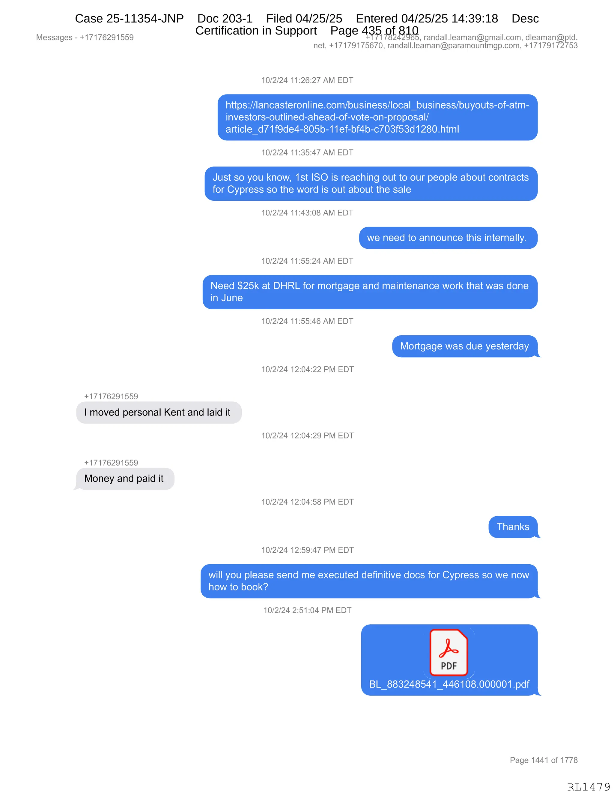 Messages - +17176291559 +17178242965, randall.leaman@gmail.com, dleaman@ptd.
net, +17179175670, randall.leaman@paramountmgp.com, +17179172753
10/2/24 11:26:27 AM EDT
https://lancasteronline.com/business/local_business/buyouts-of-atm-
investors-outlined-ahead-of-vote-on-proposal/
articled71f9de4-805b-11ef-bf4b-c703f53d1280.html
10/2/24 11:35:47 AM EDT
Just so you know, 1st ISO is reaching out to our people about contracts
for Cypress so the word is out about the sale
10/2/24 11:43:08 AM EDT
we need to announce this internally.
10/2/24 11:55:24 AM EDT
Need $25k at DHRL for mortgage and maintenance work that was done
in June
10/2/24 11:55:46 AM EDT
+17176291559
I moved personal Kent and laid it
+17176291559
Money and paid it
Mortgage was due yesterday
10/2/24 12:04:22 PM EDT
10/2/24 12:04:29 PM EDT
10/2/24 12:04:58 PM EDT
oca
10/2/24 12:59:47 PM EDT
will you please send me executed definitive docs for Cypress so we now
how to book?
10/2/24 2:51:04 PM EDT
PDF
BL_883248541_4461Ó8.000001.pdf
Page 1441 of 1778
RL1479
Case 25-11354-JNP Doc 203-1 Filed 04/25/25 Entered 04/25/25 14:39:18 Desc
Certification in Support Page 435 of 810
 