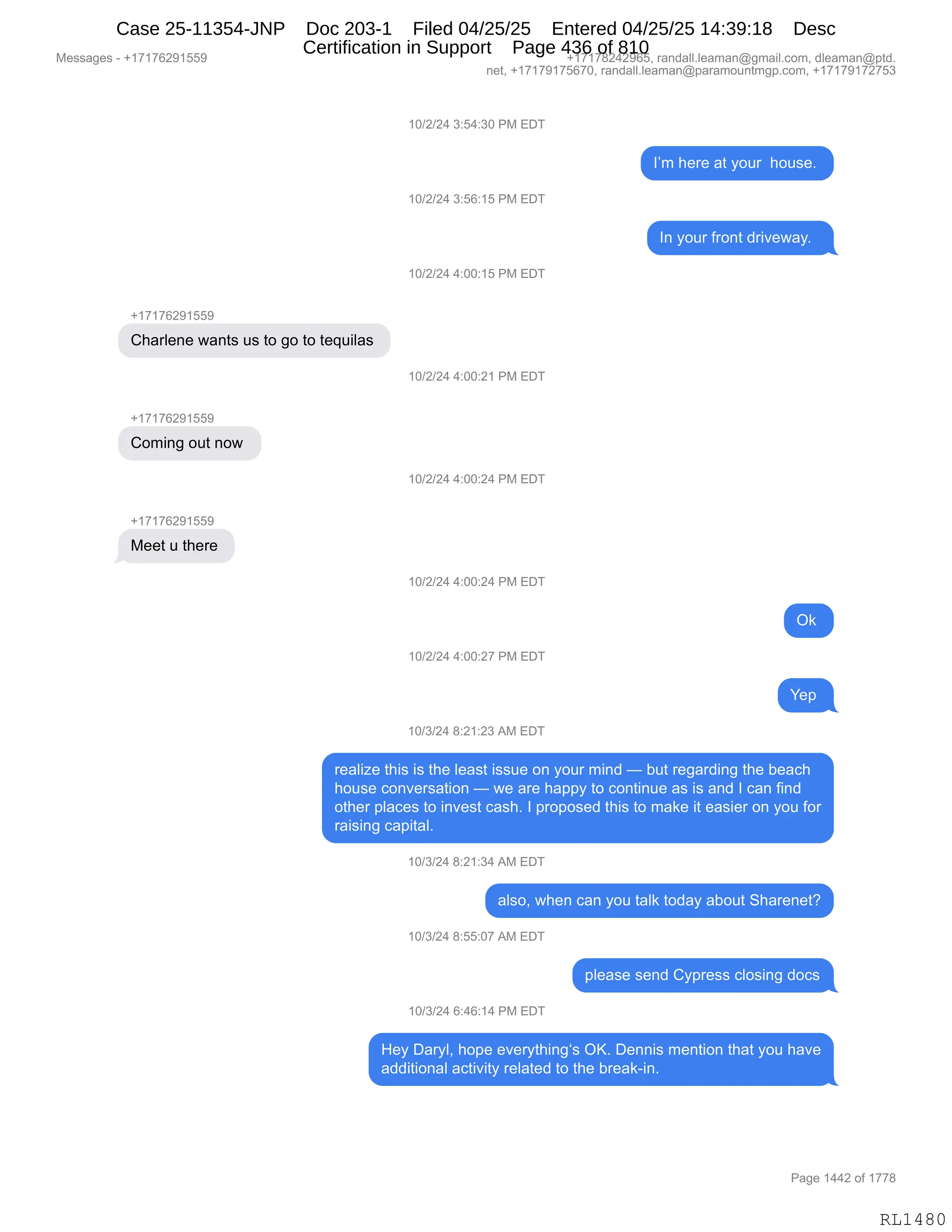 Messages - +17176291559 +17178242965, randall.leaman@gmail.com, dleaman@ptd.
net, +17179175670, randall.leaman@paramountmgp.com, +17179172753
Charlene wants us to go to tequilas
Coming out now
Meet u there
10/2/24 3:54:30 PM EDT
10/2/24 3:56:15 PM EDT
10/2/24 4:00:15 PM EDT
10/2/24 4:00:21 PM EDT
10/2/24 4:00:24 PM EDT
10/2/24 4:00:24 PM EDT
10/2/24 4:00:27 PM EDT
10/3/24 8:21:23 AM EDT
I'm here at your house.
In your front driveway.
Ok
Yep
realize this is the least issue on your mind — but regarding the beach
house conversation — we are happy to continue as is and I can find
other places to invest cash. I proposed this to make it easier on you for
raising capital.
10/3/24 8:21:34 AM EDT
also, when can you talk today about Sharenet?
10/3/24 8:55:07 AM EDT
please send Cypress closing docs
10/3/24 6:46:14 PM EDT
Hey Daryl, hope everything's OK. Dennis mention that you have
additional activity related to the break-in.
Page 1442 of 1778
RL1480
(O)J)J0,*.K0.*O,N#,2T4
RP6,;$8$,&9,FD58,,;D5%$B,
(O)J)J0,*.KI.(K,N#,2T4
R:,FD58,M8D:9,>8"?$7&FB,,
(O)J)J0,0.OO.(K,N#,2T4
H(+(+IJ-(KK-
L;&8E$:$,7&:9%,5%,9D,'D,9D,9$]5"E&%,
(O)J)J0,0.OO.J(,N#,2T4
H(+(+IJ-(KK-
LD6":',D59,:D7,
(O)J)J0,0.OO.J0,N#,2T4
H(+(+IJ-(KK-
#$$9,5,9;$8$,
(O)J)J0,0.OO.J0,N#,2T4
Q<,
(O)J)J0,0.OO.J+,N#,2T4
h$=,
(O)*)J0,/.J(.J*,1#,2T4
8$&E"i$,9;"%,"%,9;$,E$&%9,"%%5$,D:,FD58,6":>,o,V59,8$'&8>":',9;$,V$&A;
;D5%$,AD:?$8%&9"D:,o,7$,&8$,;&==F,9D,AD:9":5$,&%,"%,&:>,R,A&:,M":>
D9;$8,=E&A$%,9D,":?$%9,A&%;B,R,=8D=D%$>,9;"%,9D,6&<$,"9,$&%"$8,D:,FD5,MD8
8&"%":',A&="9&EB
(O)*)J0,/.J(.*0,1#,2T4
&E%DX,7;$:,A&:,FD5,9&E<,9D>&F,&VD59,3;&8$:$9G
(O)*)J0,/.KK.O+,1#,2T4
=E$&%$,%$:>,LF=8$%%,AED%":',>DA%
(O)*)J0,I.0I.(0,N#,2T4
_$F,T&8FEX,;D=$,$?$8F9;":'y%,QcB,T$::"%,6$:9"D:,9;&9,FD5,;&?$
&>>"9"D:&E,&A9"?"9F,8$E&9$>,9D,9;$,V8$&<W":B
#$%%&'$%,W,H(+(+IJ-(KK- H(+(+/J0J-IKX,8&:>&EEBE$&6&:Y'6&"EBAD6X,>E$&6&:Y=9>B
:$9X,H(+(+-(+KI+OX,8&:>&EEBE$&6&:Y=&8&6D5:96'=BAD6X,H(+(+-(+J+K*
N&'$,(00J,DM,(++/
RL1480
Case 25-11354-JNP Doc 203-1 Filed 04/25/25 Entered 04/25/25 14:39:18 Desc
Certification in Support Page 436 of 810
 