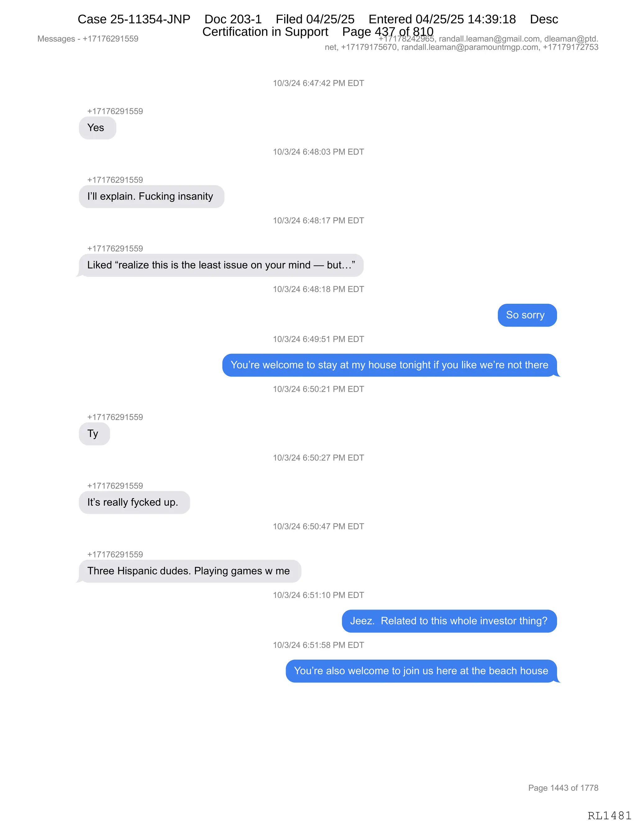 Messages - +17176291559 +17178242965, randall.leaman@gmail.com, dleaman@ptd.
net, +17179175670, randall.leaman@paramountmgp.com, +17179172753
+17176291559
Yes
I'II explain. Fucking insanity
+17176291559
10/3/24 6:47:42 PM EDT
10/3/24 6:48:03 PM EDT
10/3/24 6:48:17 PM EDT
Liked "realize this is the Ieast issue on your mind — but..."
+17176291559
Ty
It's really fycked up.
10/3/24 6:48:18 PM EDT
So sorry
10/3/24 6:49:51 PM EDT
You're welcome to stay at my house tonight if you like we're not there
10/3/24 6:50:21 PM EDT
10/3/24 6:50:27 PM EDT
10/3/24 6:50:47 PM EDT
Three Hispanic dudes. Playing games w me
,u/s/z4 6:51:10 PM EDT
Jeez. Related to this whole investor thing?
10/3/24 6:51:58 PM EDT
You're also welcome to join us here at the beach house
Page 1443 of 1778
RL1481
(O)*)J0,I.0+.0J,N#,2T4
H(+(+IJ-(KK-
h$%,
(O)*)J0,I.0/.O*,N#,2T4
H(+(+IJ-(KK-
RPEE,$@=E&":B,Z5A<":',":%&:"9F,
(O)*)J0,I.0/.(+,N#,2T4
H(+(+IJ-(KK-
["<$>,l8$&E"i$,9;"%,"%,9;$,E$&%9,"%%5$,D:,FD58,6":>,o,V59jm
(O)*)J0,I.0/.(/,N#,2T4
3D,%D88F,
(O)*)J0,I.0-.K(,N#,2T4
hD5P8$,7$EAD6$,9D,%9&F,&9,6F,;D5%$,9D:"';9,"M,FD5,E"<$,7$P8$,:D9,9;$8$
(O)*)J0,I.KO.J(,N#,2T4
H(+(+IJ-(KK-
4F,
(O)*)J0,I.KO.J+,N#,2T4
H(+(+IJ-(KK-
R9P%,8$&EEF,MFA<$>,5=B,
(O)*)J0,I.KO.0+,N#,2T4
H(+(+IJ-(KK-
4;8$$,_"%=&:"A,>5>$%B,NE&F":','&6$%,7,6$,
(O)*)J0,I.K(.(O,N#,2T4
a$$iB,,b$E&9$>,9D,9;"%,7;DE$,":?$%9D8,9;":'G
(O)*)J0,I.K(.K/,N#,2T4
hD5P8$,&E%D,7$EAD6$,9D,UD":,5%,;$8$,&9,9;$,V$&A;,;D5%$
#$%%&'$%,W,H(+(+IJ-(KK- H(+(+/J0J-IKX,8&:>&EEBE$&6&:Y'6&"EBAD6X,>E$&6&:Y=9>B
:$9X,H(+(+-(+KI+OX,8&:>&EEBE$&6&:Y=&8&6D5:96'=BAD6X,H(+(+-(+J+K*
N&'$,(00*,DM,(++/
RL1481
Case 25-11354-JNP Doc 203-1 Filed 04/25/25 Entered 04/25/25 14:39:18 Desc
Certification in Support Page 437 of 810
 