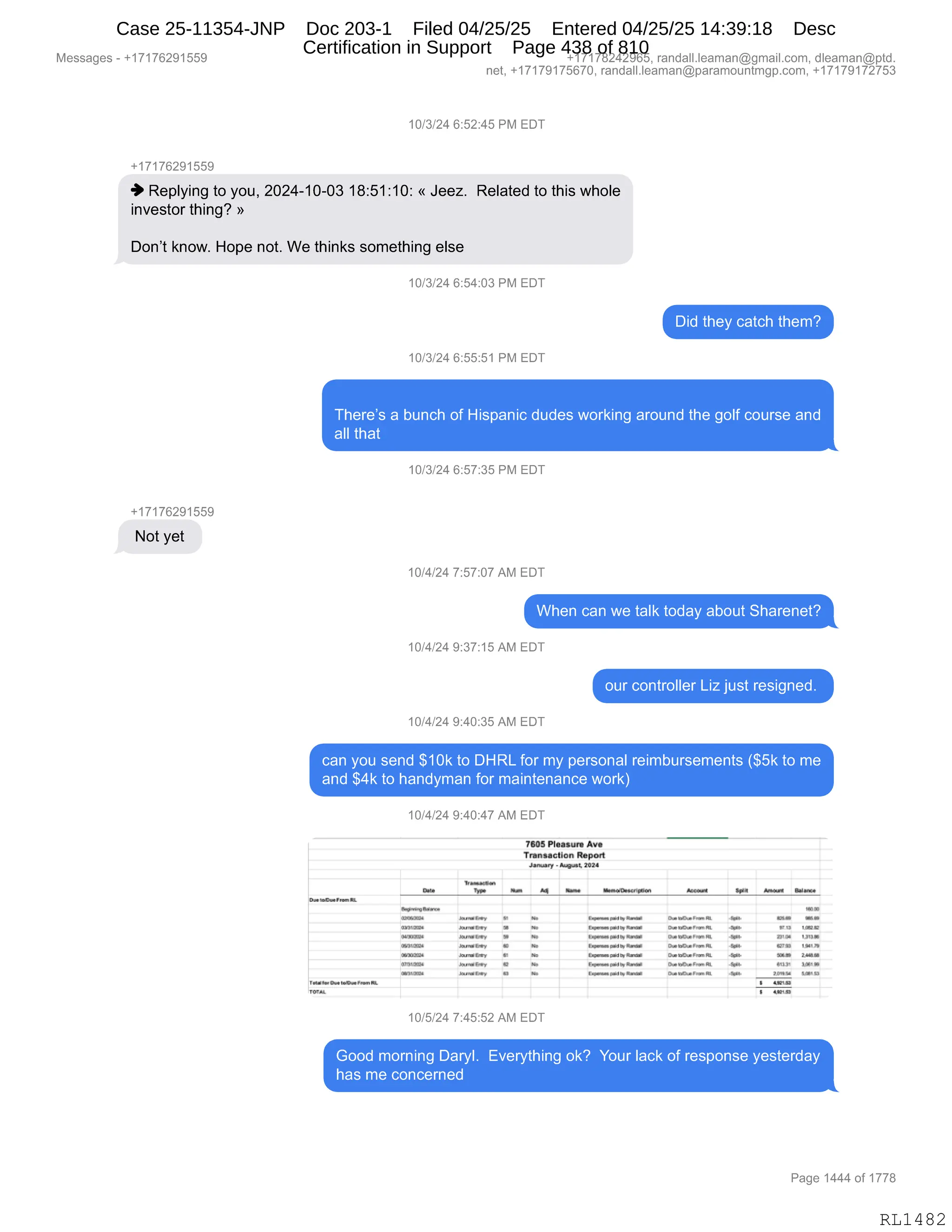 Messages - +17176291559 +17178242965, randall.leaman@gmail.com, dleaman@ptd.
net, +17179175670, randall.leaman@paramountmgp.com, +17179172753
10/3/24 6:52:45 PM EDT
+17176291559
Replying to you, 2024-10-03 18:51:10: « Jeez. Related to this whole
investor thing? »
Don't know. Hope not. We thinks something else
10/3/24 6:54:03 PM EDT
Did they catch them?
10/3/24 6:55:51 PM EDT
There's a bunch of Hispanic dudes working around the golf course and
all that
10/3/24 6:57:35 PM EDT
+17176291559
Not yet
10/4/24 7:57:07 AM EDT
When can we talk today about Sharenet?
10/4/24 9:37:15 AM EDT
our controller Liz just resigned.
10/4/24 9:40:35 AM EDT
can you send $10k to DHRL for my personal reimbursements ($5k to me
and $4k to handyman for maintenance work)
10/4/24 9:40:47 AM EDT
7605 Pleasure Ase
Tn'usadleu RepOrt
Cm.
lwrirldn
Januar,. - Augrasl, 2024
/4 11r. illemad~~ Mur» lo» S. Ezdrer.
,
I...... ~o. N.N.
.... ....." r No 4.•••••• N ~O ../...... a N 0. MON NOM
P.16El ..., 1 No ~.1 N.nar 044,20.4.4424 04 NO. ,li II 1.12
»~1», » . Imm. me
, l• .4~ N.....on 1.1. IN. 12144. 1211.
04~
~I /44•442444, 0 *4 E......11.~10 0,4044.4.4.n . *PM LINLI
ONNE. loar.ENA A No ~Lad 1.Rada Na.... RL N. ... 2.1
ORME.. le...ry • . ..... toRoor ....... PR •1121 Lana
ONNAM La. For . M. ..~.. iyRamo .......... Ha X.I.S. UN R.
• LIMAR
LIPA:
10/5/24 7:45:52 AM EDT
Good morning Daryl. Everything ok? Your lack of response yesterday
has me concerned
Page 1444 of 1778
RL1482
Case 25-11354-JNP Doc 203-1 Filed 04/25/25 Entered 04/25/25 14:39:18 Desc
Certification in Support Page 438 of 810
 