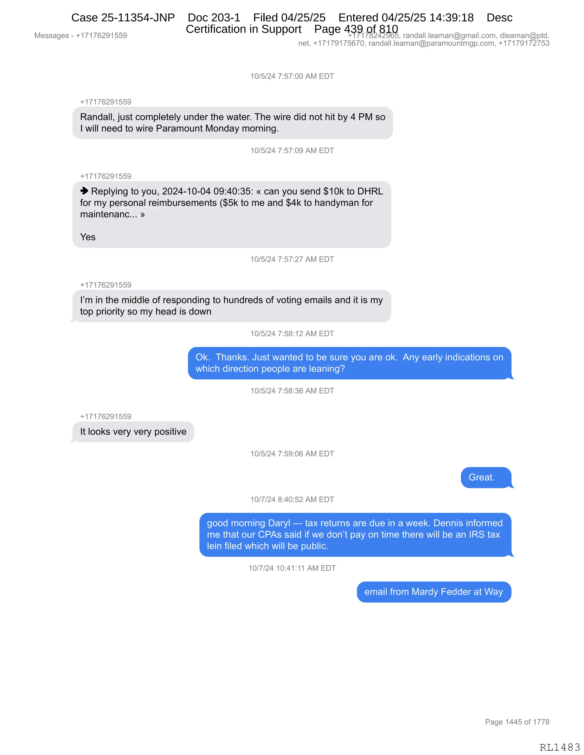 Messages - +17176291559 +17178242965, randall.leaman@gmail.com, dleaman@ptd.
net, +17179175670, randall.leaman@paramountmgp.com, +17179172753
10/5/24 7:57:00 AM EDT
-,17176291559
Randall, just completely under the water. The wire did not hit by 4 PM so
I will need to wire Paramount Monday morning.
U/5/24 7:57:U9 AM EL)I
+17176291559
♦ Replying to you, 2024-10-04 09:40:35: « can you send $10k to DHRL
for my personal reimbursements ($5k to me and $4k to handyman for
maintenanc... »
Yes
10/5/24 7:57:27 AM EDT
I'm in the middle of responding to hundreds of voting emails and it is my
top priority so my head is down
10/5/24 7:58:12 AM EDT
Ok. Thanks. Just wanted to be sure you are ok. Any early indications on
which direction people are leaning?
10/5/24 7:58:36 AM EDT
It looks very very positive
10/5/24 7:59:06 AM EDT
egt
10/7/24 8:40:52 AM EDT
good morning Daryl — tax returns are due in a week. Dennis informed
me that our CPAs said if we don't pay on time there will be an IRS tax
lein filed which will be public.
10/7/24 10:41:11 AM EDT
email from Mardy Fedder at Way
Page 1445 of 1778
RL1483
(O)K)J0,+.K+.OO,1#,2T4
H(+(+IJ-(KK-
b&:>&EEX,U5%9,AD6=E$9$EF,5:>$8,9;$,7&9$8B,4;$,7"8$,>">,:D9,;"9,VF,0,N#,%D
R,7"EE,:$$>,9D,7"8$,N&8&6D5:9,#D:>&F,6D8:":'B
(O)K)J0,+.K+.O-,1#,2T4
H(+(+IJ-(KK-
",b$=EF":',9D,FD5X,JOJ0W(OWO0,O-.0O.*K.,†,A&:,FD5,%$:>,^(O<,9D,T_b[
MD8,6F,=$8%D:&E,8$"6V58%$6$:9%,q^K<,9D,6$,&:>,^0<,9D,;&:>F6&:,MD8
6&":9$:&:ABBB,‡
h$%,
(O)K)J0,+.K+.J+,1#,2T4
H(+(+IJ-(KK-
RP6,":,9;$,6">>E$,DM,8$%=D:>":',9D,;5:>8$>%,DM,?D9":',$6&"E%,&:>,"9,"%,6F
9D=,=8"D8"9F,%D,6F,;$&>,"%,>D7:
(O)K)J0,+.K/.(J,1#,2T4
Q<B,,4;&:<%B,a5%9,7&:9$>,9D,V$,%58$,FD5,&8$,D<B,,1:F,$&8EF,":>"A&9"D:%,D:
7;"A;,>"8$A9"D:,=$D=E$,&8$,E$&:":'G
(O)K)J0,+.K/.*I,1#,2T4
H(+(+IJ-(KK-
R9,EDD<%,?$8F,?$8F,=D%"9"?$
(O)K)J0,+.K-.OI,1#,2T4
`8$&9B,,,
(O)+)J0,/.0O.KJ,1#,2T4
'DD>,6D8:":',T&8FE,o,9&@,8$958:%,&8$,>5$,":,&,7$$<B,T$::"%,":MD86$>
6$,9;&9,D58,LN1%,%&">,"M,7$,>D:P9,=&F,D:,9"6$,9;$8$,7"EE,V$,&:,Rb3,9&@
E$":,M"E$>,7;"A;,7"EE,V$,=5VE"AB,
(O)+)J0,(O.0(.((,1#,2T4
$6&"E,M8D6,#&8>F,Z$>>$8,&9,C&F
#$%%&'$%,W,H(+(+IJ-(KK- H(+(+/J0J-IKX,8&:>&EEBE$&6&:Y'6&"EBAD6X,>E$&6&:Y=9>B
:$9X,H(+(+-(+KI+OX,8&:>&EEBE$&6&:Y=&8&6D5:96'=BAD6X,H(+(+-(+J+K*
N&'$,(00K,DM,(++/
RL1483
Case 25-11354-JNP Doc 203-1 Filed 04/25/25 Entered 04/25/25 14:39:18 Desc
Certification in Support Page 439 of 810
 