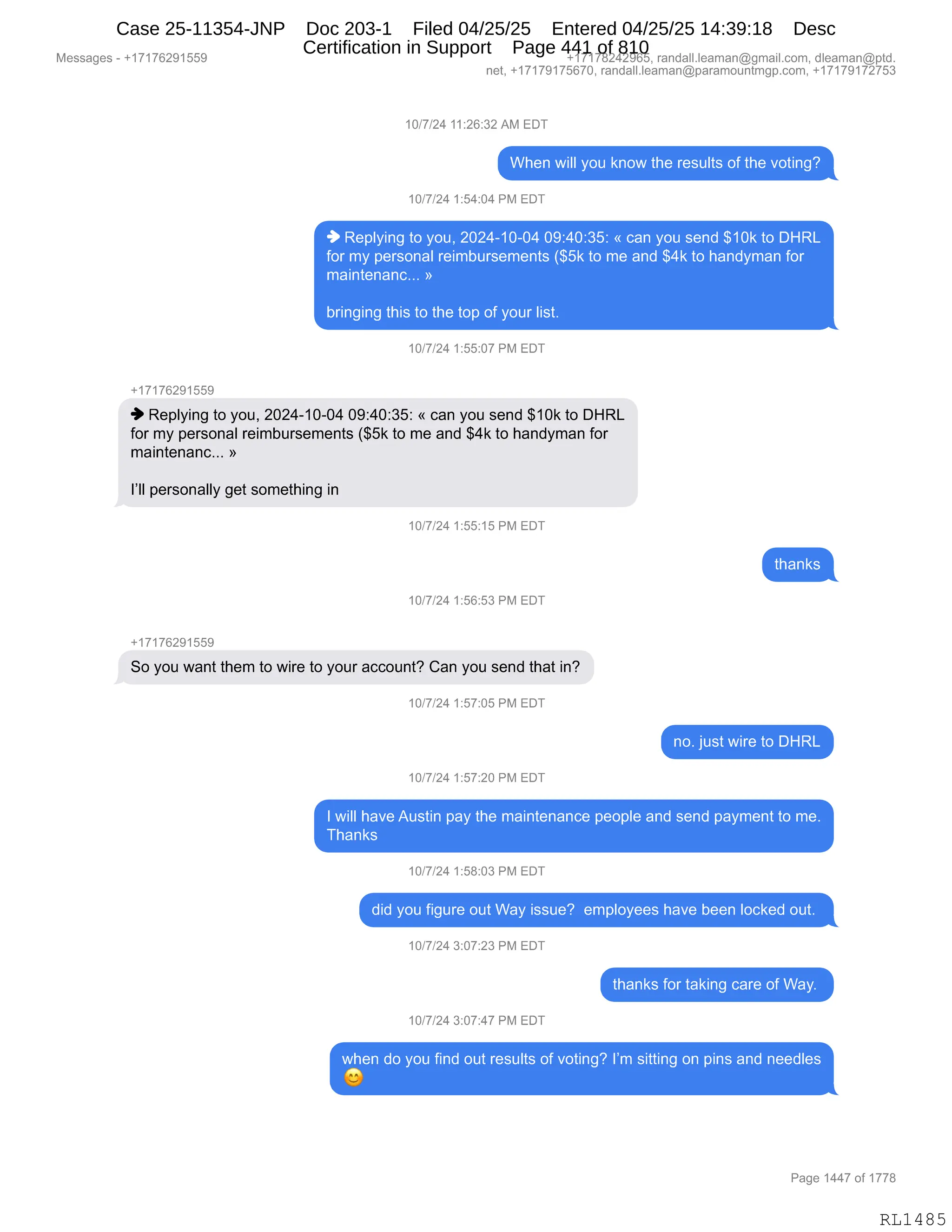 Messages - +17176291559 +17178242965, randall.leaman@gmail.com, dleaman@ptd.
net, +17179175670, randall.leaman@paramountmgp.com, +17179172753
10/7/24 11:26:32 AM EDT
When will you know the results of the voting?
10/7/24 1:54:04 PM EDT
Replying to you, 2024-10-04 09:40:35: « can you send $10k to DHRL
for my personal reimbursements ($5k to me and $4k to handyman for
maintenanc... »
bringing this to the top of your list.
10/7/24 1:55:07 PM EDT
+17176291559
Replying to you, 2024-10-04 09:40:35: « can you send $10k to DHRL
for my personal reimbursements ($5k to me and $4k to handyman for
maintenanc... »
personally get something in
10/7/24 1:55:15 PM EDT
10/7/24 1:56:53 PM EDT
+1717629155r
So you want them to wire to your account? Can you send that in?
10/7/24 1:57:05 PM EDT
no. just wire to DHRL
10/7/24 1:57:20 PM EDT
I will have Austin pay the maintenance people and send payment to me.
Thanks
10/7/24 1:58:03 PM EDT
did you figure out Way issue? employees have been locked out.
10/7/24 3:07:23 PM EDT
thanks for taking care of Way.
10/7/24 3:07:47 PM EDT
when do you find out results of voting? I'm sitting on pins and needles
Page 1447 of 1778
RL1485
Case 25-11354-JNP Doc 203-1 Filed 04/25/25 Entered 04/25/25 14:39:18 Desc
Certification in Support Page 441 of 810
 