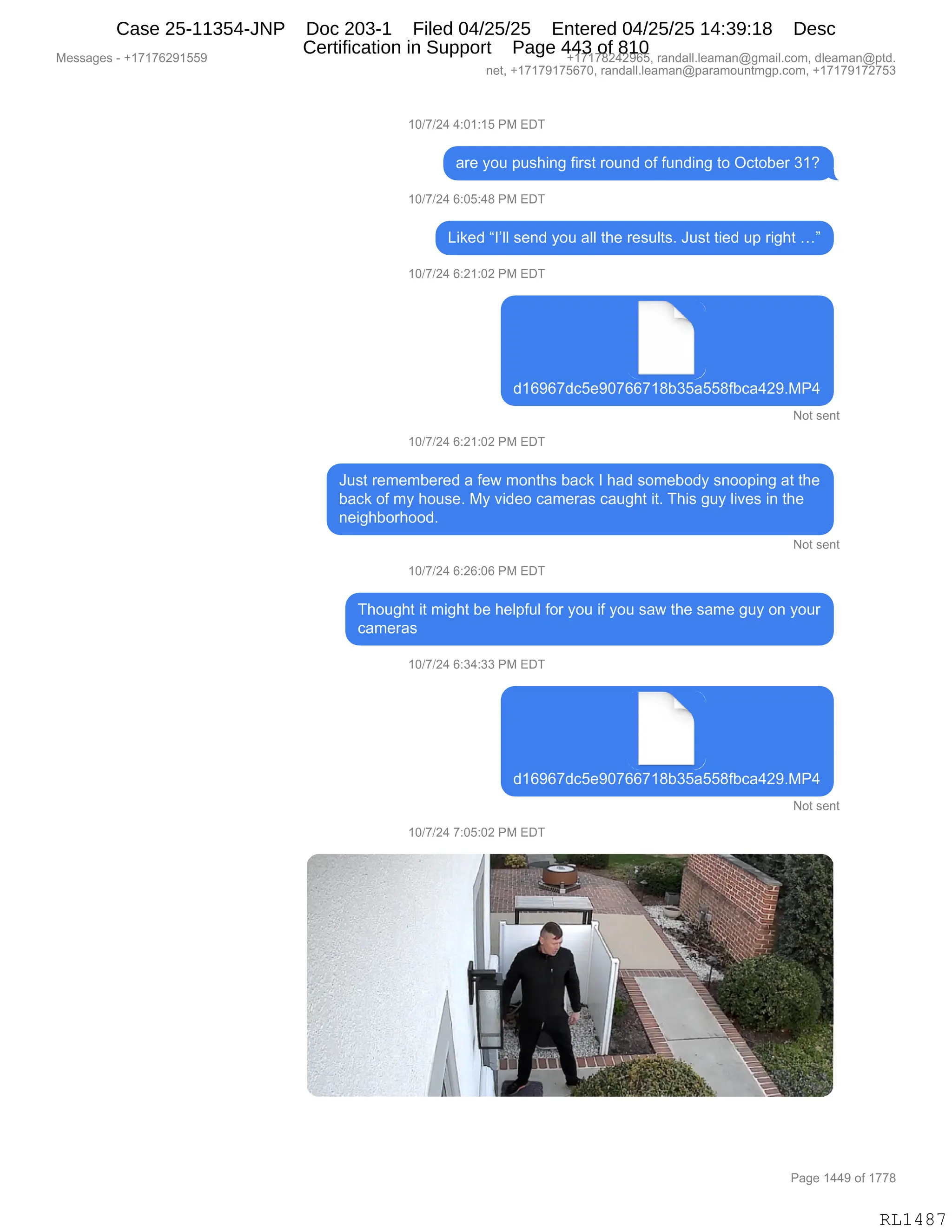 Messages - +17176291559 +17178242965, randall.leaman@gmail.com, dleaman@ptd.
net, +17179175670, randall.leaman@paramountmgp.com, +17179172753
10/7/24 4:01:15 PM EDT
are you pushing first round of funding to October 31?
10/7/24 6:05:48 PM EDT
Liked "1,11 send you all the results. Just tied up right ...
10/7/24 6:21:02 PM EDT
d16967dc5e90766718b35a558fbca429.MP4
Not sent
10/7/24 6:21:02 PM EDT
Just remembered a few months back 1 had somebody snooping at the
back of my house. My video cameras caught it. This guy lives in the
neighborhood.
Not sent
10/7/24 6:26:06 PM EDT
Thought it might be helpful for you if you saw the same guy on your
cameras
10/7/24 6:34:33 PM EDT
,
d16967dc5e90766718b35a558fbca429.MP4
Not sent
10/7/24 7:05:02 PM EDT
-
x
•
nwe "ffis.
-
‘—
Page 1449 of 1778
RL1487
Case 25-11354-JNP Doc 203-1 Filed 04/25/25 Entered 04/25/25 14:39:18 Desc
Certification in Support Page 443 of 810
 