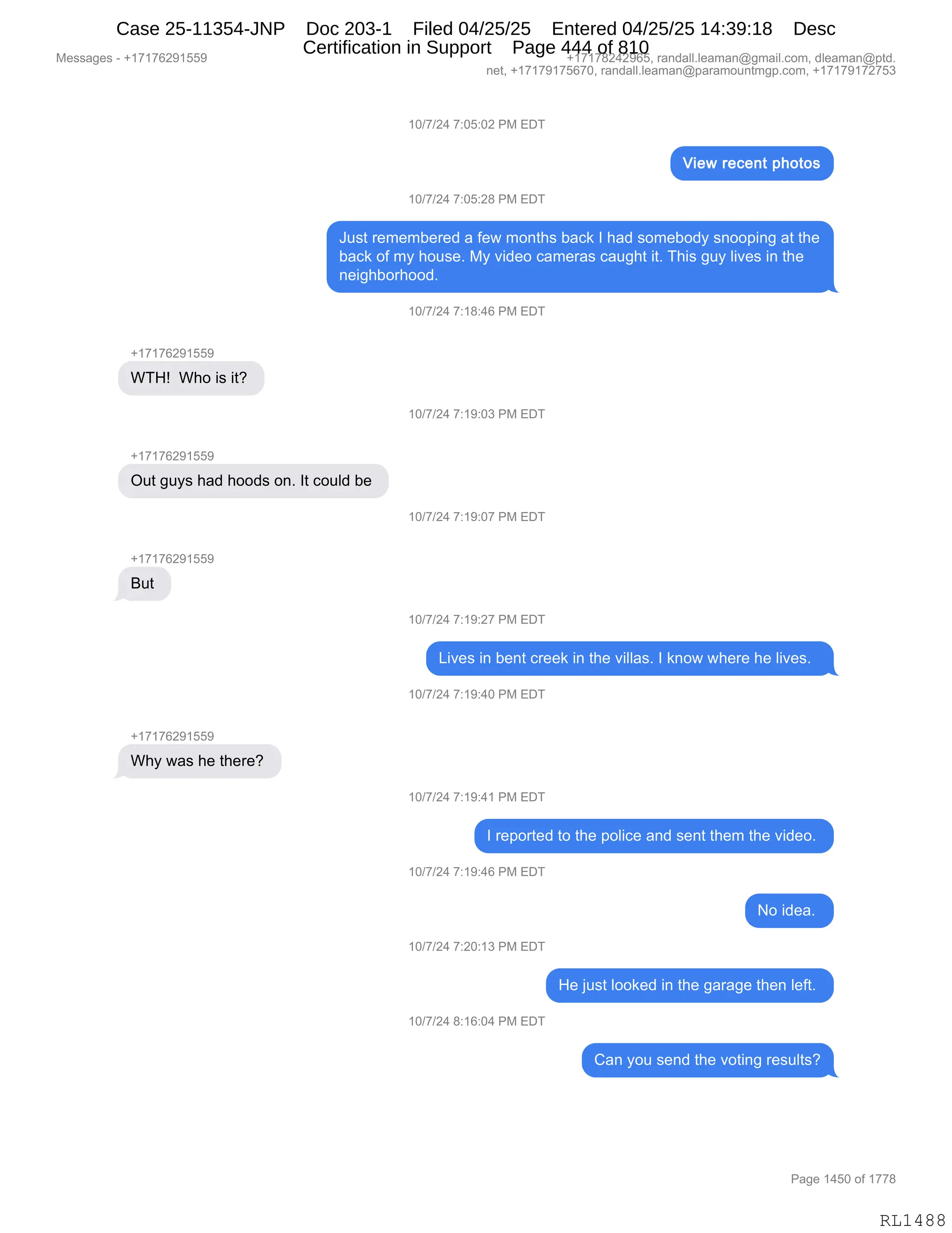 Messages - +17176291559 +17178242965, randall.leaman@gmail.com, dleaman@ptd.
net, +17179175670, randall.leaman@paramountmgp.com, +17179172753
10/7/24 7:05:02 PM EDT
View recent photos
10/7/24 7:05:28 PM EDT
Just remembered a few months back I had somebody snooping at the
back of my house. My video cameras caught it. This guy lives in the
neighborhood.
WTH! Who is it?
+17176291559
Out guys had hoods on. It could be
But
Why was he there?
10/7/24 7:18:46 PM EDT
10/7/24 7:19:03 PM EDT
10/7/24 7:19:07 PM EDT
10/7/24 7:19:27 PM EDT
Lives in bent creek in the villas. I know where he lives.
10/7/24 7:19:40 PM EDT
10/7/24 7:19:41 PM EDT
I reported to the police and sent them the video.
10/7/24 7:19:46 PM EDT
10/7/24 7:20:13 PM EDT
10/7/24 8:16:04 PM EDT
No idea.
He just looked in the garage then left.
Can you send the voting results?
Page 1450 of 1778
RL1488
(O)+)J0,+.OK.OJ,N#,2T4
(O)+)J0,+.OK.J/,N#,2T4
a5%9,8$6$6V$8$>,&,M$7,6D:9;%,V&A<,R,;&>,%D6$VD>F,%:DD=":',&9,9;$
V&A<,DM,6F,;D5%$B,#F,?">$D,A&6$8&%,A&5';9,"9B,4;"%,'5F,E"?$%,":,9;$
:$"';VD8;DD>B
(O)+)J0,+.(/.0I,N#,2T4
H(+(+IJ-(KK-
C4_g,,C;D,"%,"9G,
(O)+)J0,+.(-.O*,N#,2T4
H(+(+IJ-(KK-
Q59,'5F%,;&>,;DD>%,D:B,R9,AD5E>,V$,
(O)+)J0,+.(-.O+,N#,2T4
H(+(+IJ-(KK-
e59,
(O)+)J0,+.(-.J+,N#,2T4
["?$%,":,V$:9,A8$$<,":,9;$,?"EE&%B,R,<:D7,7;$8$,;$,E"?$%B,,
(O)+)J0,+.(-.0O,N#,2T4
H(+(+IJ-(KK-
C;F,7&%,;$,9;$8$G,
(O)+)J0,+.(-.0(,N#,2T4
R,8$=D89$>,9D,9;$,=DE"A$,&:>,%$:9,9;$6,9;$,?">$DB,
(O)+)J0,+.(-.0I,N#,2T4
D,">$&B,
(O)+)J0,+.JO.(*,N#,2T4
_$,U5%9,EDD<$>,":,9;$,'&8&'$,9;$:,E$M9B,
(O)+)J0,/.(I.O0,N#,2T4
L&:,FD5,%$:>,9;$,