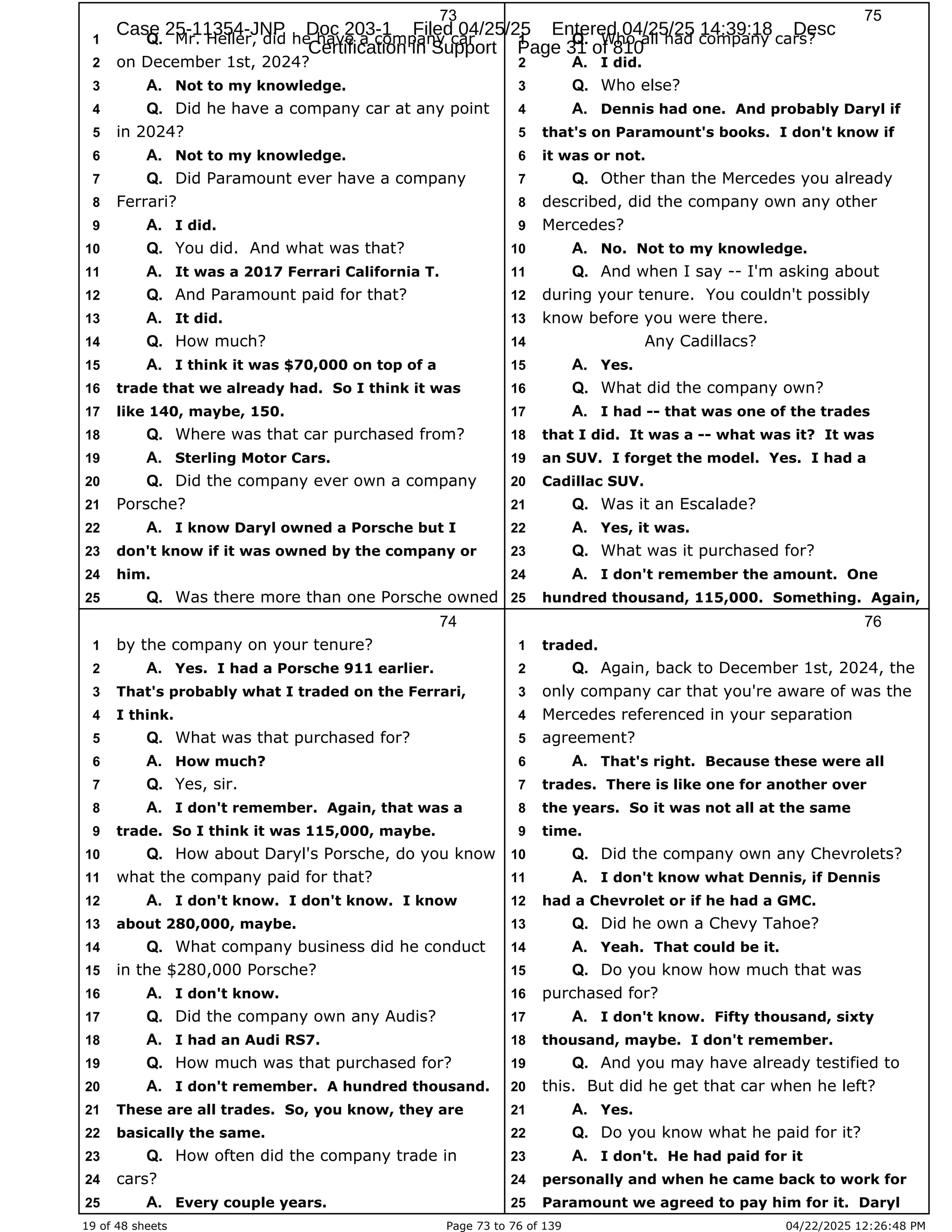 19 of 48 sheets Page 73 to 76 of 139 04/22/2025 12:26:48 PM
73
Mr. Heller, did he have a company car
1 Q.
on December 1st, 2024?
2
Not to my knowledge.
3 A.
Did he have a company car at any point
4 Q.
in 2024?
5
Not to my knowledge.
6 A.
Did Paramount ever have a company
7 Q.
Ferrari?
8
I did.
9 A.
You did. And what was that?
10 Q.
It was a 2017 Ferrari California T.
11 A.
And Paramount paid for that?
12 Q.
It did.
13 A.
How much?
14 Q.
I think it was $70,000 on top of a
15 A.
trade that we already had. So I think it was
16
like 140, maybe, 150.
17
Where was that car purchased from?
18 Q.
Sterling Motor Cars.
19 A.
Did the company ever own a company
20 Q.
Porsche?
21
I know Daryl owned a Porsche but I
22 A.
don't know if it was owned by the company or
23
him.
24
Was there more than one Porsche owned
25 Q.
74
by the company on your tenure?
1
Yes. I had a Porsche 911 earlier.
2 A.
That's probably what I traded on the Ferrari,
3
I think.
4
What was that purchased for?
5 Q.
How much?
6 A.
Yes, sir.
7 Q.
I don't remember. Again, that was a
8 A.
trade. So I think it was 115,000, maybe.
9
How about Daryl's Porsche, do you know
10 Q.
what the company paid for that?
11
I don't know. I don't know. I know
12 A.
about 280,000, maybe.
13
What company business did he conduct
14 Q.
in the $280,000 Porsche?
15
I don't know.
16 A.
Did the company own any Audis?
17 Q.
I had an Audi RS7.
18 A.
How much was that purchased for?
19 Q.
I don't remember. A hundred thousand.
20 A.
These are all trades. So, you know, they are
21
basically the same.
22
How often did the company trade in
23 Q.
cars?
24
Every couple years.
25 A.
75
Who all had company cars?
1 Q.
I did.
2 A.
Who else?
3 Q.
Dennis had one. And probably Daryl if
4 A.
that's on Paramount's books. I don't know if
5
it was or not.
6
Other than the Mercedes you already
7 Q.
described, did the company own any other
8
Mercedes?
9
No. Not to my knowledge.
10 A.
And when I say -- I'm asking about
11 Q.
during your tenure. You couldn't possibly
12
know before you were there.
13
Any Cadillacs?
14
Yes.
15 A.
What did the company own?
16 Q.
I had -- that was one of the trades
17 A.
that I did. It was a -- what was it? It was
18
an SUV. I forget the model. Yes. I had a
19
Cadillac SUV.
20
Was it an Escalade?
21 Q.
Yes, it was.
22 A.
What was it purchased for?
23 Q.
I don't remember the amount. One
24 A.
hundred thousand, 115,000. Something. Again,
25
76
traded.
1
Again, back to December 1st, 2024, the
2 Q.
only company car that you're aware of was the
3
Mercedes referenced in your separation
4
agreement?
5
That's right. Because these were all
6 A.
trades. There is like one for another over
7
the years. So it was not all at the same
8
time.
9
Did the company own any Chevrolets?
10 Q.
I don't know what Dennis, if Dennis
11 A.
had a Chevrolet or if he had a GMC.
12
Did he own a Chevy Tahoe?
13 Q.
Yeah. That could be it.
14 A.
Do you know how much that was
15 Q.
purchased for?
16
I don't know. Fifty thousand, sixty
17 A.
thousand, maybe. I don't remember.
18
And you may have already testified to
19 Q.
this. But did he get that car when he left?
20
Yes.
21 A.
Do you know what he paid for it?
22 Q.
I don't. He had paid for it
23 A.
personally and when he came back to work for
24
Paramount we agreed to pay him for it. Daryl
25
Case 25-11354-JNP Doc 203-1 Filed 04/25/25 Entered 04/25/25 14:39:18 Desc
Certification in Support Page 31 of 810
 