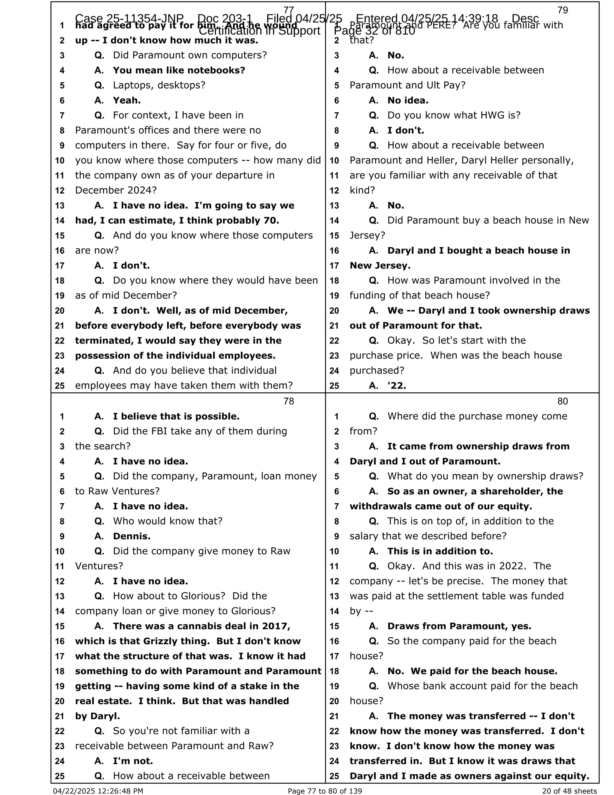 04/22/2025 12:26:48 PM Page 77 to 80 of 139 20 of 48 sheets
77
had agreed to pay it for him. And he wound
1
up -- I don't know how much it was.
2
Did Paramount own computers?
3 Q.
You mean like notebooks?
4 A.
Laptops, desktops?
5 Q.
Yeah.
6 A.
For context, I have been in
7 Q.
Paramount's offices and there were no
8
computers in there. Say for four or five, do
9
you know where those computers -- how many did
10
the company own as of your departure in
11
December 2024?
12
I have no idea. I'm going to say we
13 A.
had, I can estimate, I think probably 70.
14
And do you know where those computers
15 Q.
are now?
16
I don't.
17 A.
Do you know where they would have been
18 Q.
as of mid December?
19
I don't. Well, as of mid December,
20 A.
before everybody left, before everybody was
21
terminated, I would say they were in the
22
possession of the individual employees.
23
And do you believe that individual
24 Q.
employees may have taken them with them?
25
78
I believe that is possible.
1 A.
Did the FBI take any of them during
2 Q.
the search?
3
I have no idea.
4 A.
Did the company, Paramount, loan money
5 Q.
to Raw Ventures?
6
I have no idea.
7 A.
Who would know that?
8 Q.
Dennis.
9 A.
Did the company give money to Raw
10 Q.
Ventures?
11
I have no idea.
12 A.
How about to Glorious? Did the
13 Q.
company loan or give money to Glorious?
14
There was a cannabis deal in 2017,
15 A.
which is that Grizzly thing. But I don't know
16
what the structure of that was. I know it had
17
something to do with Paramount and Paramount
18
getting -- having some kind of a stake in the
19
real estate. I think. But that was handled
20
by Daryl.
21
So you're not familiar with a
22 Q.
receivable between Paramount and Raw?
23
I'm not.
24 A.
How about a receivable between
25 Q.
79
Paramount and PERE? Are you familiar with
1
that?
2
No.
3 A.
How about a receivable between
4 Q.
Paramount and Ult Pay?
5
No idea.
6 A.
Do you know what HWG is?
7 Q.
I don't.
8 A.
How about a receivable between
9 Q.
Paramount and Heller, Daryl Heller personally,
10
are you familiar with any receivable of that
11
kind?
12
No.
13 A.
Did Paramount buy a beach house in New
14 Q.
Jersey?
15
Daryl and I bought a beach house in
16 A.
New Jersey.
17
How was Paramount involved in the
18 Q.
funding of that beach house?
19
We -- Daryl and I took ownership draws
20 A.
out of Paramount for that.
21
Okay. So let's start with the
22 Q.
purchase price. When was the beach house
23
purchased?
24
'22.
25 A.
80
Where did the purchase money come
1 Q.
from?
2
It came from ownership draws from
3 A.
Daryl and I out of Paramount.
4
What do you mean by ownership draws?
5 Q.
So as an owner, a shareholder, the
6 A.
withdrawals came out of our equity.
7
This is on top of, in addition to the
8 Q.
salary that we described before?
9
This is in addition to.
10 A.
Okay. And this was in 2022. The
11 Q.
company -- let's be precise. The money that
12
was paid at the settlement table was funded
13
by --
14
Draws from Paramount, yes.
15 A.
So the company paid for the beach
16 Q.
house?
17
No. We paid for the beach house.
18 A.
Whose bank account paid for the beach
19 Q.
house?
20
The money was transferred -- I don't
21 A.
know how the money was transferred. I don't
22
know. I don't know how the money was
23
transferred in. But I know it was draws that
24
Daryl and I made as owners against our equity.
25
Case 25-11354-JNP Doc 203-1 Filed 04/25/25 Entered 04/25/25 14:39:18 Desc
Certification in Support Page 32 of 810
 
