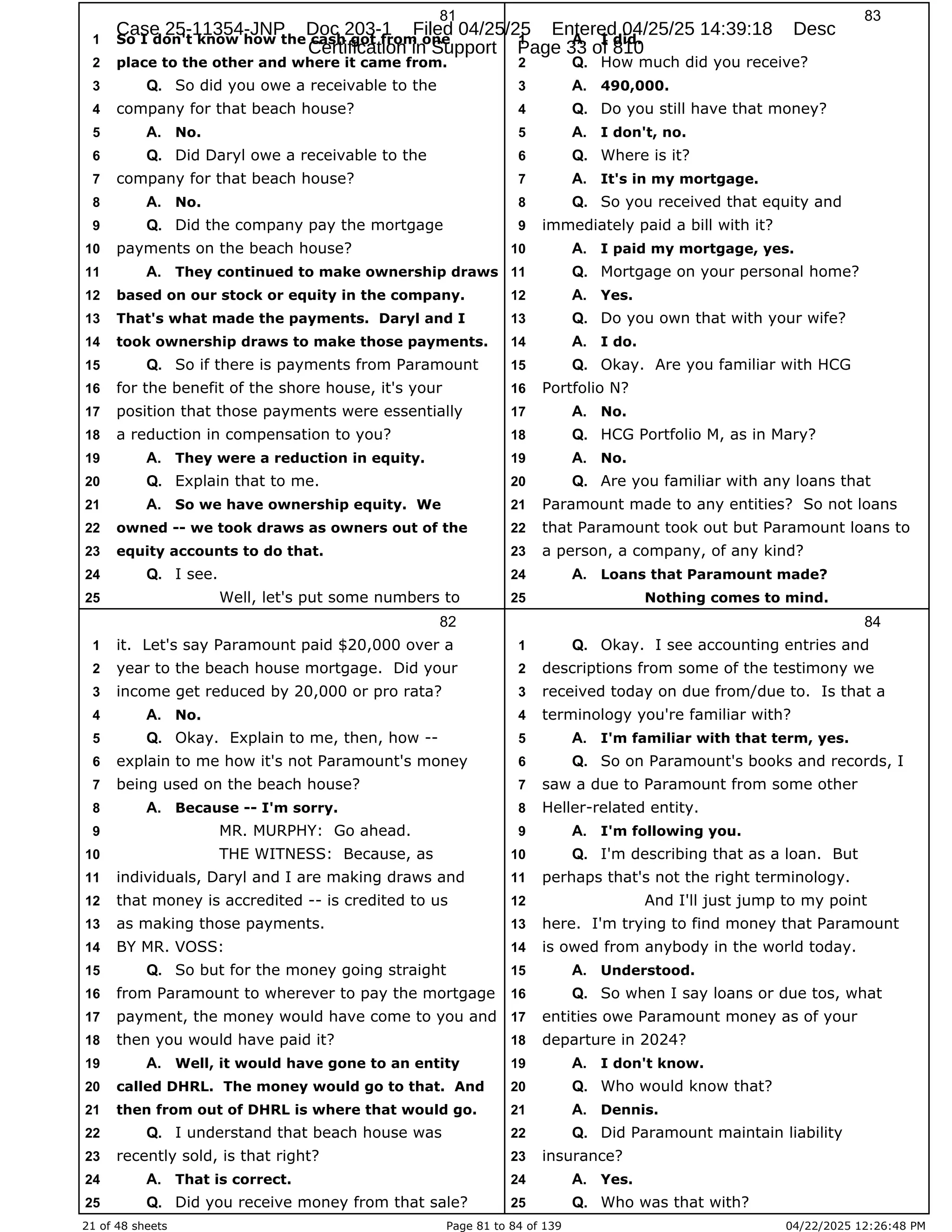 21 of 48 sheets Page 81 to 84 of 139 04/22/2025 12:26:48 PM
81
So I don't know how the cash got from one
1
place to the other and where it came from.
2
So did you owe a receivable to the
3 Q.
company for that beach house?
4
No.
5 A.
Did Daryl owe a receivable to the
6 Q.
company for that beach house?
7
No.
8 A.
Did the company pay the mortgage
9 Q.
payments on the beach house?
10
They continued to make ownership draws
11 A.
based on our stock or equity in the company.
12
That's what made the payments. Daryl and I
13
took ownership draws to make those payments.
14
So if there is payments from Paramount
15 Q.
for the benefit of the shore house, it's your
16
position that those payments were essentially
17
a reduction in compensation to you?
18
They were a reduction in equity.
19 A.
Explain that to me.
20 Q.
So we have ownership equity. We
21 A.
owned -- we took draws as owners out of the
22
equity accounts to do that.
23
I see.
24 Q.
Well, let's put some numbers to
25
82
it. Let's say Paramount paid $20,000 over a
1
year to the beach house mortgage. Did your
2
income get reduced by 20,000 or pro rata?
3
No.
4 A.
Okay. Explain to me, then, how --
5 Q.
explain to me how it's not Paramount's money
6
being used on the beach house?
7
Because -- I'm sorry.
8 A.
MR. MURPHY: Go ahead.
9
THE WITNESS: Because, as
10
individuals, Daryl and I are making draws and
11
that money is accredited -- is credited to us
12
as making those payments.
13
BY MR. VOSS:
14
So but for the money going straight
15 Q.
from Paramount to wherever to pay the mortgage
16
payment, the money would have come to you and
17
then you would have paid it?
18
Well, it would have gone to an entity
19 A.
called DHRL. The money would go to that. And
20
then from out of DHRL is where that would go.
21
I understand that beach house was
22 Q.
recently sold, is that right?
23
That is correct.
24 A.
Did you receive money from that sale?
25 Q.
83
I did.
1 A.
How much did you receive?
2 Q.
490,000.
3 A.
Do you still have that money?
4 Q.
I don't, no.
5 A.
Where is it?
6 Q.
It's in my mortgage.
7 A.
So you received that equity and
8 Q.
immediately paid a bill with it?
9
I paid my mortgage, yes.
10 A.
Mortgage on your personal home?
11 Q.
Yes.
12 A.
Do you own that with your wife?
13 Q.
I do.
14 A.
Okay. Are you familiar with HCG
15 Q.
Portfolio N?
16
No.
17 A.
HCG Portfolio M, as in Mary?
18 Q.
No.
19 A.
Are you familiar with any loans that
20 Q.
Paramount made to any entities? So not loans
21
that Paramount took out but Paramount loans to
22
a person, a company, of any kind?
23
Loans that Paramount made?
24 A.
Nothing comes to mind.
25
84
Okay. I see accounting entries and
1 Q.
descriptions from some of the testimony we
2
received today on due from/due to. Is that a
3
terminology you're familiar with?
4
I'm familiar with that term, yes.
5 A.
So on Paramount's books and records, I
6 Q.
saw a due to Paramount from some other
7
Heller-related entity.
8
I'm following you.
9 A.
I'm describing that as a loan. But
10 Q.
perhaps that's not the right terminology.
11
And I'll just jump to my point
12
here. I'm trying to find money that Paramount
13
is owed from anybody in the world today.
14
Understood.
15 A.
So when I say loans or due tos, what
16 Q.
entities owe Paramount money as of your
17
departure in 2024?
18
I don't know.
19 A.
Who would know that?
20 Q.
Dennis.
21 A.
Did Paramount maintain liability
22 Q.
insurance?
23
Yes.
24 A.
Who was that with?
25 Q.
Case 25-11354-JNP Doc 203-1 Filed 04/25/25 Entered 04/25/25 14:39:18 Desc
Certification in Support Page 33 of 810
 