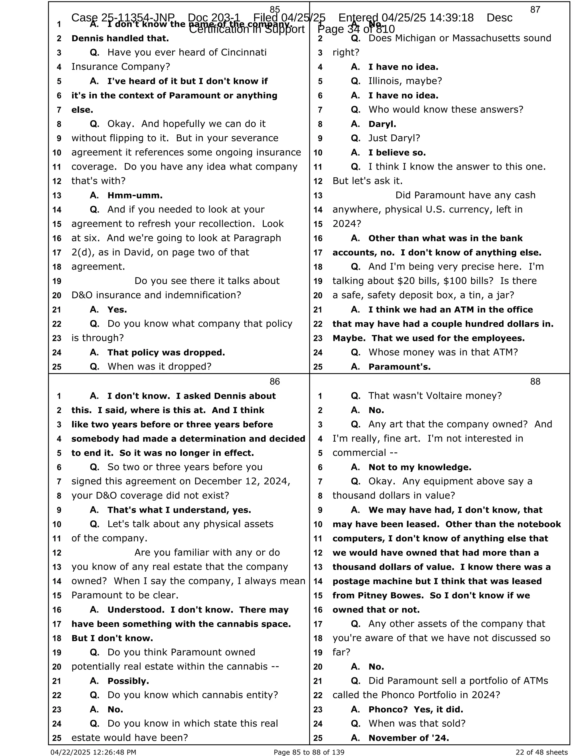 04/22/2025 12:26:48 PM Page 85 to 88 of 139 22 of 48 sheets
85
I don't know the name of the company.
1 A.
Dennis handled that.
2
Have you ever heard of Cincinnati
3 Q.
Insurance Company?
4
I've heard of it but I don't know if
5 A.
it's in the context of Paramount or anything
6
else.
7
Okay. And hopefully we can do it
8 Q.
without flipping to it. But in your severance
9
agreement it references some ongoing insurance
10
coverage. Do you have any idea what company
11
that's with?
12
Hmm-umm.
13 A.
And if you needed to look at your
14 Q.
agreement to refresh your recollection. Look
15
at six. And we're going to look at Paragraph
16
2(d), as in David, on page two of that
17
agreement.
18
Do you see there it talks about
19
D&O insurance and indemnification?
20
Yes.
21 A.
Do you know what company that policy
22 Q.
is through?
23
That policy was dropped.
24 A.
When was it dropped?
25 Q.
86
I don't know. I asked Dennis about
1 A.
this. I said, where is this at. And I think
2
like two years before or three years before
3
somebody had made a determination and decided
4
to end it. So it was no longer in effect.
5
So two or three years before you
6 Q.
signed this agreement on December 12, 2024,
7
your D&O coverage did not exist?
8
That's what I understand, yes.
9 A.
Let's talk about any physical assets
10 Q.
of the company.
11
Are you familiar with any or do
12
you know of any real estate that the company
13
owned? When I say the company, I always mean
14
Paramount to be clear.
15
Understood. I don't know. There may
16 A.
have been something with the cannabis space.
17
But I don't know.
18
Do you think Paramount owned
19 Q.
potentially real estate within the cannabis --
20
Possibly.
21 A.
Do you know which cannabis entity?
22 Q.
No.
23 A.
Do you know in which state this real
24 Q.
estate would have been?
25
87
No.
1 A.
Does Michigan or Massachusetts sound
2 Q.
right?
3
I have no idea.
4 A.
Illinois, maybe?
5 Q.
I have no idea.
6 A.
Who would know these answers?
7 Q.
Daryl.
8 A.
Just Daryl?
9 Q.
I believe so.
10 A.
I think I know the answer to this one.
11 Q.
But let's ask it.
12
Did Paramount have any cash
13
anywhere, physical U.S. currency, left in
14
2024?
15
Other than what was in the bank
16 A.
accounts, no. I don't know of anything else.
17
And I'm being very precise here. I'm
18 Q.
talking about $20 bills, $100 bills? Is there
19
a safe, safety deposit box, a tin, a jar?
20
I think we had an ATM in the office
21 A.
that may have had a couple hundred dollars in.
22
Maybe. That we used for the employees.
23
Whose money was in that ATM?
24 Q.
Paramount's.
25 A.
88
That wasn't Voltaire money?
1 Q.
No.
2 A.
Any art that the company owned? And
3 Q.
I'm really, fine art. I'm not interested in
4
commercial --
5
Not to my knowledge.
6 A.
Okay. Any equipment above say a
7 Q.
thousand dollars in value?
8
We may have had, I don't know, that
9 A.
may have been leased. Other than the notebook
10
computers, I don't know of anything else that
11
we would have owned that had more than a
12
thousand dollars of value. I know there was a
13
postage machine but I think that was leased
14
from Pitney Bowes. So I don't know if we
15
owned that or not.
16
Any other assets of the company that
17 Q.
you're aware of that we have not discussed so
18
far?
19
No.
20 A.
Did Paramount sell a portfolio of ATMs
21 Q.
called the Phonco Portfolio in 2024?
22
Phonco? Yes, it did.
23 A.
When was that sold?
24 Q.
November of '24.
25 A.
Case 25-11354-JNP Doc 203-1 Filed 04/25/25 Entered 04/25/25 14:39:18 Desc
Certification in Support Page 34 of 810
 
